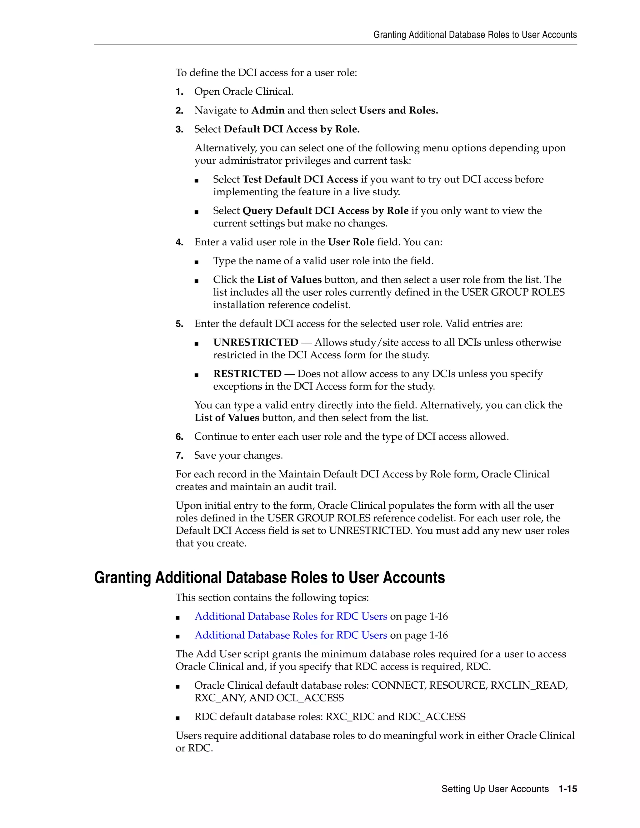 Granting Additional Database Roles to User Accounts


           To define the DCI access for a user role:
           1.   Open Oracle Clinical.
           2.   Navigate to Admin and then select Users and Roles.
           3.   Select Default DCI Access by Role.
                Alternatively, you can select one of the following menu options depending upon
                your administrator privileges and current task:
                ■   Select Test Default DCI Access if you want to try out DCI access before
                    implementing the feature in a live study.
                ■   Select Query Default DCI Access by Role if you only want to view the
                    current settings but make no changes.
           4.   Enter a valid user role in the User Role field. You can:
                ■   Type the name of a valid user role into the field.
                ■   Click the List of Values button, and then select a user role from the list. The
                    list includes all the user roles currently defined in the USER GROUP ROLES
                    installation reference codelist.
           5.   Enter the default DCI access for the selected user role. Valid entries are:
                ■   UNRESTRICTED — Allows study/site access to all DCIs unless otherwise
                    restricted in the DCI Access form for the study.
                ■   RESTRICTED — Does not allow access to any DCIs unless you specify
                    exceptions in the DCI Access form for the study.
                You can type a valid entry directly into the field. Alternatively, you can click the
                List of Values button, and then select from the list.
           6.   Continue to enter each user role and the type of DCI access allowed.
           7.   Save your changes.
           For each record in the Maintain Default DCI Access by Role form, Oracle Clinical
           creates and maintain an audit trail.
           Upon initial entry to the form, Oracle Clinical populates the form with all the user
           roles defined in the USER GROUP ROLES reference codelist. For each user role, the
           Default DCI Access field is set to UNRESTRICTED. You must add any new user roles
           that you create.


Granting Additional Database Roles to User Accounts
           This section contains the following topics:
           ■    Additional Database Roles for RDC Users on page 1-16
           ■    Additional Database Roles for RDC Users on page 1-16
           The Add User script grants the minimum database roles required for a user to access
           Oracle Clinical and, if you specify that RDC access is required, RDC.
           ■    Oracle Clinical default database roles: CONNECT, RESOURCE, RXCLIN_READ,
                RXC_ANY, AND OCL_ACCESS
           ■    RDC default database roles: RXC_RDC and RDC_ACCESS
           Users require additional database roles to do meaningful work in either Oracle Clinical
           or RDC.


                                                                          Setting Up User Accounts 1-15
 