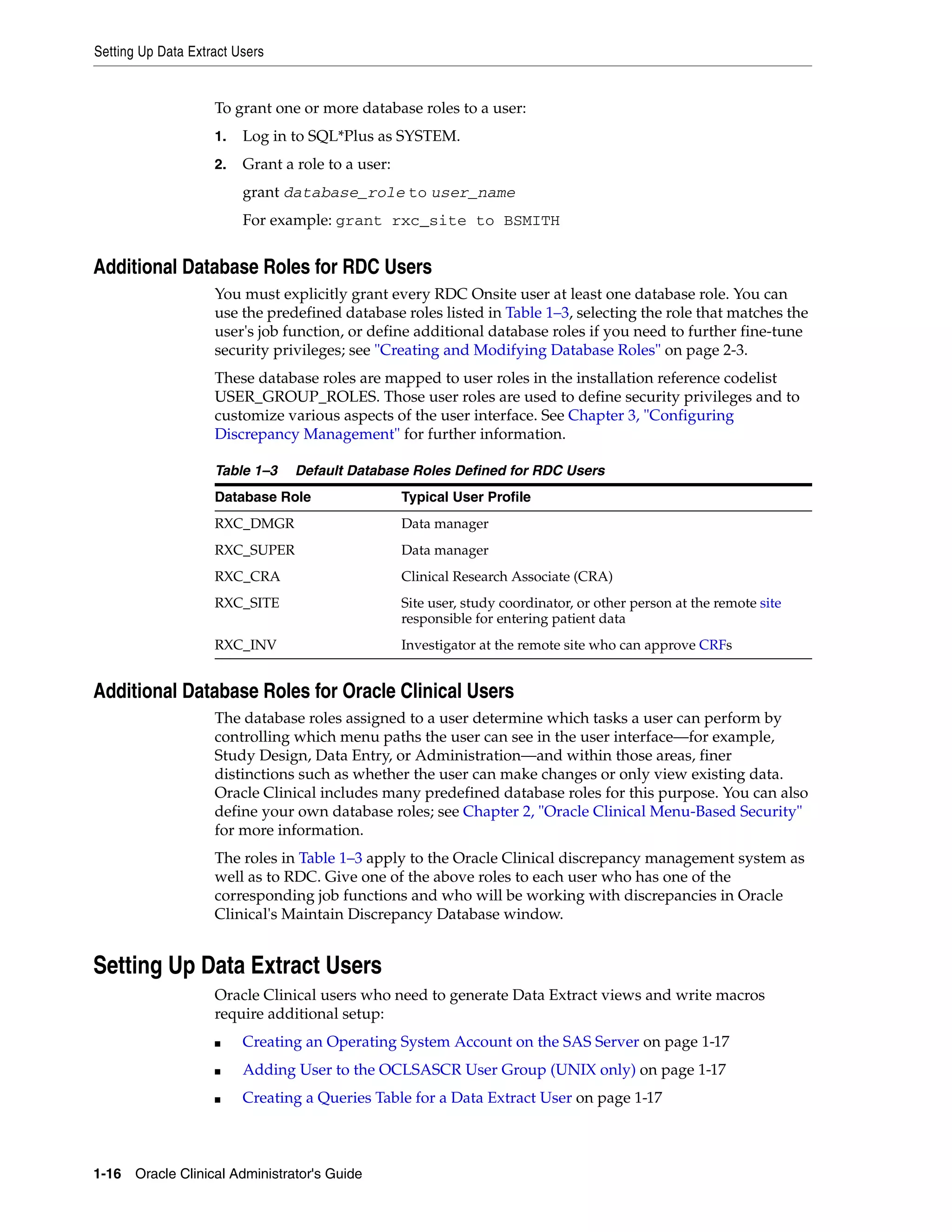 Setting Up Data Extract Users


                    To grant one or more database roles to a user:
                    1.   Log in to SQL*Plus as SYSTEM.
                    2.   Grant a role to a user:
                         grant database_role to user_name
                         For example: grant rxc_site to BSMITH


Additional Database Roles for RDC Users
                    You must explicitly grant every RDC Onsite user at least one database role. You can
                    use the predefined database roles listed in Table 1–3, selecting the role that matches the
                    user's job function, or define additional database roles if you need to further fine-tune
                    security privileges; see "Creating and Modifying Database Roles" on page 2-3.
                    These database roles are mapped to user roles in the installation reference codelist
                    USER_GROUP_ROLES. Those user roles are used to define security privileges and to
                    customize various aspects of the user interface. See Chapter 3, "Configuring
                    Discrepancy Management" for further information.

                    Table 1–3    Default Database Roles Defined for RDC Users
                    Database Role                  Typical User Profile
                    RXC_DMGR                       Data manager
                    RXC_SUPER                      Data manager
                    RXC_CRA                        Clinical Research Associate (CRA)
                    RXC_SITE                       Site user, study coordinator, or other person at the remote site
                                                   responsible for entering patient data
                    RXC_INV                        Investigator at the remote site who can approve CRFs


Additional Database Roles for Oracle Clinical Users
                    The database roles assigned to a user determine which tasks a user can perform by
                    controlling which menu paths the user can see in the user interface—for example,
                    Study Design, Data Entry, or Administration—and within those areas, finer
                    distinctions such as whether the user can make changes or only view existing data.
                    Oracle Clinical includes many predefined database roles for this purpose. You can also
                    define your own database roles; see Chapter 2, "Oracle Clinical Menu-Based Security"
                    for more information.
                    The roles in Table 1–3 apply to the Oracle Clinical discrepancy management system as
                    well as to RDC. Give one of the above roles to each user who has one of the
                    corresponding job functions and who will be working with discrepancies in Oracle
                    Clinical's Maintain Discrepancy Database window.


Setting Up Data Extract Users
                    Oracle Clinical users who need to generate Data Extract views and write macros
                    require additional setup:
                    ■    Creating an Operating System Account on the SAS Server on page 1-17
                    ■    Adding User to the OCLSASCR User Group (UNIX only) on page 1-17
                    ■    Creating a Queries Table for a Data Extract User on page 1-17



1-16 Oracle Clinical Administrator's Guide
 