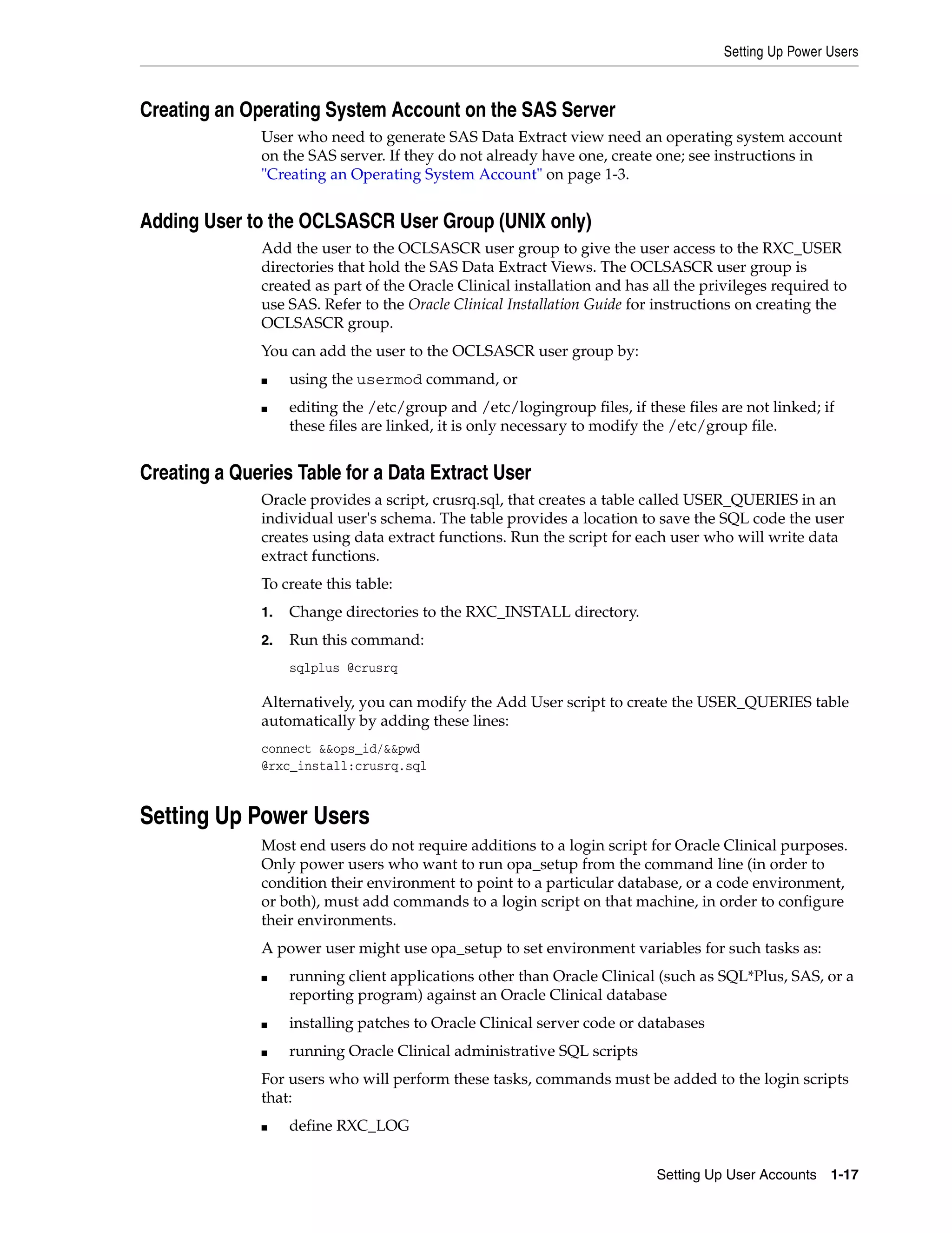 Setting Up Power Users



Creating an Operating System Account on the SAS Server
              User who need to generate SAS Data Extract view need an operating system account
              on the SAS server. If they do not already have one, create one; see instructions in
              "Creating an Operating System Account" on page 1-3.


Adding User to the OCLSASCR User Group (UNIX only)
              Add the user to the OCLSASCR user group to give the user access to the RXC_USER
              directories that hold the SAS Data Extract Views. The OCLSASCR user group is
              created as part of the Oracle Clinical installation and has all the privileges required to
              use SAS. Refer to the Oracle Clinical Installation Guide for instructions on creating the
              OCLSASCR group.
              You can add the user to the OCLSASCR user group by:
              ■    using the usermod command, or
              ■    editing the /etc/group and /etc/logingroup files, if these files are not linked; if
                   these files are linked, it is only necessary to modify the /etc/group file.


Creating a Queries Table for a Data Extract User
              Oracle provides a script, crusrq.sql, that creates a table called USER_QUERIES in an
              individual user's schema. The table provides a location to save the SQL code the user
              creates using data extract functions. Run the script for each user who will write data
              extract functions.
              To create this table:
              1.   Change directories to the RXC_INSTALL directory.
              2.   Run this command:
                   sqlplus @crusrq

              Alternatively, you can modify the Add User script to create the USER_QUERIES table
              automatically by adding these lines:
              connect &&ops_id/&&pwd
              @rxc_install:crusrq.sql


Setting Up Power Users
              Most end users do not require additions to a login script for Oracle Clinical purposes.
              Only power users who want to run opa_setup from the command line (in order to
              condition their environment to point to a particular database, or a code environment,
              or both), must add commands to a login script on that machine, in order to configure
              their environments.
              A power user might use opa_setup to set environment variables for such tasks as:
              ■    running client applications other than Oracle Clinical (such as SQL*Plus, SAS, or a
                   reporting program) against an Oracle Clinical database
              ■    installing patches to Oracle Clinical server code or databases
              ■    running Oracle Clinical administrative SQL scripts
              For users who will perform these tasks, commands must be added to the login scripts
              that:
              ■    define RXC_LOG


                                                                          Setting Up User Accounts 1-17
 
