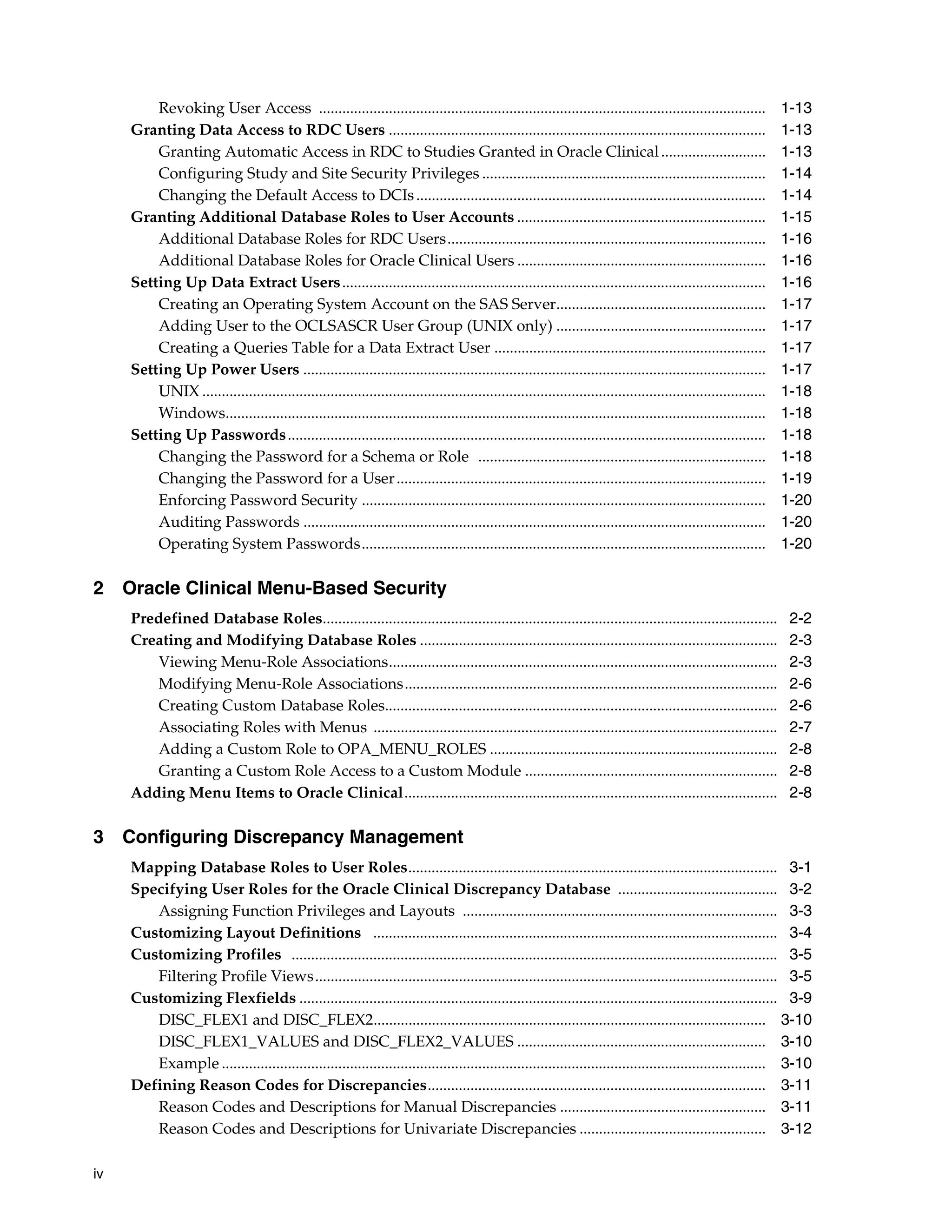 Revoking User Access ...................................................................................................................                 1-13
     Granting Data Access to RDC Users .................................................................................................                          1-13
         Granting Automatic Access in RDC to Studies Granted in Oracle Clinical ...........................                                                       1-13
         Configuring Study and Site Security Privileges .........................................................................                                 1-14
         Changing the Default Access to DCIs ..........................................................................................                           1-14
     Granting Additional Database Roles to User Accounts ................................................................                                         1-15
         Additional Database Roles for RDC Users..................................................................................                                1-16
         Additional Database Roles for Oracle Clinical Users ................................................................                                     1-16
     Setting Up Data Extract Users .............................................................................................................                  1-16
         Creating an Operating System Account on the SAS Server......................................................                                             1-17
         Adding User to the OCLSASCR User Group (UNIX only) ......................................................                                                1-17
         Creating a Queries Table for a Data Extract User ......................................................................                                  1-17
     Setting Up Power Users .......................................................................................................................               1-17
         UNIX .................................................................................................................................................   1-18
         Windows...........................................................................................................................................       1-18
     Setting Up Passwords ...........................................................................................................................             1-18
         Changing the Password for a Schema or Role ..........................................................................                                    1-18
         Changing the Password for a User ...............................................................................................                         1-19
         Enforcing Password Security ........................................................................................................                     1-20
         Auditing Passwords .......................................................................................................................               1-20
         Operating System Passwords........................................................................................................                       1-20

2 Oracle Clinical Menu-Based Security
     Predefined Database Roles.....................................................................................................................                2-2
     Creating and Modifying Database Roles ............................................................................................                            2-3
        Viewing Menu-Role Associations....................................................................................................                         2-3
        Modifying Menu-Role Associations................................................................................................                           2-6
        Creating Custom Database Roles.....................................................................................................                        2-6
        Associating Roles with Menus ........................................................................................................                      2-7
        Adding a Custom Role to OPA_MENU_ROLES ..........................................................................                                          2-8
        Granting a Custom Role Access to a Custom Module .................................................................                                         2-8
     Adding Menu Items to Oracle Clinical................................................................................................                          2-8

3 Configuring Discrepancy Management
     Mapping Database Roles to User Roles............................................................................................... 3-1
     Specifying User Roles for the Oracle Clinical Discrepancy Database ......................................... 3-2
        Assigning Function Privileges and Layouts ................................................................................. 3-3
     Customizing Layout Definitions ........................................................................................................ 3-4
     Customizing Profiles ............................................................................................................................. 3-5
        Filtering Profile Views....................................................................................................................... 3-5
     Customizing Flexfields ........................................................................................................................... 3-9
        DISC_FLEX1 and DISC_FLEX2..................................................................................................... 3-10
        DISC_FLEX1_VALUES and DISC_FLEX2_VALUES ................................................................ 3-10
        Example ............................................................................................................................................ 3-10
     Defining Reason Codes for Discrepancies....................................................................................... 3-11
        Reason Codes and Descriptions for Manual Discrepancies ..................................................... 3-11
        Reason Codes and Descriptions for Univariate Discrepancies ................................................ 3-12

iv
 