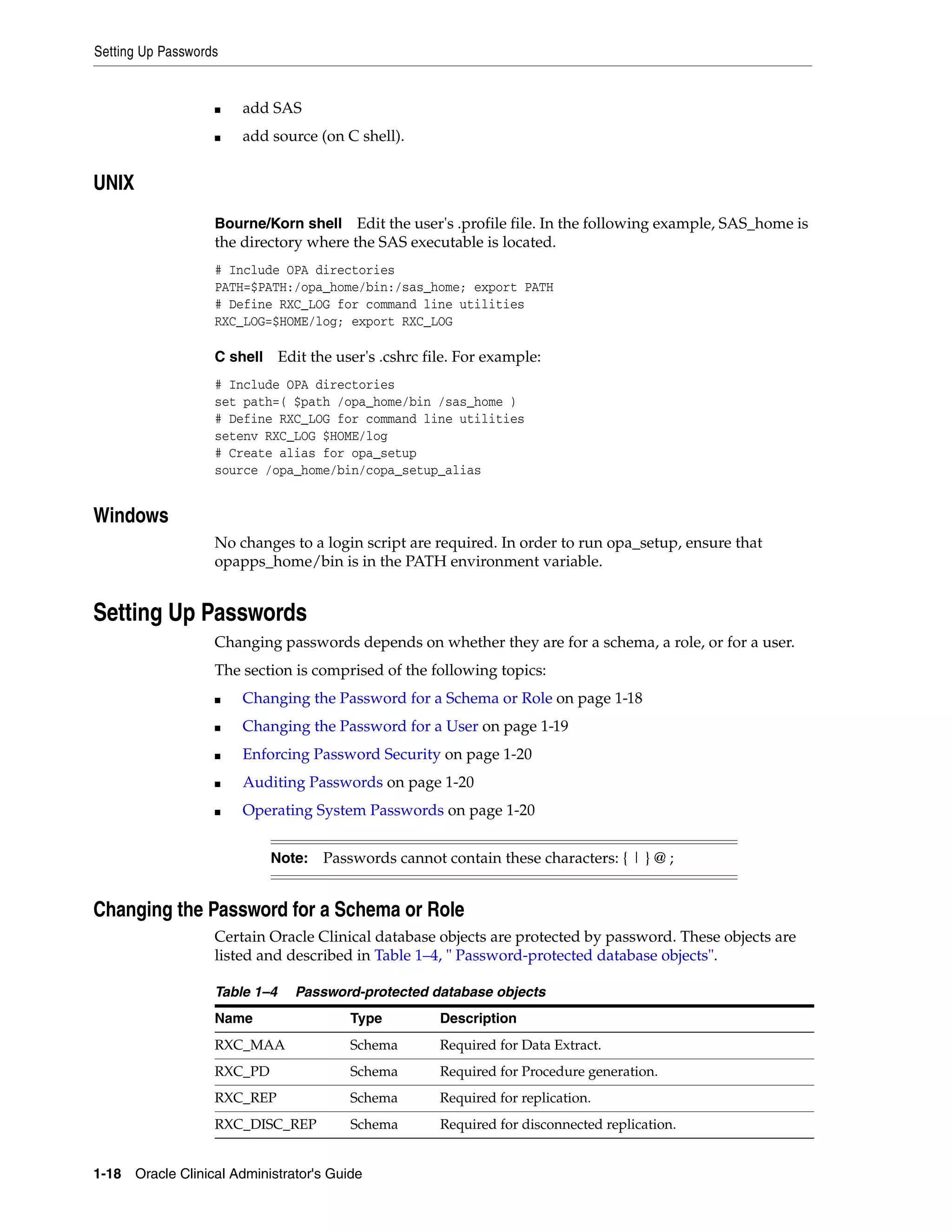 Setting Up Passwords


                   ■   add SAS
                   ■   add source (on C shell).


UNIX
                   Bourne/Korn shell Edit the user's .profile file. In the following example, SAS_home is
                   the directory where the SAS executable is located.
                   # Include OPA directories
                   PATH=$PATH:/opa_home/bin:/sas_home; export PATH
                   # Define RXC_LOG for command line utilities
                   RXC_LOG=$HOME/log; export RXC_LOG

                   C shell     Edit the user's .cshrc file. For example:
                   # Include OPA directories
                   set path=( $path /opa_home/bin /sas_home )
                   # Define RXC_LOG for command line utilities
                   setenv RXC_LOG $HOME/log
                   # Create alias for opa_setup
                   source /opa_home/bin/copa_setup_alias


Windows
                   No changes to a login script are required. In order to run opa_setup, ensure that
                   opapps_home/bin is in the PATH environment variable.


Setting Up Passwords
                   Changing passwords depends on whether they are for a schema, a role, or for a user.
                   The section is comprised of the following topics:
                   ■   Changing the Password for a Schema or Role on page 1-18
                   ■   Changing the Password for a User on page 1-19
                   ■   Enforcing Password Security on page 1-20
                   ■   Auditing Passwords on page 1-20
                   ■   Operating System Passwords on page 1-20


                             Note:    Passwords cannot contain these characters: { | } @ ;


Changing the Password for a Schema or Role
                   Certain Oracle Clinical database objects are protected by password. These objects are
                   listed and described in Table 1–4, " Password-protected database objects".

                   Table 1–4     Password-protected database objects
                   Name                   Type          Description
                   RXC_MAA                Schema        Required for Data Extract.
                   RXC_PD                 Schema        Required for Procedure generation.
                   RXC_REP                Schema        Required for replication.
                   RXC_DISC_REP           Schema        Required for disconnected replication.


1-18 Oracle Clinical Administrator's Guide
 