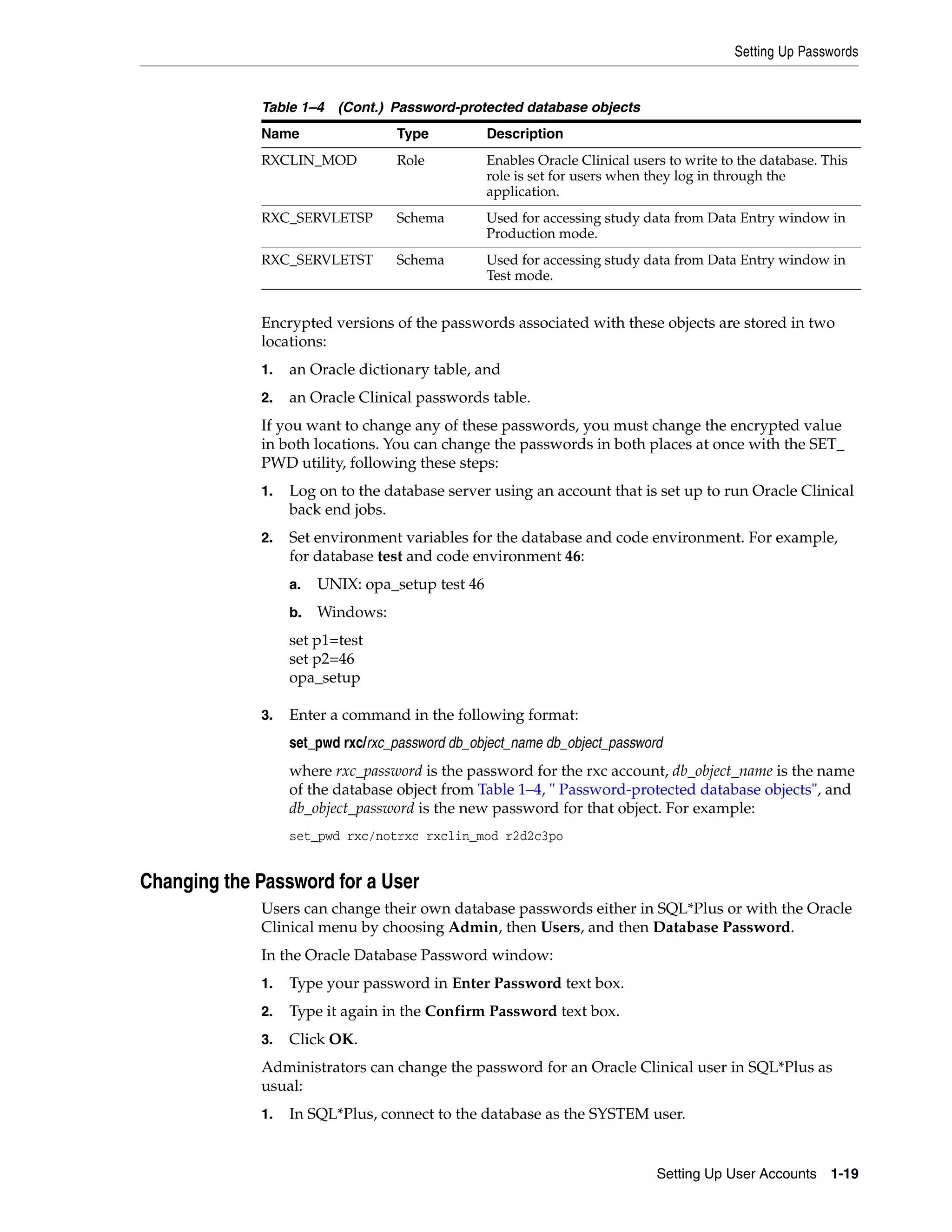 Setting Up Passwords


             Table 1–4 (Cont.) Password-protected database objects
             Name                 Type           Description
             RXCLIN_MOD           Role           Enables Oracle Clinical users to write to the database. This
                                                 role is set for users when they log in through the
                                                 application.
             RXC_SERVLETSP        Schema         Used for accessing study data from Data Entry window in
                                                 Production mode.
             RXC_SERVLETST        Schema         Used for accessing study data from Data Entry window in
                                                 Test mode.


             Encrypted versions of the passwords associated with these objects are stored in two
             locations:
             1.   an Oracle dictionary table, and
             2.   an Oracle Clinical passwords table.
             If you want to change any of these passwords, you must change the encrypted value
             in both locations. You can change the passwords in both places at once with the SET_
             PWD utility, following these steps:
             1.   Log on to the database server using an account that is set up to run Oracle Clinical
                  back end jobs.
             2.   Set environment variables for the database and code environment. For example,
                  for database test and code environment 46:
                  a.   UNIX: opa_setup test 46
                  b.   Windows:
                  set p1=test
                  set p2=46
                  opa_setup

             3.   Enter a command in the following format:
                  set_pwd rxc/rxc_password db_object_name db_object_password
                  where rxc_password is the password for the rxc account, db_object_name is the name
                  of the database object from Table 1–4, " Password-protected database objects", and
                  db_object_password is the new password for that object. For example:
                  set_pwd rxc/notrxc rxclin_mod r2d2c3po


Changing the Password for a User
             Users can change their own database passwords either in SQL*Plus or with the Oracle
             Clinical menu by choosing Admin, then Users, and then Database Password.
             In the Oracle Database Password window:
             1.   Type your password in Enter Password text box.
             2.   Type it again in the Confirm Password text box.
             3.   Click OK.
             Administrators can change the password for an Oracle Clinical user in SQL*Plus as
             usual:
             1.   In SQL*Plus, connect to the database as the SYSTEM user.


                                                                             Setting Up User Accounts 1-19
 