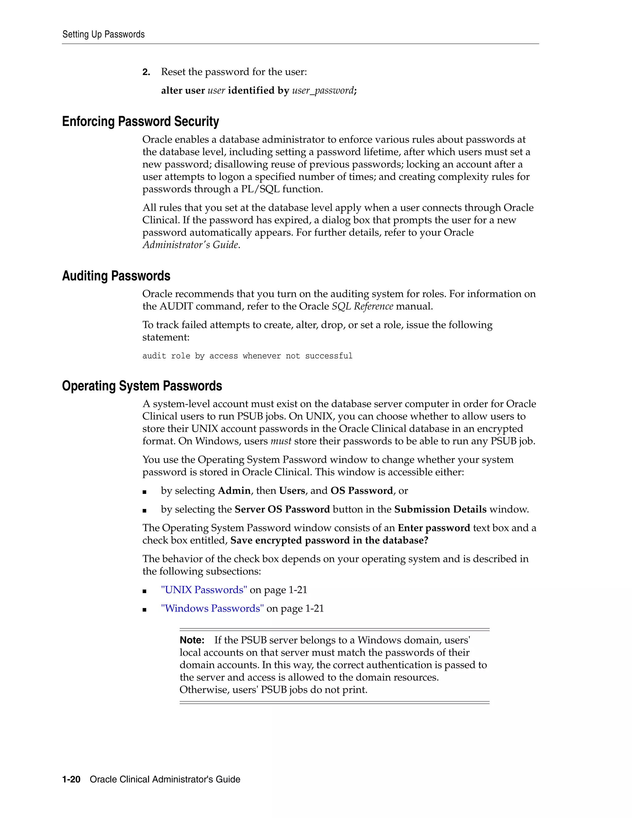Setting Up Passwords


                   2.   Reset the password for the user:
                        alter user user identified by user_password;


Enforcing Password Security
                   Oracle enables a database administrator to enforce various rules about passwords at
                   the database level, including setting a password lifetime, after which users must set a
                   new password; disallowing reuse of previous passwords; locking an account after a
                   user attempts to logon a specified number of times; and creating complexity rules for
                   passwords through a PL/SQL function.
                   All rules that you set at the database level apply when a user connects through Oracle
                   Clinical. If the password has expired, a dialog box that prompts the user for a new
                   password automatically appears. For further details, refer to your Oracle
                   Administrator's Guide.


Auditing Passwords
                   Oracle recommends that you turn on the auditing system for roles. For information on
                   the AUDIT command, refer to the Oracle SQL Reference manual.
                   To track failed attempts to create, alter, drop, or set a role, issue the following
                   statement:
                   audit role by access whenever not successful


Operating System Passwords
                   A system-level account must exist on the database server computer in order for Oracle
                   Clinical users to run PSUB jobs. On UNIX, you can choose whether to allow users to
                   store their UNIX account passwords in the Oracle Clinical database in an encrypted
                   format. On Windows, users must store their passwords to be able to run any PSUB job.
                   You use the Operating System Password window to change whether your system
                   password is stored in Oracle Clinical. This window is accessible either:
                   ■    by selecting Admin, then Users, and OS Password, or
                   ■    by selecting the Server OS Password button in the Submission Details window.
                   The Operating System Password window consists of an Enter password text box and a
                   check box entitled, Save encrypted password in the database?
                   The behavior of the check box depends on your operating system and is described in
                   the following subsections:
                   ■    "UNIX Passwords" on page 1-21
                   ■    "Windows Passwords" on page 1-21


                            Note:   If the PSUB server belongs to a Windows domain, users'
                            local accounts on that server must match the passwords of their
                            domain accounts. In this way, the correct authentication is passed to
                            the server and access is allowed to the domain resources.
                            Otherwise, users' PSUB jobs do not print.




1-20 Oracle Clinical Administrator's Guide
 