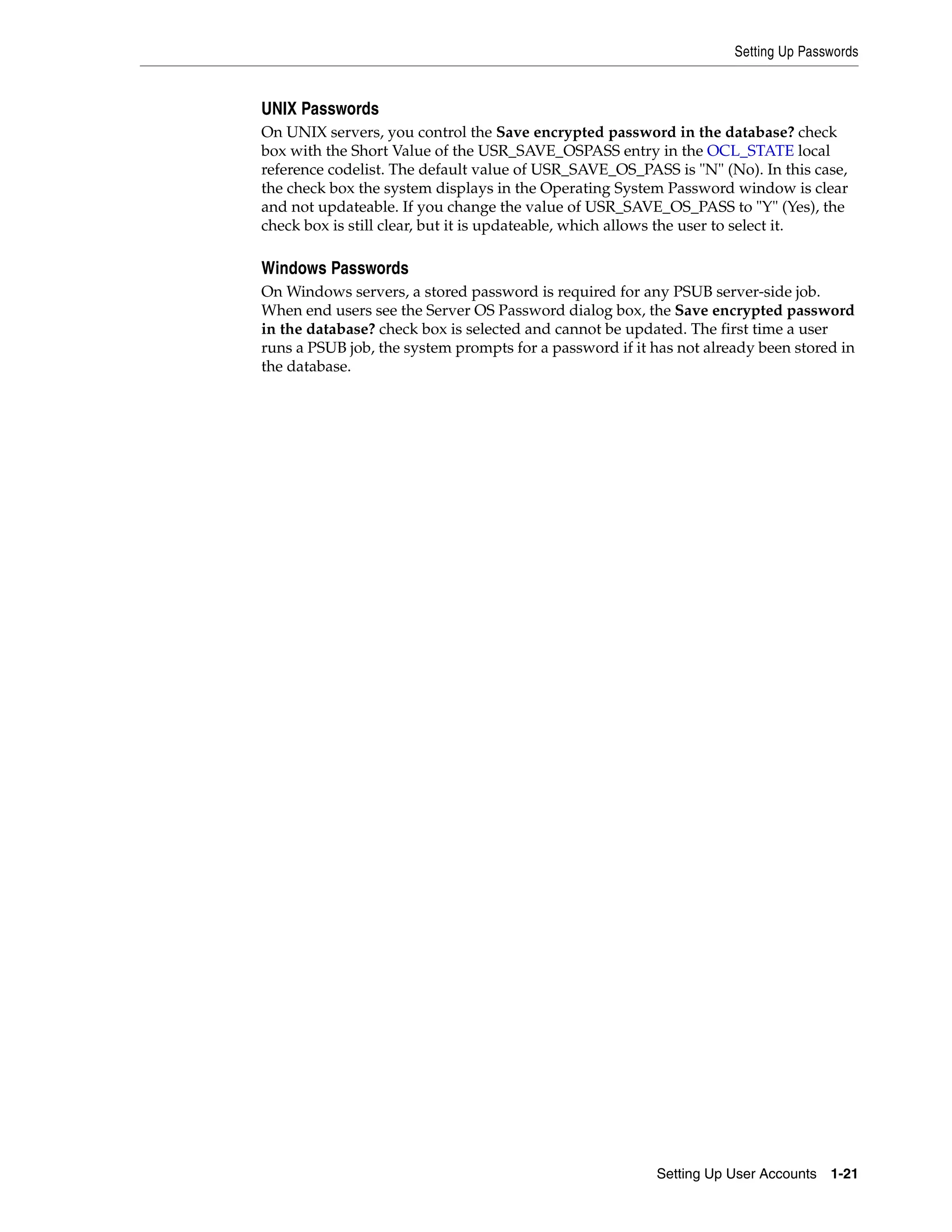 Setting Up Passwords


UNIX Passwords
On UNIX servers, you control the Save encrypted password in the database? check
box with the Short Value of the USR_SAVE_OSPASS entry in the OCL_STATE local
reference codelist. The default value of USR_SAVE_OS_PASS is "N" (No). In this case,
the check box the system displays in the Operating System Password window is clear
and not updateable. If you change the value of USR_SAVE_OS_PASS to "Y" (Yes), the
check box is still clear, but it is updateable, which allows the user to select it.

Windows Passwords
On Windows servers, a stored password is required for any PSUB server-side job.
When end users see the Server OS Password dialog box, the Save encrypted password
in the database? check box is selected and cannot be updated. The first time a user
runs a PSUB job, the system prompts for a password if it has not already been stored in
the database.




                                                         Setting Up User Accounts 1-21
 