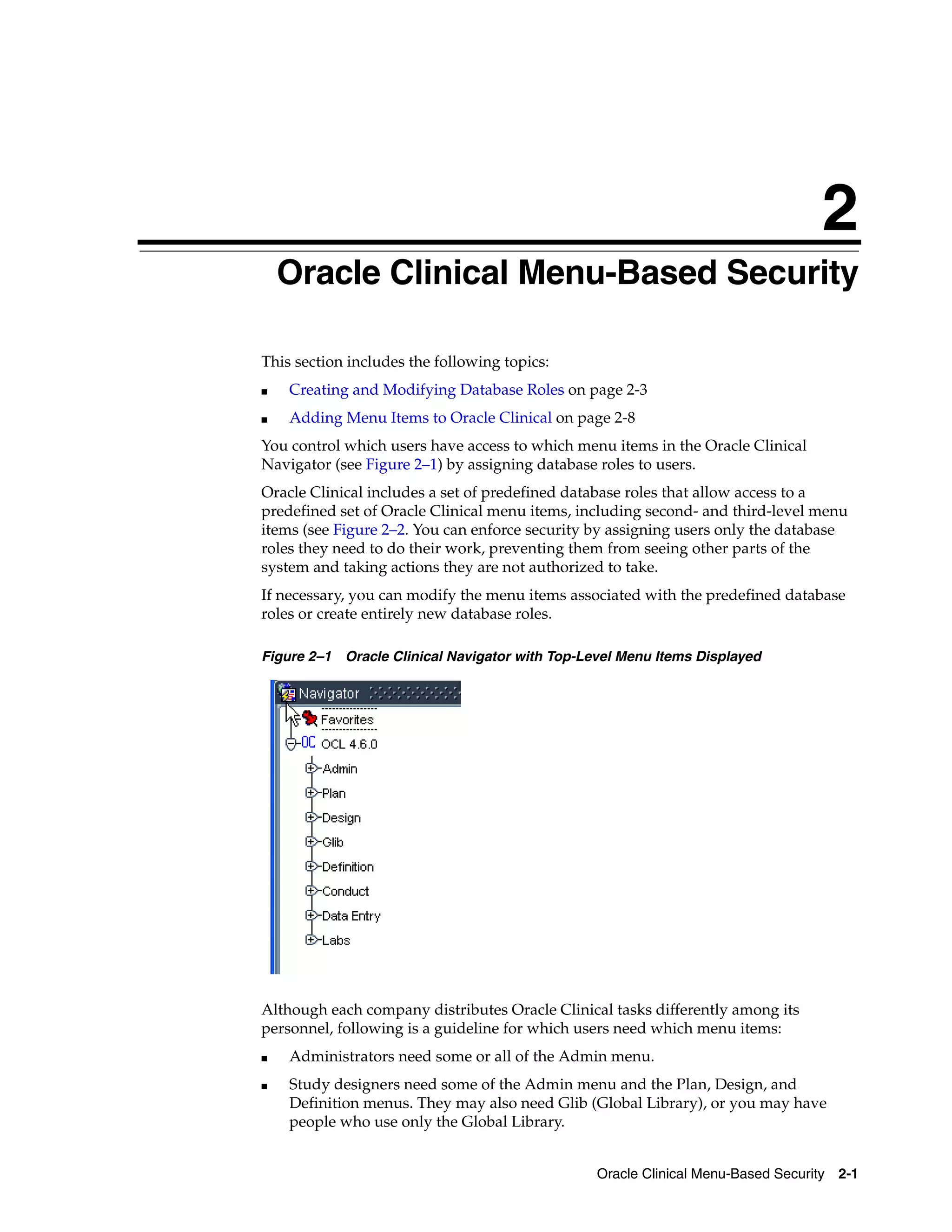 2
    Oracle Clinical Menu-Based Security
    2




This section includes the following topics:
■       Creating and Modifying Database Roles on page 2-3
■       Adding Menu Items to Oracle Clinical on page 2-8
You control which users have access to which menu items in the Oracle Clinical
Navigator (see Figure 2–1) by assigning database roles to users.
Oracle Clinical includes a set of predefined database roles that allow access to a
predefined set of Oracle Clinical menu items, including second- and third-level menu
items (see Figure 2–2. You can enforce security by assigning users only the database
roles they need to do their work, preventing them from seeing other parts of the
system and taking actions they are not authorized to take.
If necessary, you can modify the menu items associated with the predefined database
roles or create entirely new database roles.

Figure 2–1 Oracle Clinical Navigator with Top-Level Menu Items Displayed




Although each company distributes Oracle Clinical tasks differently among its
personnel, following is a guideline for which users need which menu items:
■       Administrators need some or all of the Admin menu.
■       Study designers need some of the Admin menu and the Plan, Design, and
        Definition menus. They may also need Glib (Global Library), or you may have
        people who use only the Global Library.


                                                  Oracle Clinical Menu-Based Security 2-1
 