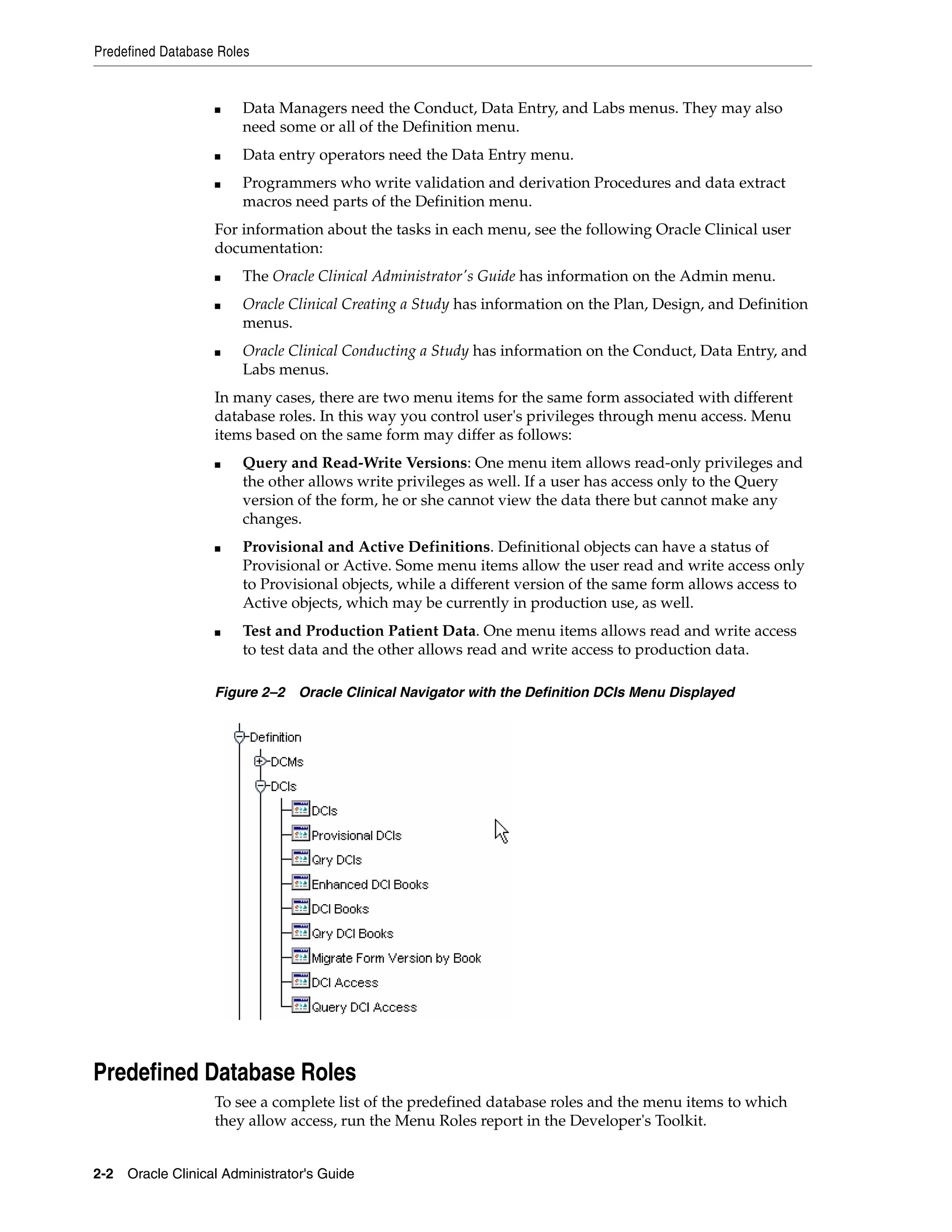 Predefined Database Roles


                   ■   Data Managers need the Conduct, Data Entry, and Labs menus. They may also
                       need some or all of the Definition menu.
                   ■   Data entry operators need the Data Entry menu.
                   ■   Programmers who write validation and derivation Procedures and data extract
                       macros need parts of the Definition menu.
                   For information about the tasks in each menu, see the following Oracle Clinical user
                   documentation:
                   ■   The Oracle Clinical Administrator's Guide has information on the Admin menu.
                   ■   Oracle Clinical Creating a Study has information on the Plan, Design, and Definition
                       menus.
                   ■   Oracle Clinical Conducting a Study has information on the Conduct, Data Entry, and
                       Labs menus.
                   In many cases, there are two menu items for the same form associated with different
                   database roles. In this way you control user's privileges through menu access. Menu
                   items based on the same form may differ as follows:
                   ■   Query and Read-Write Versions: One menu item allows read-only privileges and
                       the other allows write privileges as well. If a user has access only to the Query
                       version of the form, he or she cannot view the data there but cannot make any
                       changes.
                   ■   Provisional and Active Definitions. Definitional objects can have a status of
                       Provisional or Active. Some menu items allow the user read and write access only
                       to Provisional objects, while a different version of the same form allows access to
                       Active objects, which may be currently in production use, as well.
                   ■   Test and Production Patient Data. One menu items allows read and write access
                       to test data and the other allows read and write access to production data.

                   Figure 2–2 Oracle Clinical Navigator with the Definition DCIs Menu Displayed




Predefined Database Roles
                   To see a complete list of the predefined database roles and the menu items to which
                   they allow access, run the Menu Roles report in the Developer's Toolkit.


2-2 Oracle Clinical Administrator's Guide
 
