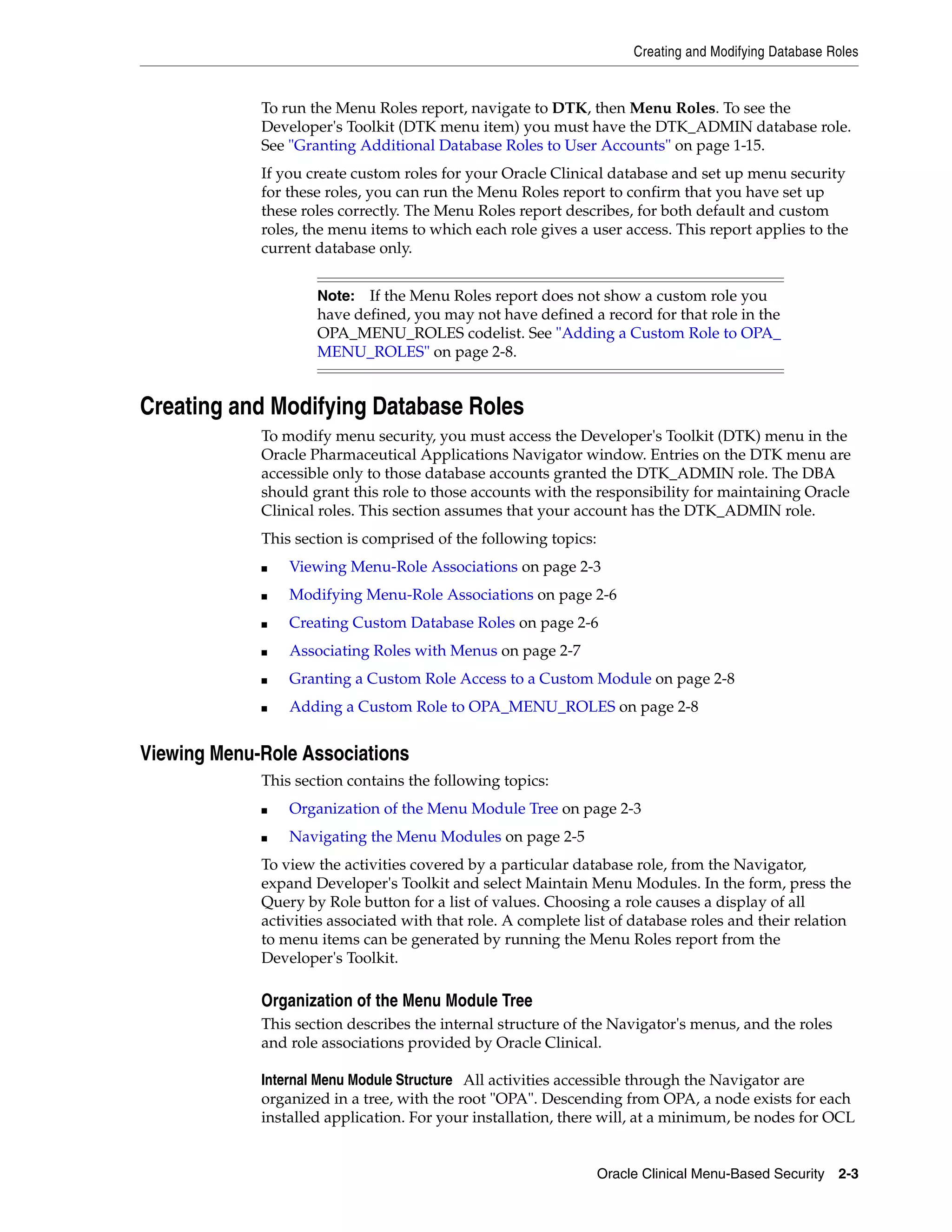 Creating and Modifying Database Roles


             To run the Menu Roles report, navigate to DTK, then Menu Roles. To see the
             Developer's Toolkit (DTK menu item) you must have the DTK_ADMIN database role.
             See "Granting Additional Database Roles to User Accounts" on page 1-15.
             If you create custom roles for your Oracle Clinical database and set up menu security
             for these roles, you can run the Menu Roles report to confirm that you have set up
             these roles correctly. The Menu Roles report describes, for both default and custom
             roles, the menu items to which each role gives a user access. This report applies to the
             current database only.


                     Note:  If the Menu Roles report does not show a custom role you
                     have defined, you may not have defined a record for that role in the
                     OPA_MENU_ROLES codelist. See "Adding a Custom Role to OPA_
                     MENU_ROLES" on page 2-8.


Creating and Modifying Database Roles
             To modify menu security, you must access the Developer's Toolkit (DTK) menu in the
             Oracle Pharmaceutical Applications Navigator window. Entries on the DTK menu are
             accessible only to those database accounts granted the DTK_ADMIN role. The DBA
             should grant this role to those accounts with the responsibility for maintaining Oracle
             Clinical roles. This section assumes that your account has the DTK_ADMIN role.
             This section is comprised of the following topics:
             ■   Viewing Menu-Role Associations on page 2-3
             ■   Modifying Menu-Role Associations on page 2-6
             ■   Creating Custom Database Roles on page 2-6
             ■   Associating Roles with Menus on page 2-7
             ■   Granting a Custom Role Access to a Custom Module on page 2-8
             ■   Adding a Custom Role to OPA_MENU_ROLES on page 2-8


Viewing Menu-Role Associations
             This section contains the following topics:
             ■   Organization of the Menu Module Tree on page 2-3
             ■   Navigating the Menu Modules on page 2-5
             To view the activities covered by a particular database role, from the Navigator,
             expand Developer's Toolkit and select Maintain Menu Modules. In the form, press the
             Query by Role button for a list of values. Choosing a role causes a display of all
             activities associated with that role. A complete list of database roles and their relation
             to menu items can be generated by running the Menu Roles report from the
             Developer's Toolkit.

             Organization of the Menu Module Tree
             This section describes the internal structure of the Navigator's menus, and the roles
             and role associations provided by Oracle Clinical.

             Internal Menu Module Structure All activities accessible through the Navigator are
             organized in a tree, with the root "OPA". Descending from OPA, a node exists for each
             installed application. For your installation, there will, at a minimum, be nodes for OCL


                                                                  Oracle Clinical Menu-Based Security 2-3
 