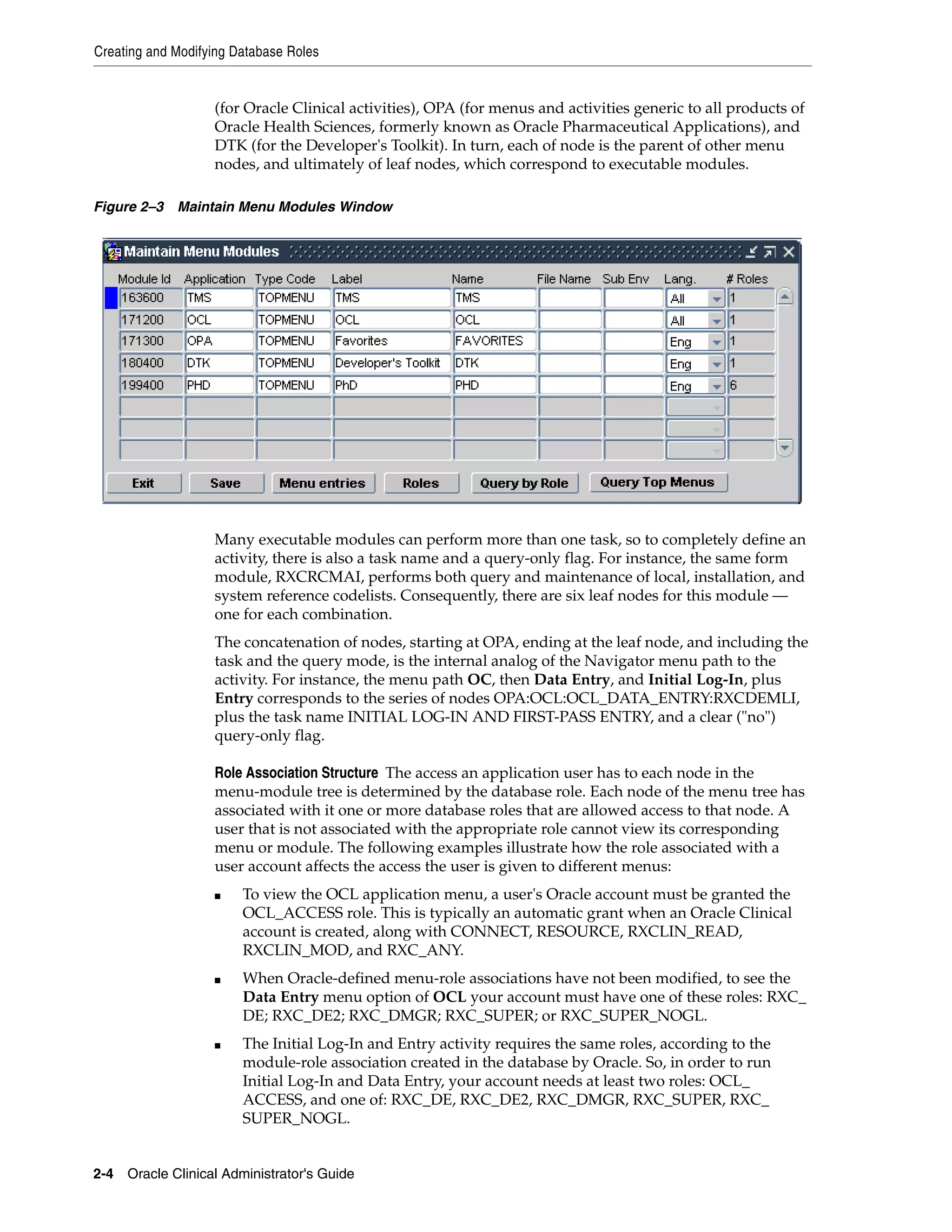 Creating and Modifying Database Roles


                   (for Oracle Clinical activities), OPA (for menus and activities generic to all products of
                   Oracle Health Sciences, formerly known as Oracle Pharmaceutical Applications), and
                   DTK (for the Developer's Toolkit). In turn, each of node is the parent of other menu
                   nodes, and ultimately of leaf nodes, which correspond to executable modules.

Figure 2–3 Maintain Menu Modules Window




                   Many executable modules can perform more than one task, so to completely define an
                   activity, there is also a task name and a query-only flag. For instance, the same form
                   module, RXCRCMAI, performs both query and maintenance of local, installation, and
                   system reference codelists. Consequently, there are six leaf nodes for this module —
                   one for each combination.
                   The concatenation of nodes, starting at OPA, ending at the leaf node, and including the
                   task and the query mode, is the internal analog of the Navigator menu path to the
                   activity. For instance, the menu path OC, then Data Entry, and Initial Log-In, plus
                   Entry corresponds to the series of nodes OPA:OCL:OCL_DATA_ENTRY:RXCDEMLI,
                   plus the task name INITIAL LOG-IN AND FIRST-PASS ENTRY, and a clear ("no")
                   query-only flag.

                   Role Association Structure The access an application user has to each node in the
                   menu-module tree is determined by the database role. Each node of the menu tree has
                   associated with it one or more database roles that are allowed access to that node. A
                   user that is not associated with the appropriate role cannot view its corresponding
                   menu or module. The following examples illustrate how the role associated with a
                   user account affects the access the user is given to different menus:
                   ■    To view the OCL application menu, a user's Oracle account must be granted the
                        OCL_ACCESS role. This is typically an automatic grant when an Oracle Clinical
                        account is created, along with CONNECT, RESOURCE, RXCLIN_READ,
                        RXCLIN_MOD, and RXC_ANY.
                   ■    When Oracle-defined menu-role associations have not been modified, to see the
                        Data Entry menu option of OCL your account must have one of these roles: RXC_
                        DE; RXC_DE2; RXC_DMGR; RXC_SUPER; or RXC_SUPER_NOGL.
                   ■    The Initial Log-In and Entry activity requires the same roles, according to the
                        module-role association created in the database by Oracle. So, in order to run
                        Initial Log-In and Data Entry, your account needs at least two roles: OCL_
                        ACCESS, and one of: RXC_DE, RXC_DE2, RXC_DMGR, RXC_SUPER, RXC_
                        SUPER_NOGL.


2-4 Oracle Clinical Administrator's Guide
 