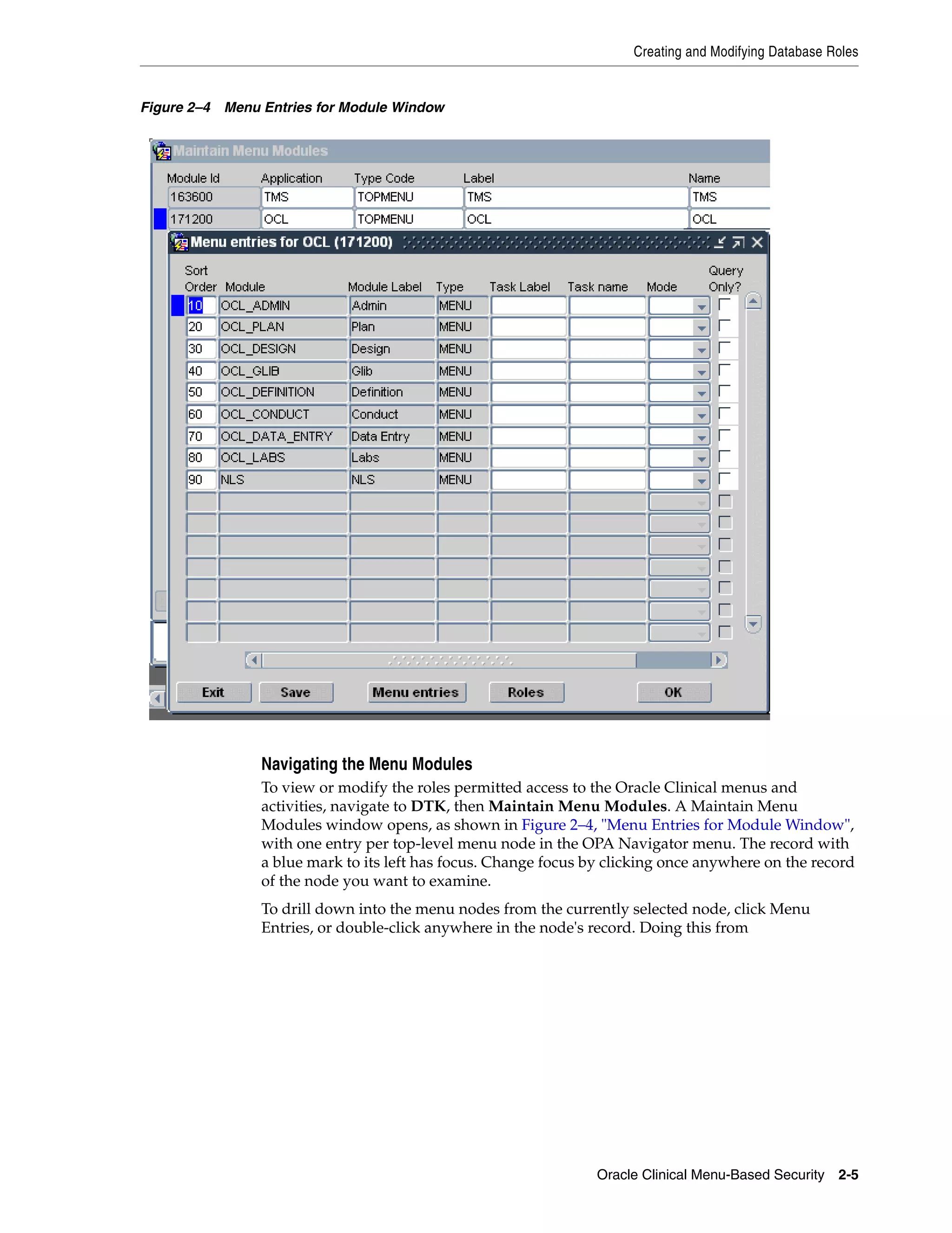 Creating and Modifying Database Roles


Figure 2–4 Menu Entries for Module Window




                Navigating the Menu Modules
                To view or modify the roles permitted access to the Oracle Clinical menus and
                activities, navigate to DTK, then Maintain Menu Modules. A Maintain Menu
                Modules window opens, as shown in Figure 2–4, "Menu Entries for Module Window",
                with one entry per top-level menu node in the OPA Navigator menu. The record with
                a blue mark to its left has focus. Change focus by clicking once anywhere on the record
                of the node you want to examine.
                To drill down into the menu nodes from the currently selected node, click Menu
                Entries, or double-click anywhere in the node's record. Doing this from




                                                                 Oracle Clinical Menu-Based Security 2-5
 