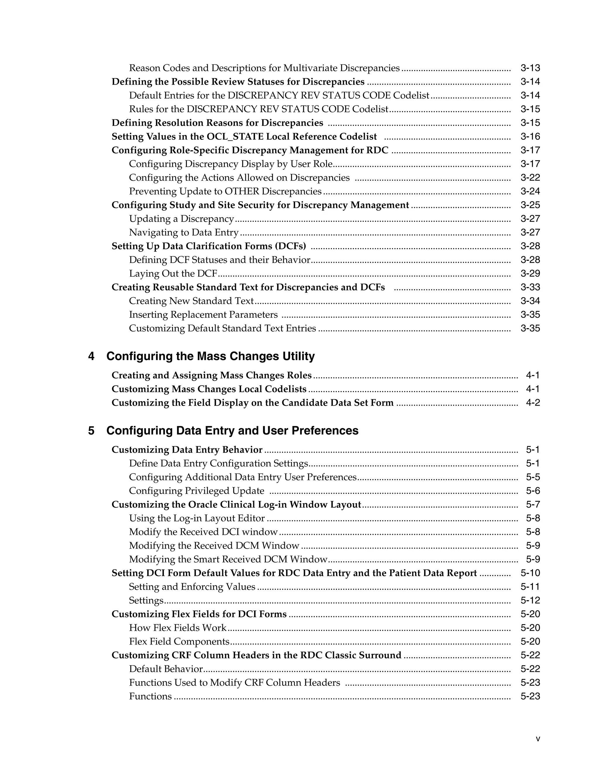 Reason Codes and Descriptions for Multivariate Discrepancies .............................................                                         3-13
   Defining the Possible Review Statuses for Discrepancies ...........................................................                                    3-14
       Default Entries for the DISCREPANCY REV STATUS CODE Codelist .................................                                                     3-14
       Rules for the DISCREPANCY REV STATUS CODE Codelist..................................................                                               3-15
   Defining Resolution Reasons for Discrepancies ...........................................................................                              3-15
   Setting Values in the OCL_STATE Local Reference Codelist ....................................................                                          3-16
   Configuring Role-Specific Discrepancy Management for RDC .................................................                                             3-17
       Configuring Discrepancy Display by User Role.........................................................................                              3-17
       Configuring the Actions Allowed on Discrepancies ................................................................                                  3-22
       Preventing Update to OTHER Discrepancies .............................................................................                             3-24
   Configuring Study and Site Security for Discrepancy Management .........................................                                               3-25
       Updating a Discrepancy.................................................................................................................            3-27
       Navigating to Data Entry ...............................................................................................................           3-27
   Setting Up Data Clarification Forms (DCFs) ..................................................................................                          3-28
       Defining DCF Statuses and their Behavior..................................................................................                         3-28
       Laying Out the DCF........................................................................................................................         3-29
   Creating Reusable Standard Text for Discrepancies and DCFs ................................................                                            3-33
       Creating New Standard Text.........................................................................................................                3-34
       Inserting Replacement Parameters ..............................................................................................                    3-35
       Customizing Default Standard Text Entries ...............................................................................                          3-35

4 Configuring the Mass Changes Utility
   Creating and Assigning Mass Changes Roles .................................................................................... 4-1
   Customizing Mass Changes Local Codelists ...................................................................................... 4-1
   Customizing the Field Display on the Candidate Data Set Form .................................................. 4-2

5 Configuring Data Entry and User Preferences
   Customizing Data Entry Behavior ........................................................................................................ 5-1
       Define Data Entry Configuration Settings...................................................................................... 5-1
       Configuring Additional Data Entry User Preferences.................................................................. 5-5
       Configuring Privileged Update ...................................................................................................... 5-6
   Customizing the Oracle Clinical Log-in Window Layout................................................................ 5-7
       Using the Log-in Layout Editor ....................................................................................................... 5-8
       Modify the Received DCI window.................................................................................................. 5-8
       Modifying the Received DCM Window ......................................................................................... 5-9
       Modifying the Smart Received DCM Window.............................................................................. 5-9
   Setting DCI Form Default Values for RDC Data Entry and the Patient Data Report ............. 5-10
       Setting and Enforcing Values ........................................................................................................ 5-11
       Settings.............................................................................................................................................. 5-12
   Customizing Flex Fields for DCI Forms ........................................................................................... 5-20
       How Flex Fields Work.................................................................................................................... 5-20
       Flex Field Components................................................................................................................... 5-20
   Customizing CRF Column Headers in the RDC Classic Surround ............................................ 5-22
       Default Behavior.............................................................................................................................. 5-22
       Functions Used to Modify CRF Column Headers .................................................................... 5-23
       Functions .......................................................................................................................................... 5-23



                                                                                                                                                                v
 