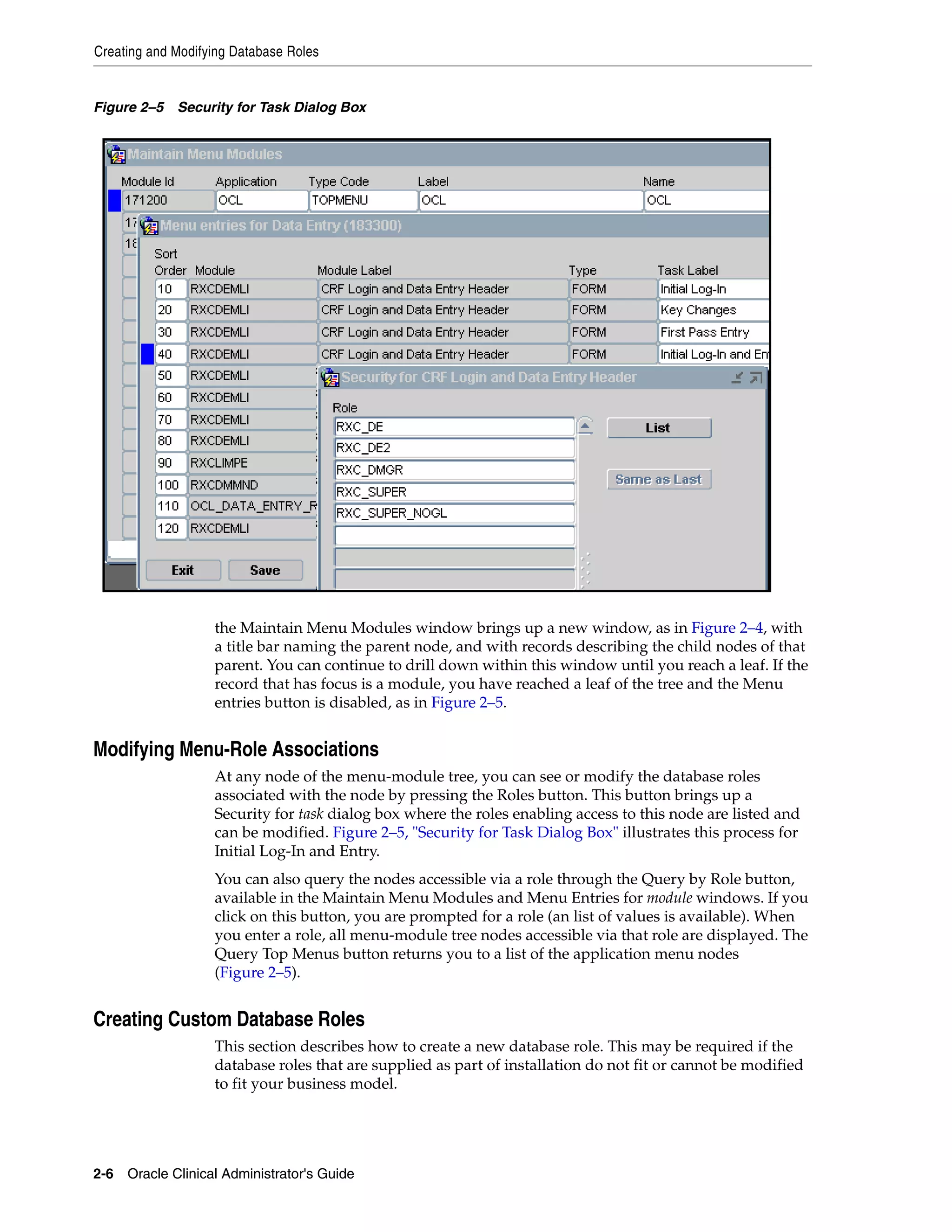 Creating and Modifying Database Roles


Figure 2–5 Security for Task Dialog Box




                   the Maintain Menu Modules window brings up a new window, as in Figure 2–4, with
                   a title bar naming the parent node, and with records describing the child nodes of that
                   parent. You can continue to drill down within this window until you reach a leaf. If the
                   record that has focus is a module, you have reached a leaf of the tree and the Menu
                   entries button is disabled, as in Figure 2–5.


Modifying Menu-Role Associations
                   At any node of the menu-module tree, you can see or modify the database roles
                   associated with the node by pressing the Roles button. This button brings up a
                   Security for task dialog box where the roles enabling access to this node are listed and
                   can be modified. Figure 2–5, "Security for Task Dialog Box" illustrates this process for
                   Initial Log-In and Entry.
                   You can also query the nodes accessible via a role through the Query by Role button,
                   available in the Maintain Menu Modules and Menu Entries for module windows. If you
                   click on this button, you are prompted for a role (an list of values is available). When
                   you enter a role, all menu-module tree nodes accessible via that role are displayed. The
                   Query Top Menus button returns you to a list of the application menu nodes
                   (Figure 2–5).


Creating Custom Database Roles
                   This section describes how to create a new database role. This may be required if the
                   database roles that are supplied as part of installation do not fit or cannot be modified
                   to fit your business model.




2-6 Oracle Clinical Administrator's Guide
 