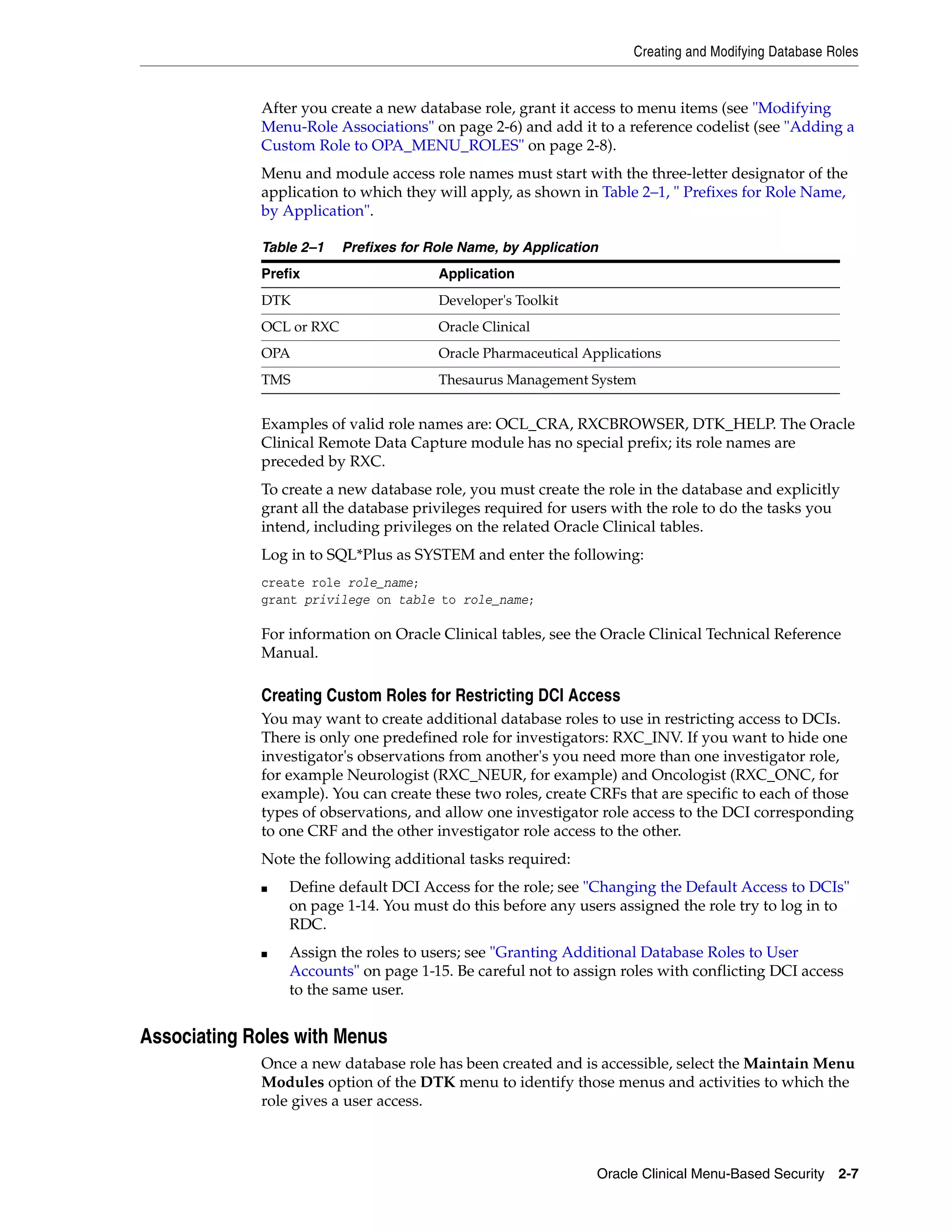 Creating and Modifying Database Roles


             After you create a new database role, grant it access to menu items (see "Modifying
             Menu-Role Associations" on page 2-6) and add it to a reference codelist (see "Adding a
             Custom Role to OPA_MENU_ROLES" on page 2-8).
             Menu and module access role names must start with the three-letter designator of the
             application to which they will apply, as shown in Table 2–1, " Prefixes for Role Name,
             by Application".

             Table 2–1    Prefixes for Role Name, by Application
             Prefix                     Application
             DTK                        Developer's Toolkit
             OCL or RXC                 Oracle Clinical
             OPA                        Oracle Pharmaceutical Applications
             TMS                        Thesaurus Management System


             Examples of valid role names are: OCL_CRA, RXCBROWSER, DTK_HELP. The Oracle
             Clinical Remote Data Capture module has no special prefix; its role names are
             preceded by RXC.
             To create a new database role, you must create the role in the database and explicitly
             grant all the database privileges required for users with the role to do the tasks you
             intend, including privileges on the related Oracle Clinical tables.
             Log in to SQL*Plus as SYSTEM and enter the following:
             create role role_name;
             grant privilege on table to role_name;

             For information on Oracle Clinical tables, see the Oracle Clinical Technical Reference
             Manual.

             Creating Custom Roles for Restricting DCI Access
             You may want to create additional database roles to use in restricting access to DCIs.
             There is only one predefined role for investigators: RXC_INV. If you want to hide one
             investigator's observations from another's you need more than one investigator role,
             for example Neurologist (RXC_NEUR, for example) and Oncologist (RXC_ONC, for
             example). You can create these two roles, create CRFs that are specific to each of those
             types of observations, and allow one investigator role access to the DCI corresponding
             to one CRF and the other investigator role access to the other.
             Note the following additional tasks required:
             ■   Define default DCI Access for the role; see "Changing the Default Access to DCIs"
                 on page 1-14. You must do this before any users assigned the role try to log in to
                 RDC.
             ■   Assign the roles to users; see "Granting Additional Database Roles to User
                 Accounts" on page 1-15. Be careful not to assign roles with conflicting DCI access
                 to the same user.


Associating Roles with Menus
             Once a new database role has been created and is accessible, select the Maintain Menu
             Modules option of the DTK menu to identify those menus and activities to which the
             role gives a user access.



                                                                Oracle Clinical Menu-Based Security 2-7
 