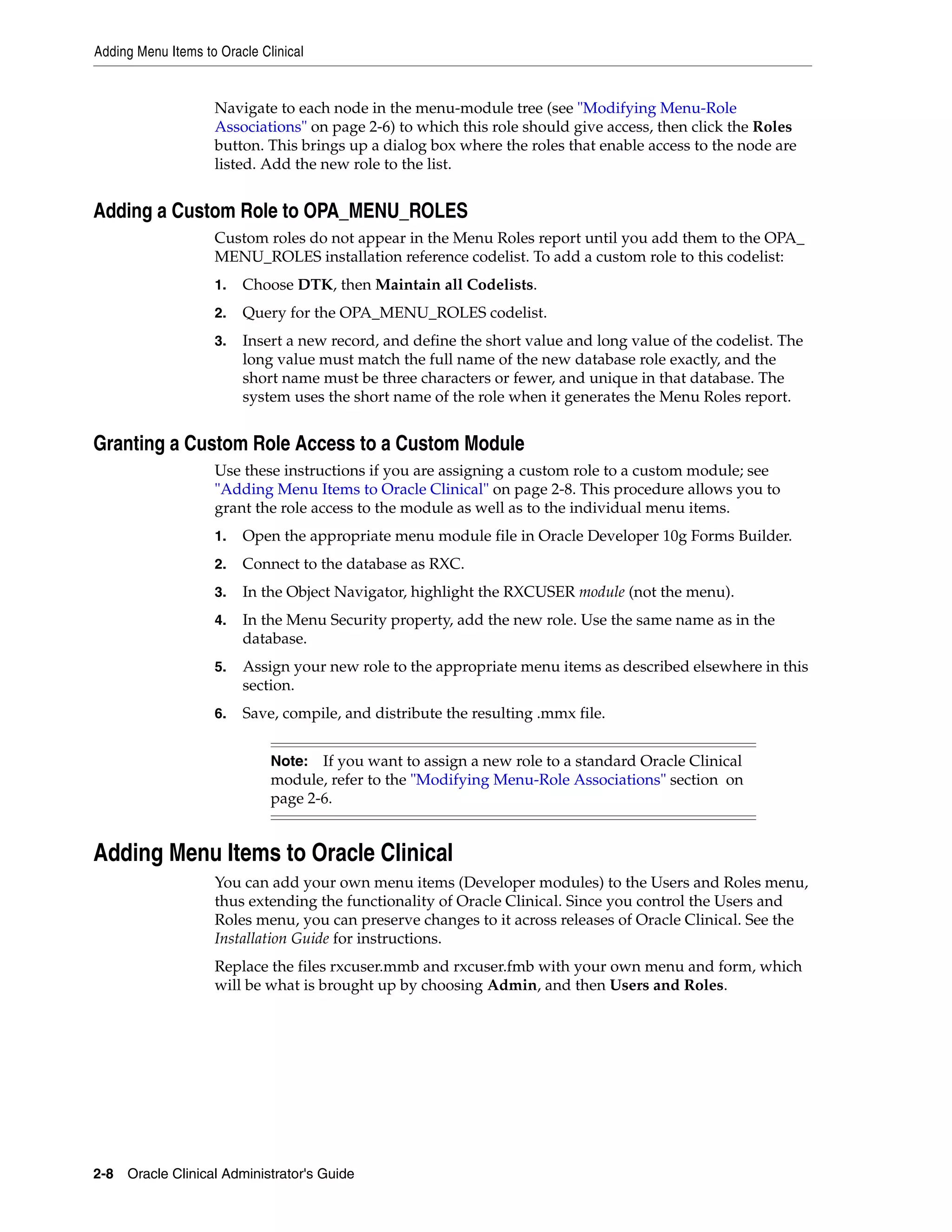 Adding Menu Items to Oracle Clinical


                    Navigate to each node in the menu-module tree (see "Modifying Menu-Role
                    Associations" on page 2-6) to which this role should give access, then click the Roles
                    button. This brings up a dialog box where the roles that enable access to the node are
                    listed. Add the new role to the list.


Adding a Custom Role to OPA_MENU_ROLES
                    Custom roles do not appear in the Menu Roles report until you add them to the OPA_
                    MENU_ROLES installation reference codelist. To add a custom role to this codelist:
                    1.   Choose DTK, then Maintain all Codelists.
                    2.   Query for the OPA_MENU_ROLES codelist.
                    3.   Insert a new record, and define the short value and long value of the codelist. The
                         long value must match the full name of the new database role exactly, and the
                         short name must be three characters or fewer, and unique in that database. The
                         system uses the short name of the role when it generates the Menu Roles report.


Granting a Custom Role Access to a Custom Module
                    Use these instructions if you are assigning a custom role to a custom module; see
                    "Adding Menu Items to Oracle Clinical" on page 2-8. This procedure allows you to
                    grant the role access to the module as well as to the individual menu items.
                    1.   Open the appropriate menu module file in Oracle Developer 10g Forms Builder.
                    2.   Connect to the database as RXC.
                    3.   In the Object Navigator, highlight the RXCUSER module (not the menu).
                    4.   In the Menu Security property, add the new role. Use the same name as in the
                         database.
                    5.   Assign your new role to the appropriate menu items as described elsewhere in this
                         section.
                    6.   Save, compile, and distribute the resulting .mmx file.


                              Note: If you want to assign a new role to a standard Oracle Clinical
                              module, refer to the "Modifying Menu-Role Associations" section on
                              page 2-6.


Adding Menu Items to Oracle Clinical
                    You can add your own menu items (Developer modules) to the Users and Roles menu,
                    thus extending the functionality of Oracle Clinical. Since you control the Users and
                    Roles menu, you can preserve changes to it across releases of Oracle Clinical. See the
                    Installation Guide for instructions.
                    Replace the files rxcuser.mmb and rxcuser.fmb with your own menu and form, which
                    will be what is brought up by choosing Admin, and then Users and Roles.




2-8 Oracle Clinical Administrator's Guide
 