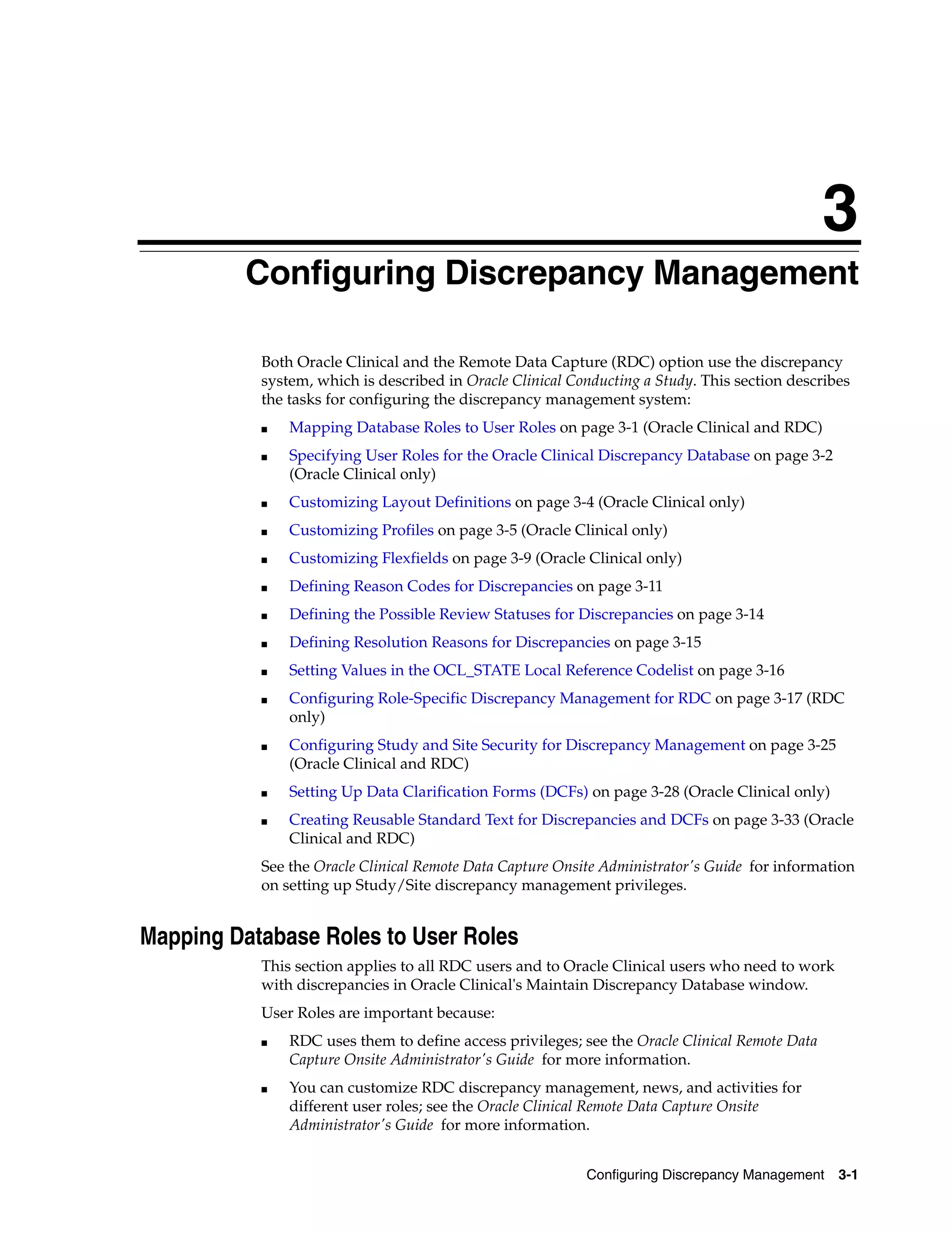 3
         3Configuring Discrepancy Management

             Both Oracle Clinical and the Remote Data Capture (RDC) option use the discrepancy
             system, which is described in Oracle Clinical Conducting a Study. This section describes
             the tasks for configuring the discrepancy management system:
             ■   Mapping Database Roles to User Roles on page 3-1 (Oracle Clinical and RDC)
             ■   Specifying User Roles for the Oracle Clinical Discrepancy Database on page 3-2
                 (Oracle Clinical only)
             ■   Customizing Layout Definitions on page 3-4 (Oracle Clinical only)
             ■   Customizing Profiles on page 3-5 (Oracle Clinical only)
             ■   Customizing Flexfields on page 3-9 (Oracle Clinical only)
             ■   Defining Reason Codes for Discrepancies on page 3-11
             ■   Defining the Possible Review Statuses for Discrepancies on page 3-14
             ■   Defining Resolution Reasons for Discrepancies on page 3-15
             ■   Setting Values in the OCL_STATE Local Reference Codelist on page 3-16
             ■   Configuring Role-Specific Discrepancy Management for RDC on page 3-17 (RDC
                 only)
             ■   Configuring Study and Site Security for Discrepancy Management on page 3-25
                 (Oracle Clinical and RDC)
             ■   Setting Up Data Clarification Forms (DCFs) on page 3-28 (Oracle Clinical only)
             ■   Creating Reusable Standard Text for Discrepancies and DCFs on page 3-33 (Oracle
                 Clinical and RDC)
             See the Oracle Clinical Remote Data Capture Onsite Administrator's Guide for information
             on setting up Study/Site discrepancy management privileges.


Mapping Database Roles to User Roles
             This section applies to all RDC users and to Oracle Clinical users who need to work
             with discrepancies in Oracle Clinical's Maintain Discrepancy Database window.
             User Roles are important because:
             ■   RDC uses them to define access privileges; see the Oracle Clinical Remote Data
                 Capture Onsite Administrator's Guide for more information.
             ■   You can customize RDC discrepancy management, news, and activities for
                 different user roles; see the Oracle Clinical Remote Data Capture Onsite
                 Administrator's Guide for more information.


                                                             Configuring Discrepancy Management    3-1
 