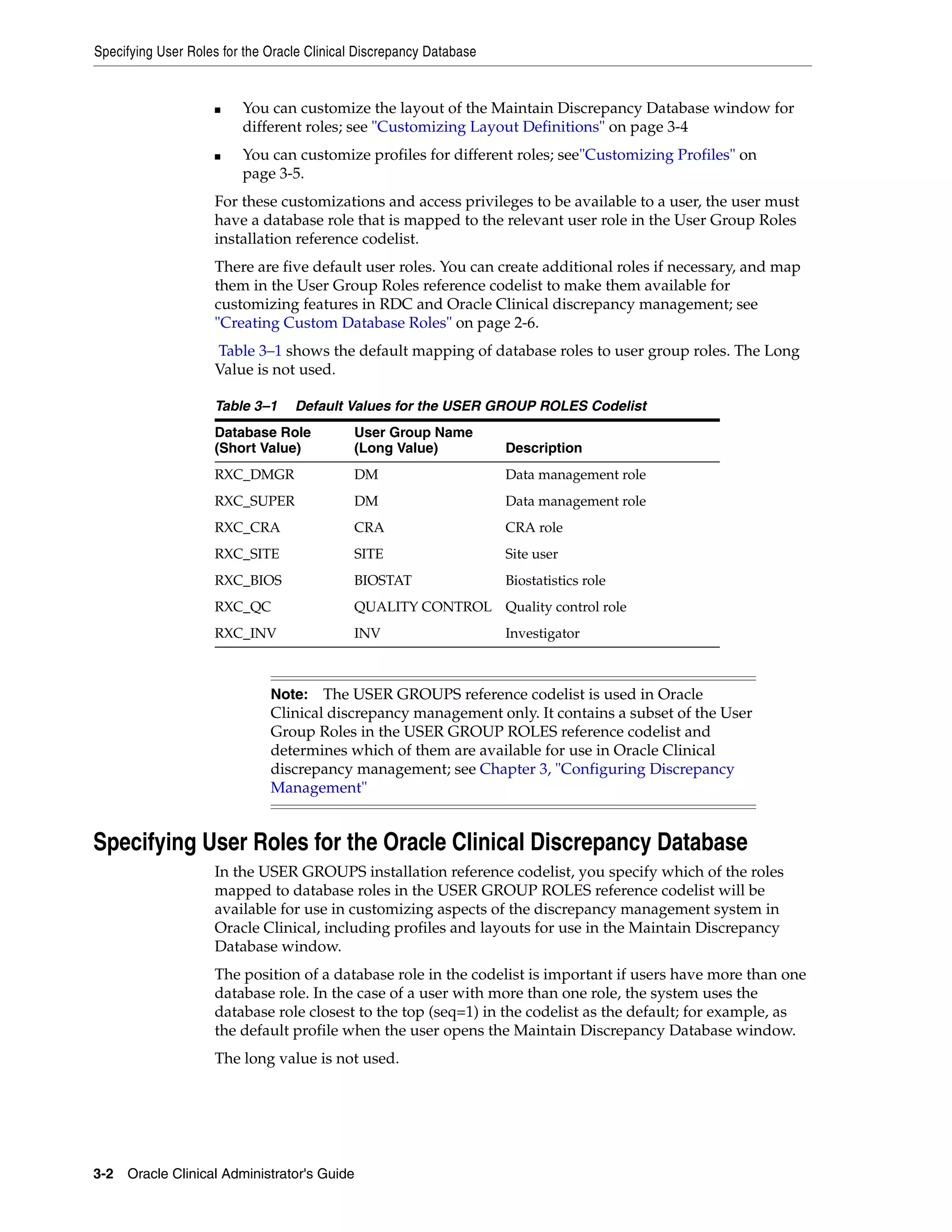 Specifying User Roles for the Oracle Clinical Discrepancy Database


                    ■    You can customize the layout of the Maintain Discrepancy Database window for
                         different roles; see "Customizing Layout Definitions" on page 3-4
                    ■    You can customize profiles for different roles; see"Customizing Profiles" on
                         page 3-5.
                    For these customizations and access privileges to be available to a user, the user must
                    have a database role that is mapped to the relevant user role in the User Group Roles
                    installation reference codelist.
                    There are five default user roles. You can create additional roles if necessary, and map
                    them in the User Group Roles reference codelist to make them available for
                    customizing features in RDC and Oracle Clinical discrepancy management; see
                    "Creating Custom Database Roles" on page 2-6.
                    Table 3–1 shows the default mapping of database roles to user group roles. The Long
                    Value is not used.

                    Table 3–1     Default Values for the USER GROUP ROLES Codelist
                    Database Role           User Group Name
                    (Short Value)           (Long Value)             Description
                    RXC_DMGR                DM                       Data management role
                    RXC_SUPER               DM                       Data management role
                    RXC_CRA                 CRA                      CRA role
                    RXC_SITE                SITE                     Site user
                    RXC_BIOS                BIOSTAT                  Biostatistics role
                    RXC_QC                  QUALITY CONTROL Quality control role
                    RXC_INV                 INV                      Investigator



                              Note:   The USER GROUPS reference codelist is used in Oracle
                              Clinical discrepancy management only. It contains a subset of the User
                              Group Roles in the USER GROUP ROLES reference codelist and
                              determines which of them are available for use in Oracle Clinical
                              discrepancy management; see Chapter 3, "Configuring Discrepancy
                              Management"


Specifying User Roles for the Oracle Clinical Discrepancy Database
                    In the USER GROUPS installation reference codelist, you specify which of the roles
                    mapped to database roles in the USER GROUP ROLES reference codelist will be
                    available for use in customizing aspects of the discrepancy management system in
                    Oracle Clinical, including profiles and layouts for use in the Maintain Discrepancy
                    Database window.
                    The position of a database role in the codelist is important if users have more than one
                    database role. In the case of a user with more than one role, the system uses the
                    database role closest to the top (seq=1) in the codelist as the default; for example, as
                    the default profile when the user opens the Maintain Discrepancy Database window.
                    The long value is not used.




3-2 Oracle Clinical Administrator's Guide
 