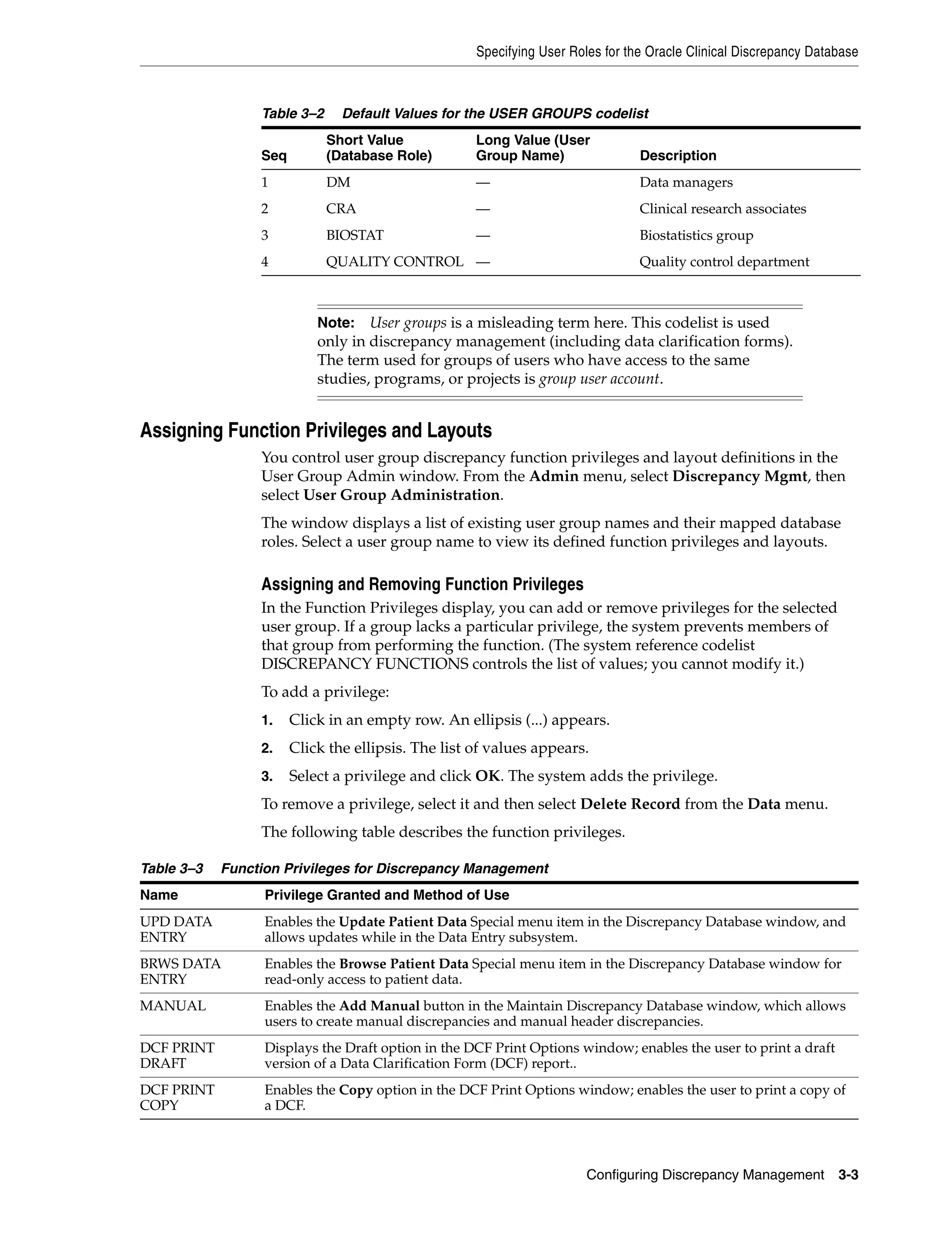 Specifying User Roles for the Oracle Clinical Discrepancy Database



                 Table 3–2     Default Values for the USER GROUPS codelist
                             Short Value            Long Value (User
                 Seq         (Database Role)        Group Name)                 Description
                 1           DM                     —                           Data managers
                 2           CRA                    —                           Clinical research associates
                 3           BIOSTAT                —                           Biostatistics group
                 4           QUALITY CONTROL —                                  Quality control department



                           Note:   User groups is a misleading term here. This codelist is used
                           only in discrepancy management (including data clarification forms).
                           The term used for groups of users who have access to the same
                           studies, programs, or projects is group user account.


Assigning Function Privileges and Layouts
                 You control user group discrepancy function privileges and layout definitions in the
                 User Group Admin window. From the Admin menu, select Discrepancy Mgmt, then
                 select User Group Administration.
                 The window displays a list of existing user group names and their mapped database
                 roles. Select a user group name to view its defined function privileges and layouts.

                 Assigning and Removing Function Privileges
                 In the Function Privileges display, you can add or remove privileges for the selected
                 user group. If a group lacks a particular privilege, the system prevents members of
                 that group from performing the function. (The system reference codelist
                 DISCREPANCY FUNCTIONS controls the list of values; you cannot modify it.)
                 To add a privilege:
                 1.    Click in an empty row. An ellipsis (...) appears.
                 2.    Click the ellipsis. The list of values appears.
                 3.    Select a privilege and click OK. The system adds the privilege.
                 To remove a privilege, select it and then select Delete Record from the Data menu.
                 The following table describes the function privileges.

Table 3–3   Function Privileges for Discrepancy Management
Name              Privilege Granted and Method of Use
UPD DATA          Enables the Update Patient Data Special menu item in the Discrepancy Database window, and
ENTRY             allows updates while in the Data Entry subsystem.
BRWS DATA         Enables the Browse Patient Data Special menu item in the Discrepancy Database window for
ENTRY             read-only access to patient data.
MANUAL            Enables the Add Manual button in the Maintain Discrepancy Database window, which allows
                  users to create manual discrepancies and manual header discrepancies.
DCF PRINT         Displays the Draft option in the DCF Print Options window; enables the user to print a draft
DRAFT             version of a Data Clarification Form (DCF) report..
DCF PRINT         Enables the Copy option in the DCF Print Options window; enables the user to print a copy of
COPY              a DCF.



                                                                       Configuring Discrepancy Management         3-3
 