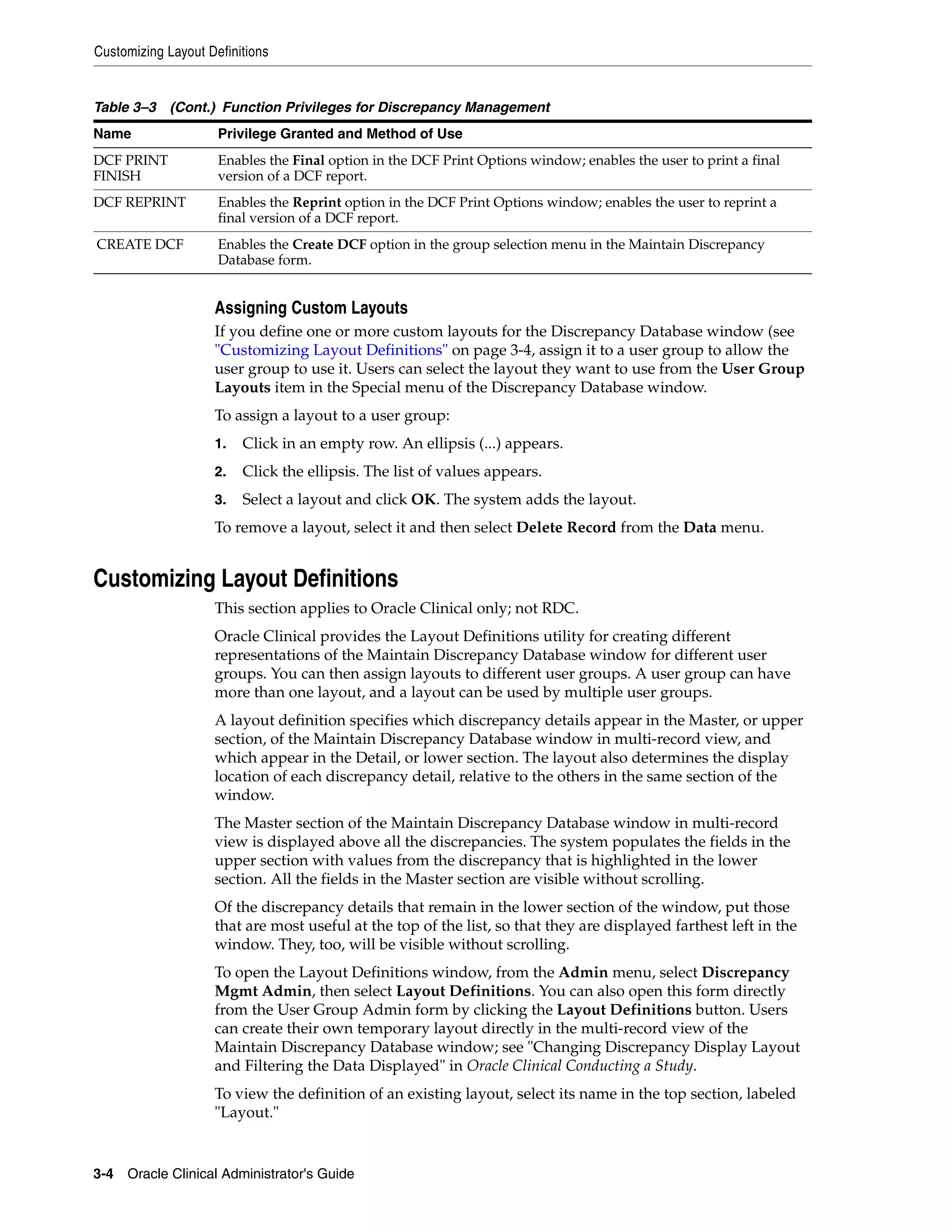 Customizing Layout Definitions


Table 3–3 (Cont.) Function Privileges for Discrepancy Management
Name                 Privilege Granted and Method of Use
DCF PRINT            Enables the Final option in the DCF Print Options window; enables the user to print a final
FINISH               version of a DCF report.
DCF REPRINT          Enables the Reprint option in the DCF Print Options window; enables the user to reprint a
                     final version of a DCF report.
CREATE DCF           Enables the Create DCF option in the group selection menu in the Maintain Discrepancy
                     Database form.


                    Assigning Custom Layouts
                    If you define one or more custom layouts for the Discrepancy Database window (see
                    "Customizing Layout Definitions" on page 3-4, assign it to a user group to allow the
                    user group to use it. Users can select the layout they want to use from the User Group
                    Layouts item in the Special menu of the Discrepancy Database window.
                    To assign a layout to a user group:
                    1.   Click in an empty row. An ellipsis (...) appears.
                    2.   Click the ellipsis. The list of values appears.
                    3.   Select a layout and click OK. The system adds the layout.
                    To remove a layout, select it and then select Delete Record from the Data menu.


Customizing Layout Definitions
                    This section applies to Oracle Clinical only; not RDC.
                    Oracle Clinical provides the Layout Definitions utility for creating different
                    representations of the Maintain Discrepancy Database window for different user
                    groups. You can then assign layouts to different user groups. A user group can have
                    more than one layout, and a layout can be used by multiple user groups.
                    A layout definition specifies which discrepancy details appear in the Master, or upper
                    section, of the Maintain Discrepancy Database window in multi-record view, and
                    which appear in the Detail, or lower section. The layout also determines the display
                    location of each discrepancy detail, relative to the others in the same section of the
                    window.
                    The Master section of the Maintain Discrepancy Database window in multi-record
                    view is displayed above all the discrepancies. The system populates the fields in the
                    upper section with values from the discrepancy that is highlighted in the lower
                    section. All the fields in the Master section are visible without scrolling.
                    Of the discrepancy details that remain in the lower section of the window, put those
                    that are most useful at the top of the list, so that they are displayed farthest left in the
                    window. They, too, will be visible without scrolling.
                    To open the Layout Definitions window, from the Admin menu, select Discrepancy
                    Mgmt Admin, then select Layout Definitions. You can also open this form directly
                    from the User Group Admin form by clicking the Layout Definitions button. Users
                    can create their own temporary layout directly in the multi-record view of the
                    Maintain Discrepancy Database window; see "Changing Discrepancy Display Layout
                    and Filtering the Data Displayed" in Oracle Clinical Conducting a Study.
                    To view the definition of an existing layout, select its name in the top section, labeled
                    "Layout."


3-4 Oracle Clinical Administrator's Guide
 