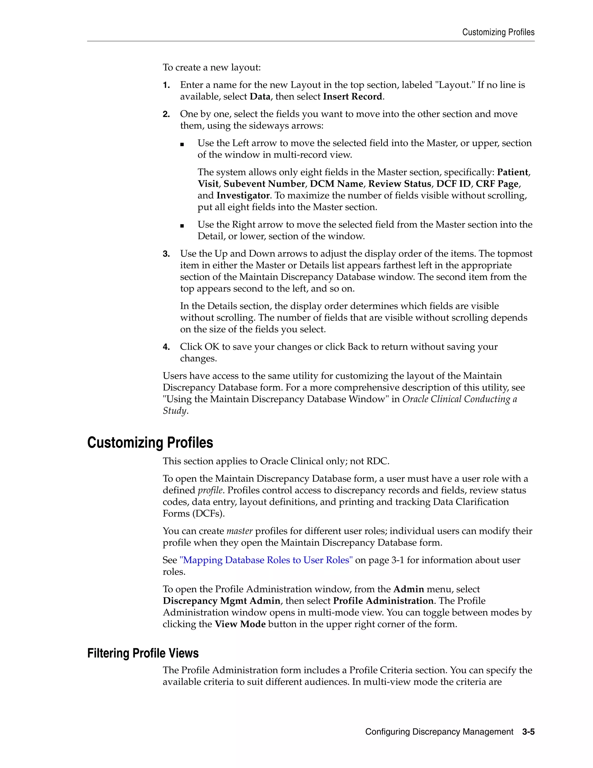 Customizing Profiles


               To create a new layout:
               1.   Enter a name for the new Layout in the top section, labeled "Layout." If no line is
                    available, select Data, then select Insert Record.
               2.   One by one, select the fields you want to move into the other section and move
                    them, using the sideways arrows:
                    ■   Use the Left arrow to move the selected field into the Master, or upper, section
                        of the window in multi-record view.
                        The system allows only eight fields in the Master section, specifically: Patient,
                        Visit, Subevent Number, DCM Name, Review Status, DCF ID, CRF Page,
                        and Investigator. To maximize the number of fields visible without scrolling,
                        put all eight fields into the Master section.
                    ■   Use the Right arrow to move the selected field from the Master section into the
                        Detail, or lower, section of the window.
               3.   Use the Up and Down arrows to adjust the display order of the items. The topmost
                    item in either the Master or Details list appears farthest left in the appropriate
                    section of the Maintain Discrepancy Database window. The second item from the
                    top appears second to the left, and so on.
                    In the Details section, the display order determines which fields are visible
                    without scrolling. The number of fields that are visible without scrolling depends
                    on the size of the fields you select.
               4.   Click OK to save your changes or click Back to return without saving your
                    changes.
               Users have access to the same utility for customizing the layout of the Maintain
               Discrepancy Database form. For a more comprehensive description of this utility, see
               "Using the Maintain Discrepancy Database Window" in Oracle Clinical Conducting a
               Study.


Customizing Profiles
               This section applies to Oracle Clinical only; not RDC.
               To open the Maintain Discrepancy Database form, a user must have a user role with a
               defined profile. Profiles control access to discrepancy records and fields, review status
               codes, data entry, layout definitions, and printing and tracking Data Clarification
               Forms (DCFs).
               You can create master profiles for different user roles; individual users can modify their
               profile when they open the Maintain Discrepancy Database form.
               See "Mapping Database Roles to User Roles" on page 3-1 for information about user
               roles.
               To open the Profile Administration window, from the Admin menu, select
               Discrepancy Mgmt Admin, then select Profile Administration. The Profile
               Administration window opens in multi-mode view. You can toggle between modes by
               clicking the View Mode button in the upper right corner of the form.


Filtering Profile Views
               The Profile Administration form includes a Profile Criteria section. You can specify the
               available criteria to suit different audiences. In multi-view mode the criteria are




                                                                Configuring Discrepancy Management      3-5
 