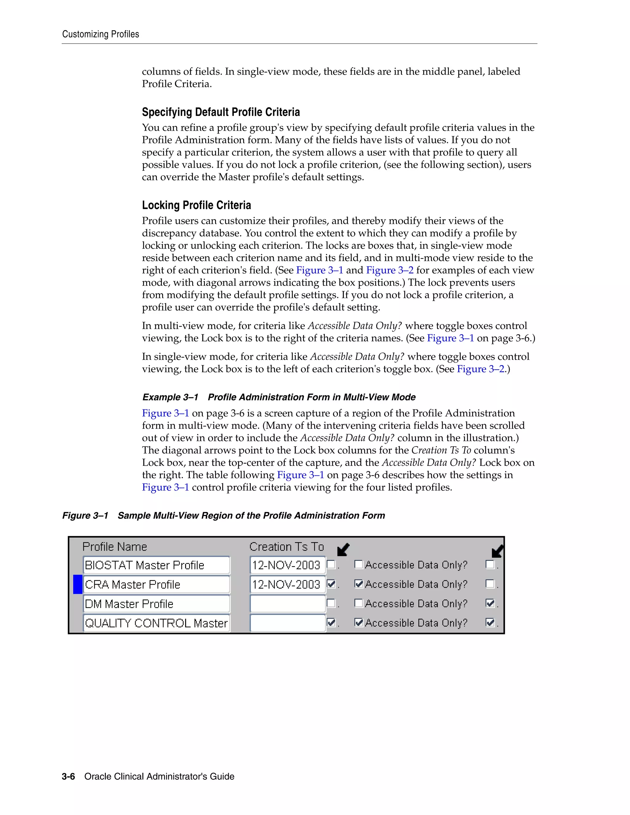 Customizing Profiles


                       columns of fields. In single-view mode, these fields are in the middle panel, labeled
                       Profile Criteria.

                       Specifying Default Profile Criteria
                       You can refine a profile group's view by specifying default profile criteria values in the
                       Profile Administration form. Many of the fields have lists of values. If you do not
                       specify a particular criterion, the system allows a user with that profile to query all
                       possible values. If you do not lock a profile criterion, (see the following section), users
                       can override the Master profile's default settings.

                       Locking Profile Criteria
                       Profile users can customize their profiles, and thereby modify their views of the
                       discrepancy database. You control the extent to which they can modify a profile by
                       locking or unlocking each criterion. The locks are boxes that, in single-view mode
                       reside between each criterion name and its field, and in multi-mode view reside to the
                       right of each criterion's field. (See Figure 3–1 and Figure 3–2 for examples of each view
                       mode, with diagonal arrows indicating the box positions.) The lock prevents users
                       from modifying the default profile settings. If you do not lock a profile criterion, a
                       profile user can override the profile's default setting.
                       In multi-view mode, for criteria like Accessible Data Only? where toggle boxes control
                       viewing, the Lock box is to the right of the criteria names. (See Figure 3–1 on page 3-6.)
                       In single-view mode, for criteria like Accessible Data Only? where toggle boxes control
                       viewing, the Lock box is to the left of each criterion's toggle box. (See Figure 3–2.)

                       Example 3–1 Profile Administration Form in Multi-View Mode
                       Figure 3–1 on page 3-6 is a screen capture of a region of the Profile Administration
                       form in multi-view mode. (Many of the intervening criteria fields have been scrolled
                       out of view in order to include the Accessible Data Only? column in the illustration.)
                       The diagonal arrows point to the Lock box columns for the Creation Ts To column's
                       Lock box, near the top-center of the capture, and the Accessible Data Only? Lock box on
                       the right. The table following Figure 3–1 on page 3-6 describes how the settings in
                       Figure 3–1 control profile criteria viewing for the four listed profiles.

Figure 3–1 Sample Multi-View Region of the Profile Administration Form




3-6 Oracle Clinical Administrator's Guide
 