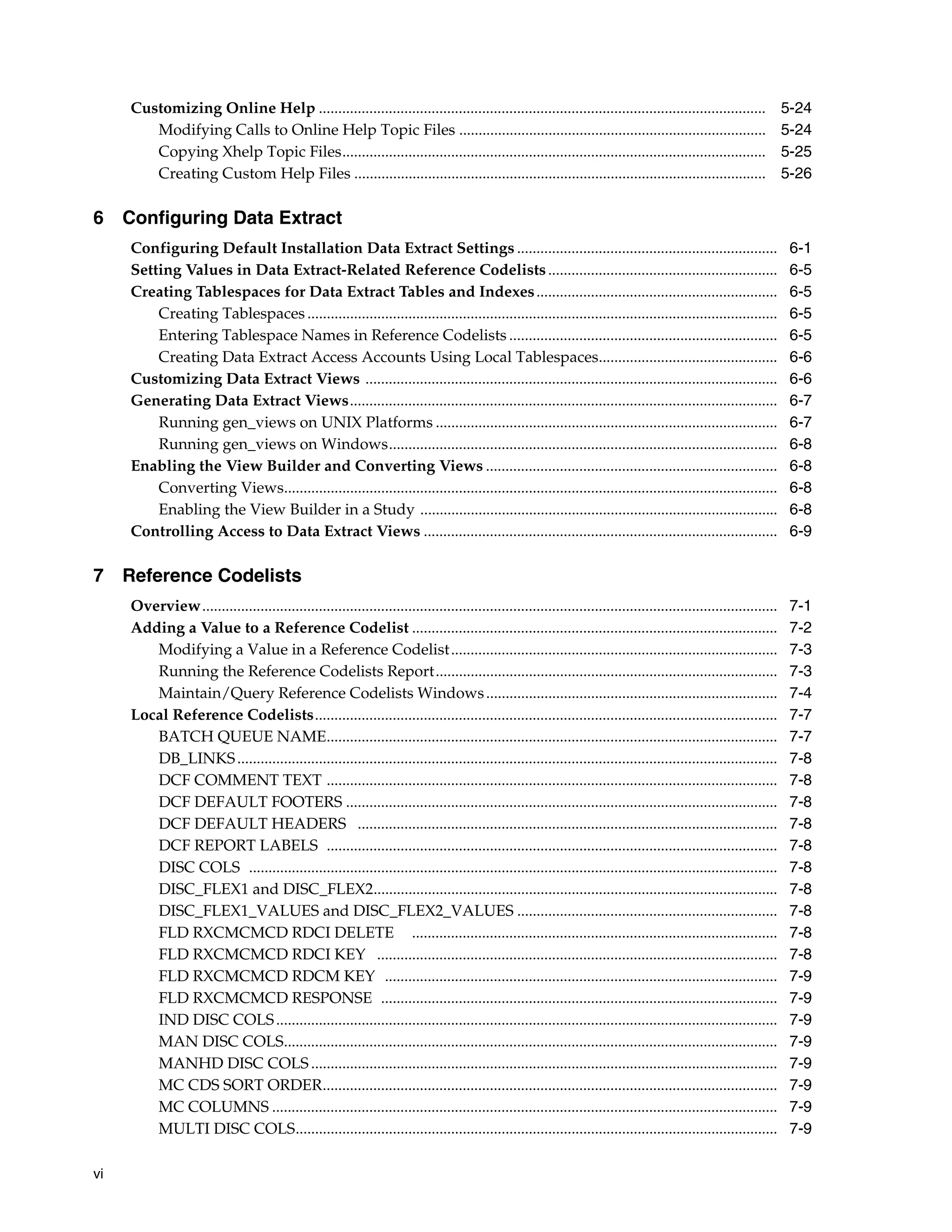 Customizing Online Help ...................................................................................................................                    5-24
        Modifying Calls to Online Help Topic Files ...............................................................................                                  5-24
        Copying Xhelp Topic Files.............................................................................................................                      5-25
        Creating Custom Help Files ..........................................................................................................                       5-26

6 Configuring Data Extract
     Configuring Default Installation Data Extract Settings ...................................................................                                      6-1
     Setting Values in Data Extract-Related Reference Codelists ...........................................................                                          6-5
     Creating Tablespaces for Data Extract Tables and Indexes ..............................................................                                         6-5
         Creating Tablespaces .........................................................................................................................              6-5
         Entering Tablespace Names in Reference Codelists .....................................................................                                      6-5
         Creating Data Extract Access Accounts Using Local Tablespaces..............................................                                                 6-6
     Customizing Data Extract Views ..........................................................................................................                       6-6
     Generating Data Extract Views..............................................................................................................                     6-7
         Running gen_views on UNIX Platforms ........................................................................................                                6-7
         Running gen_views on Windows....................................................................................................                            6-8
     Enabling the View Builder and Converting Views ...........................................................................                                      6-8
         Converting Views...............................................................................................................................             6-8
         Enabling the View Builder in a Study ............................................................................................                           6-8
     Controlling Access to Data Extract Views ...........................................................................................                            6-9

7 Reference Codelists
     Overview....................................................................................................................................................    7-1
     Adding a Value to a Reference Codelist ..............................................................................................                           7-2
        Modifying a Value in a Reference Codelist ....................................................................................                               7-3
        Running the Reference Codelists Report........................................................................................                               7-3
        Maintain/Query Reference Codelists Windows ...........................................................................                                       7-4
     Local Reference Codelists.......................................................................................................................                7-7
        BATCH QUEUE NAME....................................................................................................................                         7-7
        DB_LINKS ...........................................................................................................................................         7-8
        DCF COMMENT TEXT ....................................................................................................................                        7-8
        DCF DEFAULT FOOTERS ...............................................................................................................                          7-8
        DCF DEFAULT HEADERS ............................................................................................................                             7-8
        DCF REPORT LABELS ....................................................................................................................                       7-8
        DISC COLS ........................................................................................................................................           7-8
        DISC_FLEX1 and DISC_FLEX2........................................................................................................                            7-8
        DISC_FLEX1_VALUES and DISC_FLEX2_VALUES ...................................................................                                                  7-8
        FLD RXCMCMCD RDCI DELETE ..............................................................................................                                      7-8
        FLD RXCMCMCD RDCI KEY .......................................................................................................                                7-8
        FLD RXCMCMCD RDCM KEY .....................................................................................................                                  7-9
        FLD RXCMCMCD RESPONSE ......................................................................................................                                 7-9
        IND DISC COLS .................................................................................................................................              7-9
        MAN DISC COLS...............................................................................................................................                 7-9
        MANHD DISC COLS ........................................................................................................................                     7-9
        MC CDS SORT ORDER.....................................................................................................................                       7-9
        MC COLUMNS ..................................................................................................................................                7-9
        MULTI DISC COLS............................................................................................................................                  7-9

vi
 