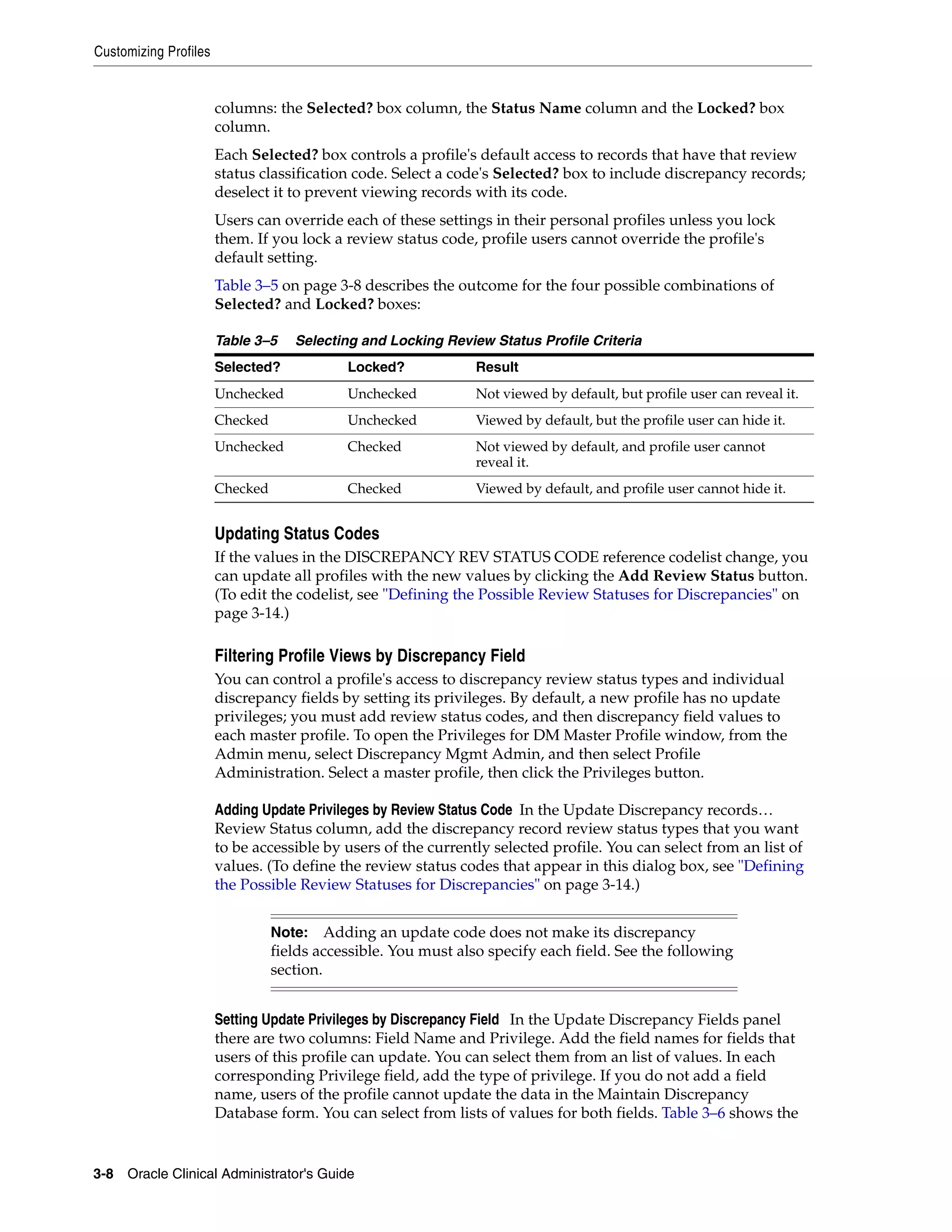 Customizing Profiles


                       columns: the Selected? box column, the Status Name column and the Locked? box
                       column.
                       Each Selected? box controls a profile's default access to records that have that review
                       status classification code. Select a code's Selected? box to include discrepancy records;
                       deselect it to prevent viewing records with its code.
                       Users can override each of these settings in their personal profiles unless you lock
                       them. If you lock a review status code, profile users cannot override the profile's
                       default setting.
                       Table 3–5 on page 3-8 describes the outcome for the four possible combinations of
                       Selected? and Locked? boxes:

                       Table 3–5    Selecting and Locking Review Status Profile Criteria
                       Selected?            Locked?             Result
                       Unchecked            Unchecked           Not viewed by default, but profile user can reveal it.
                       Checked              Unchecked           Viewed by default, but the profile user can hide it.
                       Unchecked            Checked             Not viewed by default, and profile user cannot
                                                                reveal it.
                       Checked              Checked             Viewed by default, and profile user cannot hide it.


                       Updating Status Codes
                       If the values in the DISCREPANCY REV STATUS CODE reference codelist change, you
                       can update all profiles with the new values by clicking the Add Review Status button.
                       (To edit the codelist, see "Defining the Possible Review Statuses for Discrepancies" on
                       page 3-14.)

                       Filtering Profile Views by Discrepancy Field
                       You can control a profile's access to discrepancy review status types and individual
                       discrepancy fields by setting its privileges. By default, a new profile has no update
                       privileges; you must add review status codes, and then discrepancy field values to
                       each master profile. To open the Privileges for DM Master Profile window, from the
                       Admin menu, select Discrepancy Mgmt Admin, and then select Profile
                       Administration. Select a master profile, then click the Privileges button.

                       Adding Update Privileges by Review Status Code In the Update Discrepancy records…
                       Review Status column, add the discrepancy record review status types that you want
                       to be accessible by users of the currently selected profile. You can select from an list of
                       values. (To define the review status codes that appear in this dialog box, see "Defining
                       the Possible Review Statuses for Discrepancies" on page 3-14.)


                                 Note:    Adding an update code does not make its discrepancy
                                 fields accessible. You must also specify each field. See the following
                                 section.


                       Setting Update Privileges by Discrepancy Field In the Update Discrepancy Fields panel
                       there are two columns: Field Name and Privilege. Add the field names for fields that
                       users of this profile can update. You can select them from an list of values. In each
                       corresponding Privilege field, add the type of privilege. If you do not add a field
                       name, users of the profile cannot update the data in the Maintain Discrepancy
                       Database form. You can select from lists of values for both fields. Table 3–6 shows the


3-8 Oracle Clinical Administrator's Guide
 