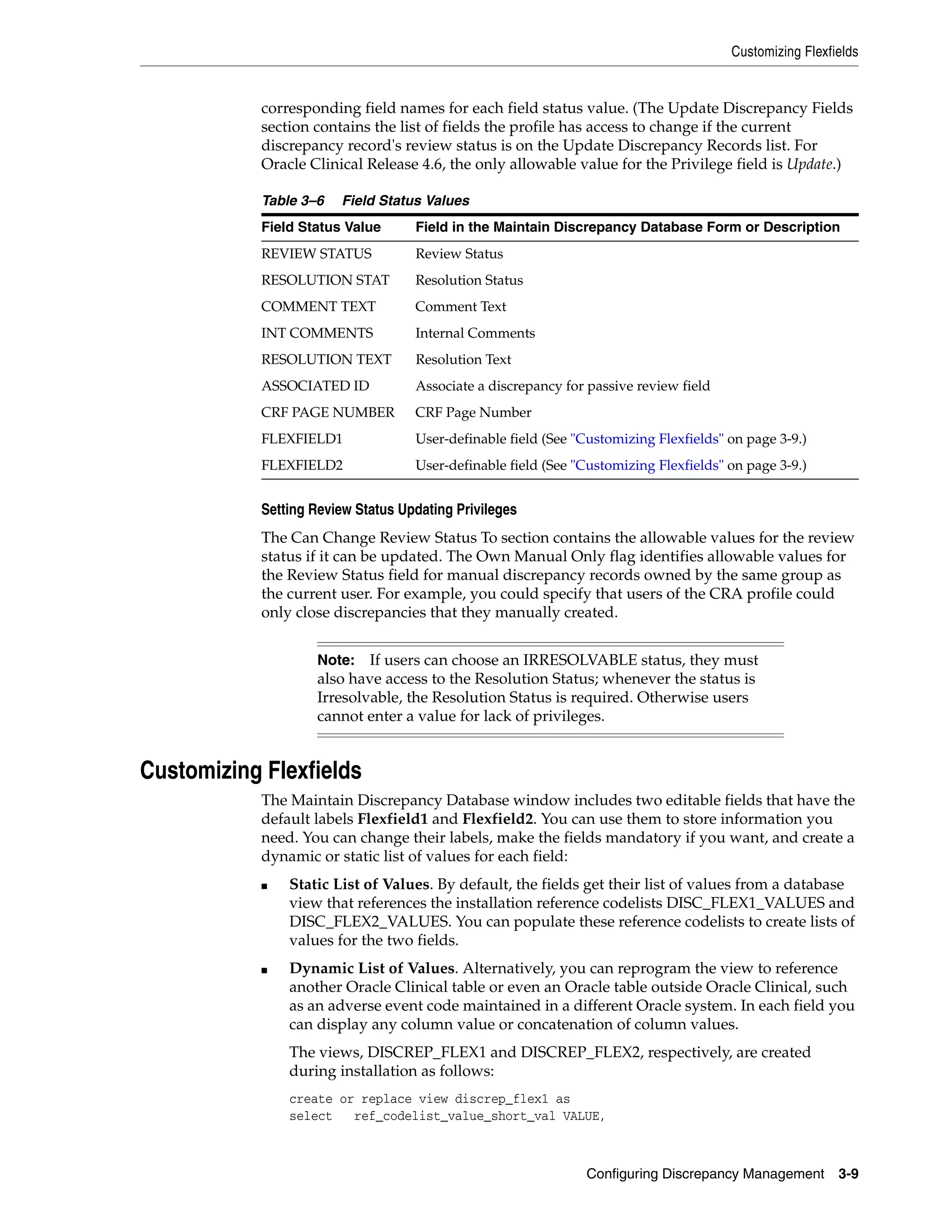 Customizing Flexfields


            corresponding field names for each field status value. (The Update Discrepancy Fields
            section contains the list of fields the profile has access to change if the current
            discrepancy record's review status is on the Update Discrepancy Records list. For
            Oracle Clinical Release 4.6, the only allowable value for the Privilege field is Update.)

            Table 3–6   Field Status Values
            Field Status Value      Field in the Maintain Discrepancy Database Form or Description
            REVIEW STATUS           Review Status
            RESOLUTION STAT         Resolution Status
            COMMENT TEXT            Comment Text
            INT COMMENTS            Internal Comments
            RESOLUTION TEXT         Resolution Text
            ASSOCIATED ID           Associate a discrepancy for passive review field
            CRF PAGE NUMBER         CRF Page Number
            FLEXFIELD1              User-definable field (See "Customizing Flexfields" on page 3-9.)
            FLEXFIELD2              User-definable field (See "Customizing Flexfields" on page 3-9.)


            Setting Review Status Updating Privileges
            The Can Change Review Status To section contains the allowable values for the review
            status if it can be updated. The Own Manual Only flag identifies allowable values for
            the Review Status field for manual discrepancy records owned by the same group as
            the current user. For example, you could specify that users of the CRA profile could
            only close discrepancies that they manually created.


                    Note:   If users can choose an IRRESOLVABLE status, they must
                    also have access to the Resolution Status; whenever the status is
                    Irresolvable, the Resolution Status is required. Otherwise users
                    cannot enter a value for lack of privileges.


Customizing Flexfields
            The Maintain Discrepancy Database window includes two editable fields that have the
            default labels Flexfield1 and Flexfield2. You can use them to store information you
            need. You can change their labels, make the fields mandatory if you want, and create a
            dynamic or static list of values for each field:
            ■   Static List of Values. By default, the fields get their list of values from a database
                view that references the installation reference codelists DISC_FLEX1_VALUES and
                DISC_FLEX2_VALUES. You can populate these reference codelists to create lists of
                values for the two fields.
            ■   Dynamic List of Values. Alternatively, you can reprogram the view to reference
                another Oracle Clinical table or even an Oracle table outside Oracle Clinical, such
                as an adverse event code maintained in a different Oracle system. In each field you
                can display any column value or concatenation of column values.
                The views, DISCREP_FLEX1 and DISCREP_FLEX2, respectively, are created
                during installation as follows:
                create or replace view discrep_flex1 as
                select   ref_codelist_value_short_val VALUE,



                                                               Configuring Discrepancy Management        3-9
 