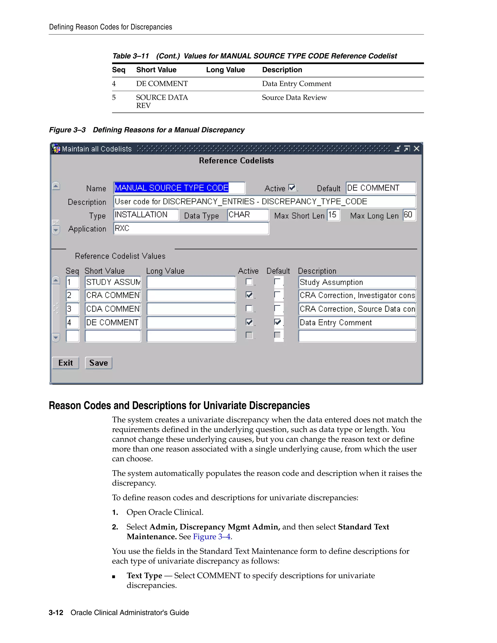 Defining Reason Codes for Discrepancies


                   Table 3–11 (Cont.) Values for MANUAL SOURCE TYPE CODE Reference Codelist
                   Seq     Short Value           Long Value   Description
                   4       DE COMMENT                         Data Entry Comment
                   5       SOURCE DATA                        Source Data Review
                           REV


Figure 3–3 Defining Reasons for a Manual Discrepancy




Reason Codes and Descriptions for Univariate Discrepancies
                   The system creates a univariate discrepancy when the data entered does not match the
                   requirements defined in the underlying question, such as data type or length. You
                   cannot change these underlying causes, but you can change the reason text or define
                   more than one reason associated with a single underlying cause, from which the user
                   can choose.
                   The system automatically populates the reason code and description when it raises the
                   discrepancy.
                   To define reason codes and descriptions for univariate discrepancies:
                   1.    Open Oracle Clinical.
                   2.    Select Admin, Discrepancy Mgmt Admin, and then select Standard Text
                         Maintenance. See Figure 3–4.
                   You use the fields in the Standard Text Maintenance form to define descriptions for
                   each type of univariate discrepancy as follows:
                   ■     Text Type — Select COMMENT to specify descriptions for univariate
                         discrepancies.


3-12 Oracle Clinical Administrator's Guide
 