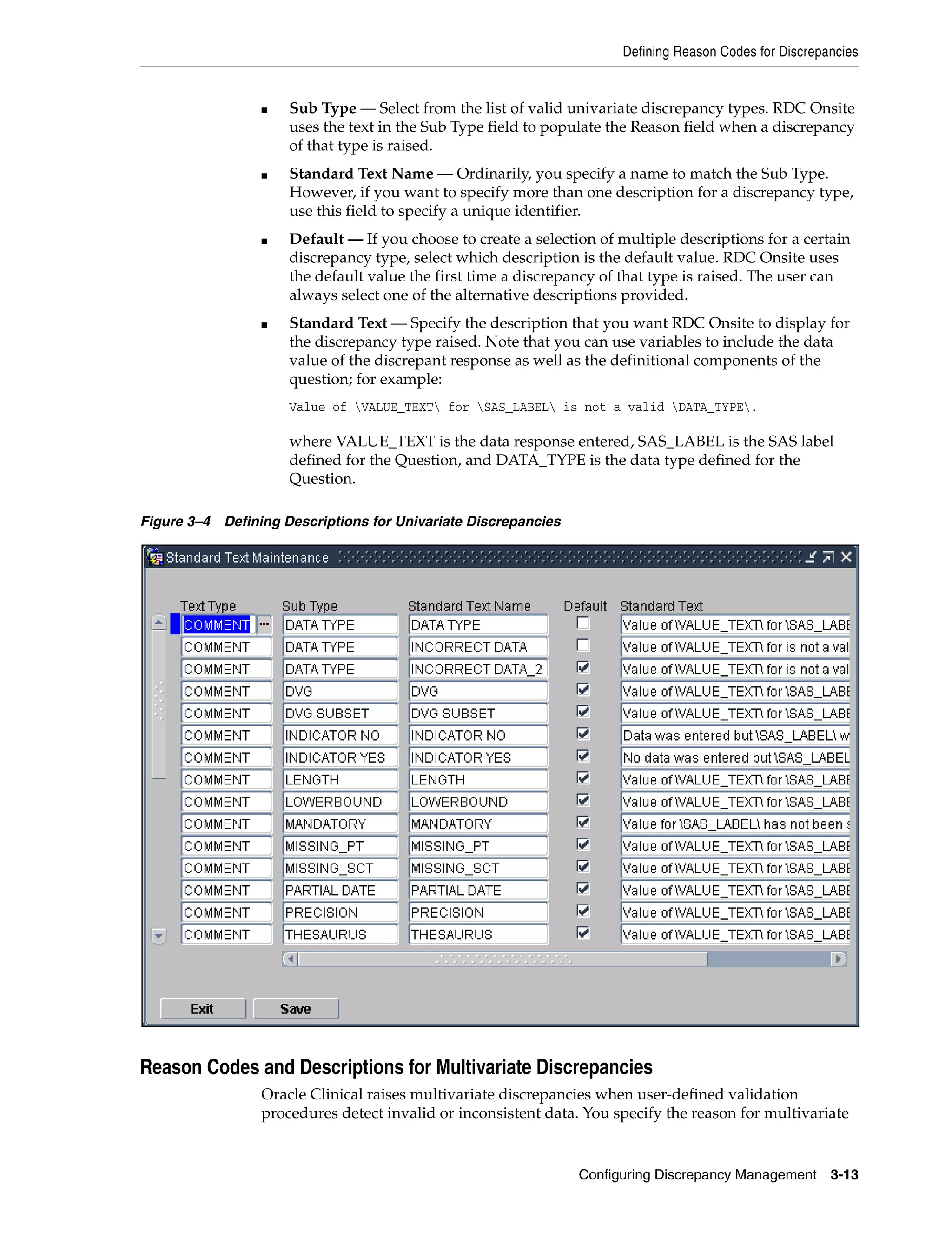 Defining Reason Codes for Discrepancies


                 ■   Sub Type — Select from the list of valid univariate discrepancy types. RDC Onsite
                     uses the text in the Sub Type field to populate the Reason field when a discrepancy
                     of that type is raised.
                 ■   Standard Text Name — Ordinarily, you specify a name to match the Sub Type.
                     However, if you want to specify more than one description for a discrepancy type,
                     use this field to specify a unique identifier.
                 ■   Default — If you choose to create a selection of multiple descriptions for a certain
                     discrepancy type, select which description is the default value. RDC Onsite uses
                     the default value the first time a discrepancy of that type is raised. The user can
                     always select one of the alternative descriptions provided.
                 ■   Standard Text — Specify the description that you want RDC Onsite to display for
                     the discrepancy type raised. Note that you can use variables to include the data
                     value of the discrepant response as well as the definitional components of the
                     question; for example:
                     Value of VALUE_TEXT for SAS_LABEL is not a valid DATA_TYPE.

                     where VALUE_TEXT is the data response entered, SAS_LABEL is the SAS label
                     defined for the Question, and DATA_TYPE is the data type defined for the
                     Question.

Figure 3–4 Defining Descriptions for Univariate Discrepancies




Reason Codes and Descriptions for Multivariate Discrepancies
                 Oracle Clinical raises multivariate discrepancies when user-defined validation
                 procedures detect invalid or inconsistent data. You specify the reason for multivariate


                                                                Configuring Discrepancy Management      3-13
 