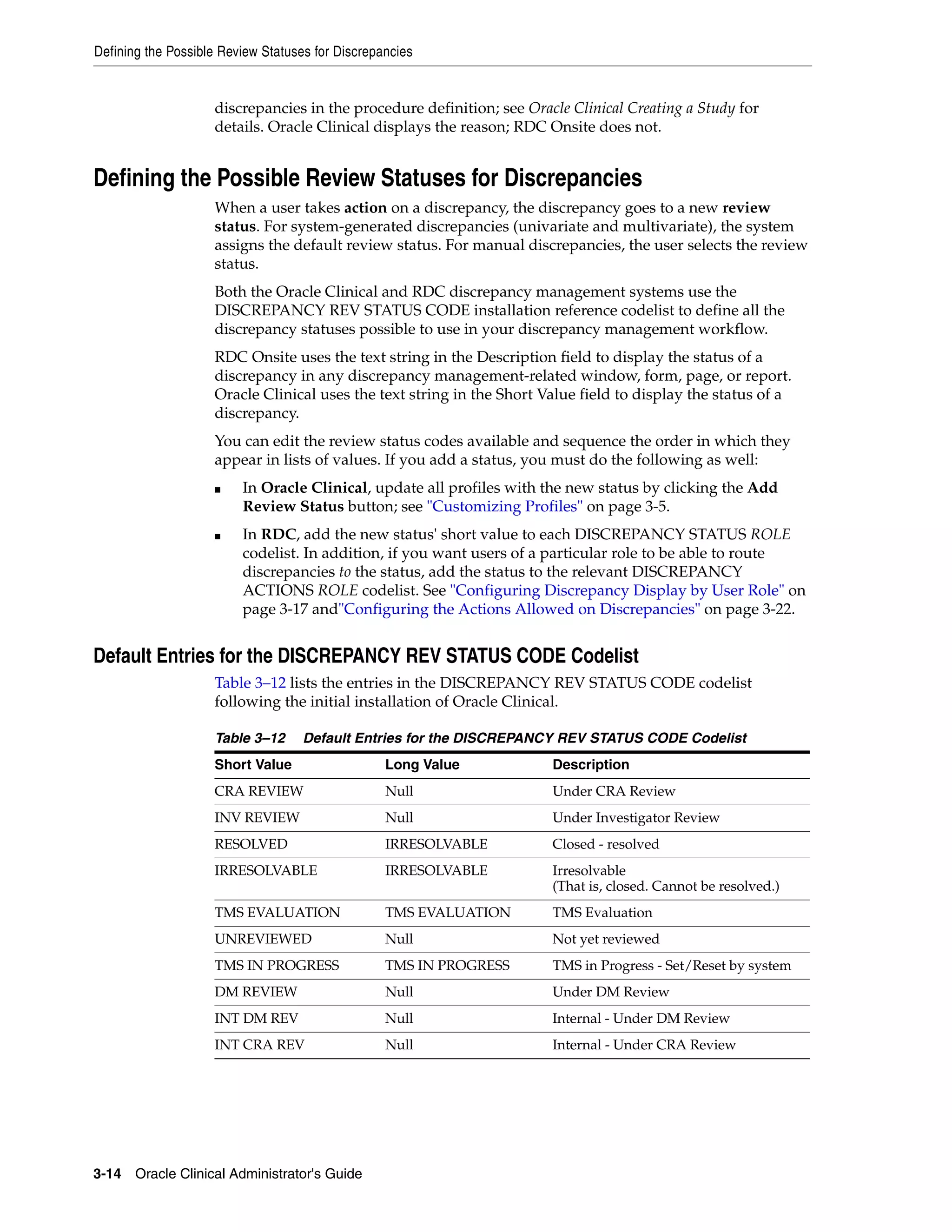 Defining the Possible Review Statuses for Discrepancies


                    discrepancies in the procedure definition; see Oracle Clinical Creating a Study for
                    details. Oracle Clinical displays the reason; RDC Onsite does not.


Defining the Possible Review Statuses for Discrepancies
                    When a user takes action on a discrepancy, the discrepancy goes to a new review
                    status. For system-generated discrepancies (univariate and multivariate), the system
                    assigns the default review status. For manual discrepancies, the user selects the review
                    status.
                    Both the Oracle Clinical and RDC discrepancy management systems use the
                    DISCREPANCY REV STATUS CODE installation reference codelist to define all the
                    discrepancy statuses possible to use in your discrepancy management workflow.
                    RDC Onsite uses the text string in the Description field to display the status of a
                    discrepancy in any discrepancy management-related window, form, page, or report.
                    Oracle Clinical uses the text string in the Short Value field to display the status of a
                    discrepancy.
                    You can edit the review status codes available and sequence the order in which they
                    appear in lists of values. If you add a status, you must do the following as well:
                    ■    In Oracle Clinical, update all profiles with the new status by clicking the Add
                         Review Status button; see "Customizing Profiles" on page 3-5.
                    ■    In RDC, add the new status' short value to each DISCREPANCY STATUS ROLE
                         codelist. In addition, if you want users of a particular role to be able to route
                         discrepancies to the status, add the status to the relevant DISCREPANCY
                         ACTIONS ROLE codelist. See "Configuring Discrepancy Display by User Role" on
                         page 3-17 and"Configuring the Actions Allowed on Discrepancies" on page 3-22.


Default Entries for the DISCREPANCY REV STATUS CODE Codelist
                    Table 3–12 lists the entries in the DISCREPANCY REV STATUS CODE codelist
                    following the initial installation of Oracle Clinical.

                    Table 3–12      Default Entries for the DISCREPANCY REV STATUS CODE Codelist
                    Short Value                   Long Value           Description
                    CRA REVIEW                    Null                 Under CRA Review
                    INV REVIEW                    Null                 Under Investigator Review
                    RESOLVED                      IRRESOLVABLE         Closed - resolved
                    IRRESOLVABLE                  IRRESOLVABLE         Irresolvable
                                                                       (That is, closed. Cannot be resolved.)
                    TMS EVALUATION                TMS EVALUATION       TMS Evaluation
                    UNREVIEWED                    Null                 Not yet reviewed
                    TMS IN PROGRESS               TMS IN PROGRESS      TMS in Progress - Set/Reset by system
                    DM REVIEW                     Null                 Under DM Review
                    INT DM REV                    Null                 Internal - Under DM Review
                    INT CRA REV                   Null                 Internal - Under CRA Review




3-14 Oracle Clinical Administrator's Guide
 