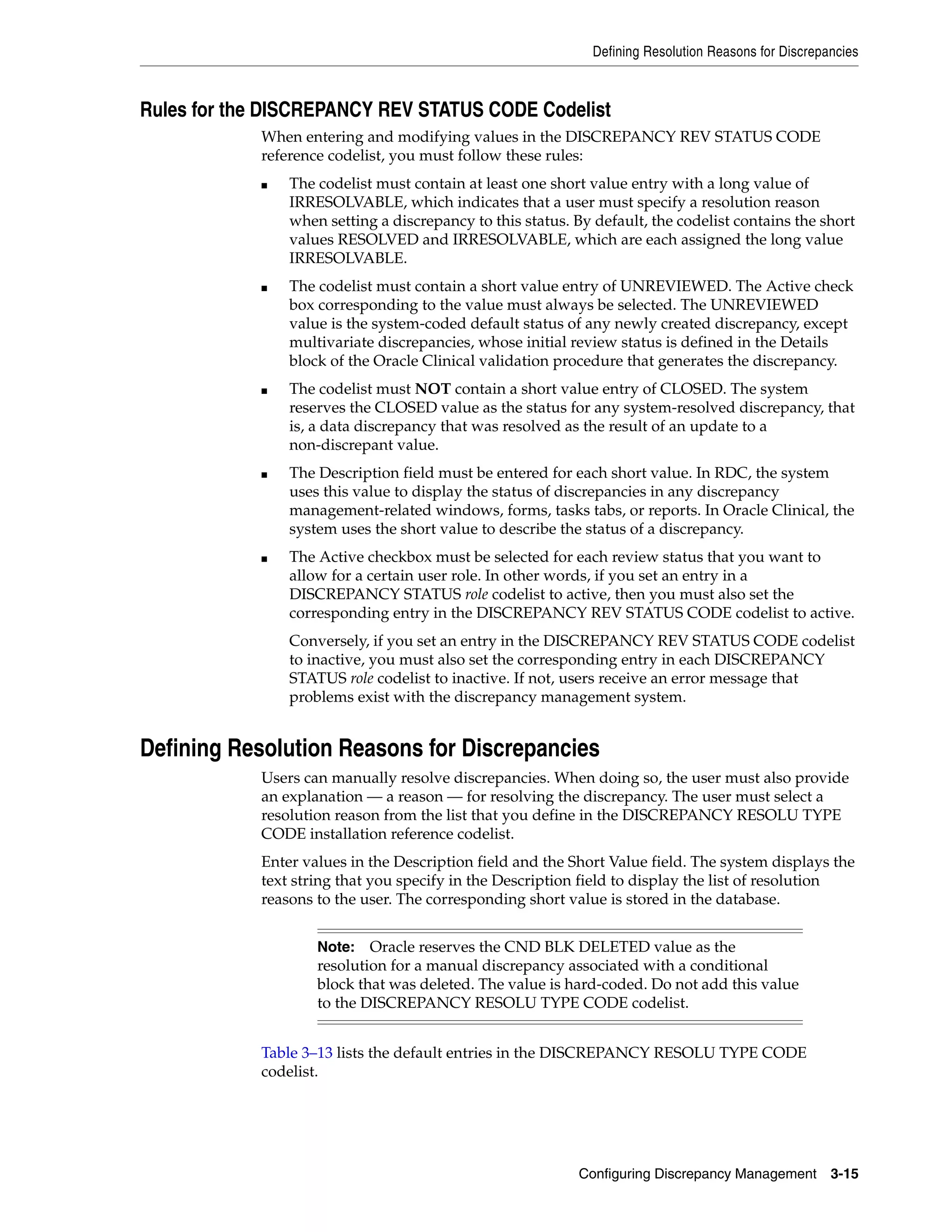 Defining Resolution Reasons for Discrepancies



Rules for the DISCREPANCY REV STATUS CODE Codelist
            When entering and modifying values in the DISCREPANCY REV STATUS CODE
            reference codelist, you must follow these rules:
            ■   The codelist must contain at least one short value entry with a long value of
                IRRESOLVABLE, which indicates that a user must specify a resolution reason
                when setting a discrepancy to this status. By default, the codelist contains the short
                values RESOLVED and IRRESOLVABLE, which are each assigned the long value
                IRRESOLVABLE.
            ■   The codelist must contain a short value entry of UNREVIEWED. The Active check
                box corresponding to the value must always be selected. The UNREVIEWED
                value is the system-coded default status of any newly created discrepancy, except
                multivariate discrepancies, whose initial review status is defined in the Details
                block of the Oracle Clinical validation procedure that generates the discrepancy.
            ■   The codelist must NOT contain a short value entry of CLOSED. The system
                reserves the CLOSED value as the status for any system-resolved discrepancy, that
                is, a data discrepancy that was resolved as the result of an update to a
                non-discrepant value.
            ■   The Description field must be entered for each short value. In RDC, the system
                uses this value to display the status of discrepancies in any discrepancy
                management-related windows, forms, tasks tabs, or reports. In Oracle Clinical, the
                system uses the short value to describe the status of a discrepancy.
            ■   The Active checkbox must be selected for each review status that you want to
                allow for a certain user role. In other words, if you set an entry in a
                DISCREPANCY STATUS role codelist to active, then you must also set the
                corresponding entry in the DISCREPANCY REV STATUS CODE codelist to active.
                Conversely, if you set an entry in the DISCREPANCY REV STATUS CODE codelist
                to inactive, you must also set the corresponding entry in each DISCREPANCY
                STATUS role codelist to inactive. If not, users receive an error message that
                problems exist with the discrepancy management system.


Defining Resolution Reasons for Discrepancies
            Users can manually resolve discrepancies. When doing so, the user must also provide
            an explanation — a reason — for resolving the discrepancy. The user must select a
            resolution reason from the list that you define in the DISCREPANCY RESOLU TYPE
            CODE installation reference codelist.
            Enter values in the Description field and the Short Value field. The system displays the
            text string that you specify in the Description field to display the list of resolution
            reasons to the user. The corresponding short value is stored in the database.


                    Note:   Oracle reserves the CND BLK DELETED value as the
                    resolution for a manual discrepancy associated with a conditional
                    block that was deleted. The value is hard-coded. Do not add this value
                    to the DISCREPANCY RESOLU TYPE CODE codelist.


            Table 3–13 lists the default entries in the DISCREPANCY RESOLU TYPE CODE
            codelist.




                                                            Configuring Discrepancy Management        3-15
 