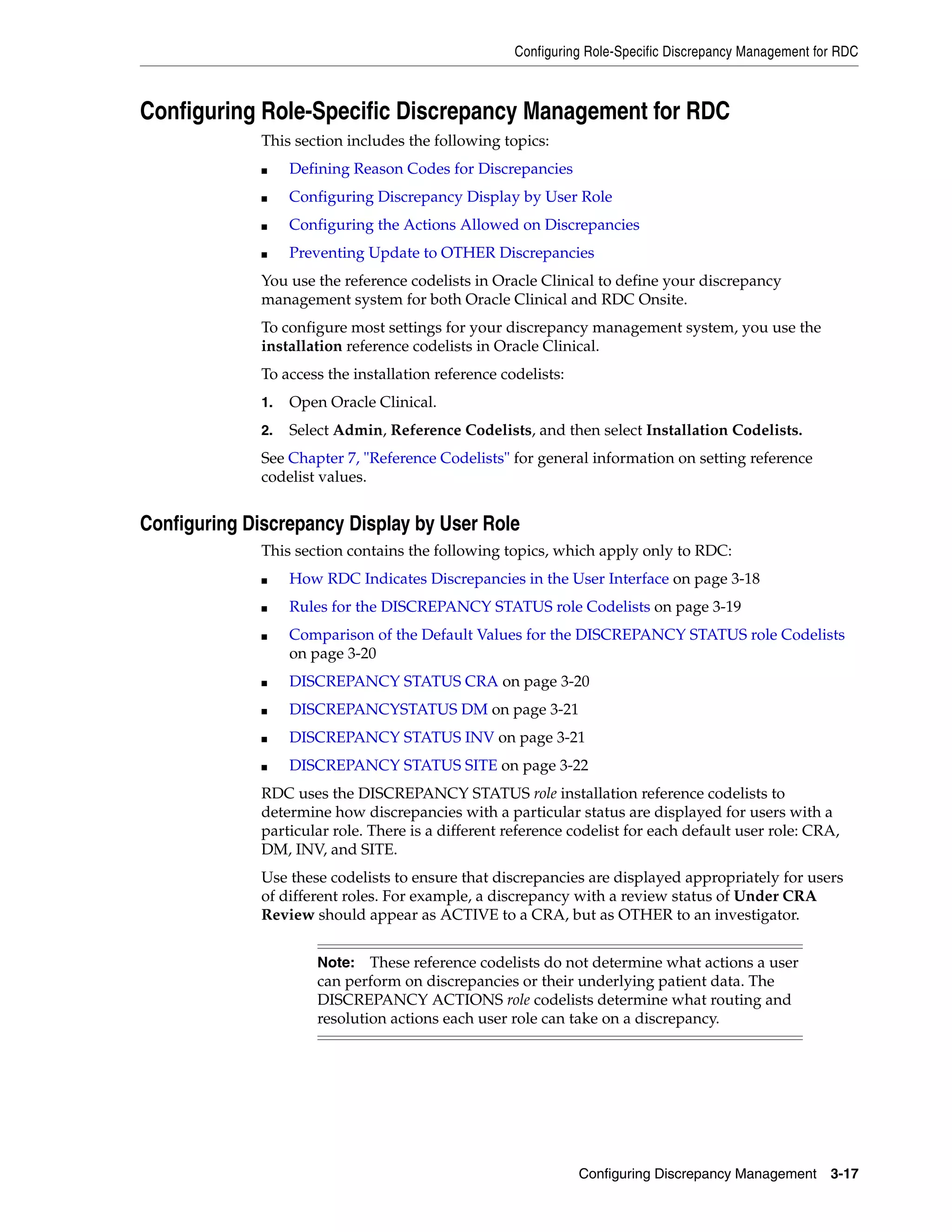 Configuring Role-Specific Discrepancy Management for RDC



Configuring Role-Specific Discrepancy Management for RDC
              This section includes the following topics:
              ■    Defining Reason Codes for Discrepancies
              ■    Configuring Discrepancy Display by User Role
              ■    Configuring the Actions Allowed on Discrepancies
              ■    Preventing Update to OTHER Discrepancies
              You use the reference codelists in Oracle Clinical to define your discrepancy
              management system for both Oracle Clinical and RDC Onsite.
              To configure most settings for your discrepancy management system, you use the
              installation reference codelists in Oracle Clinical.
              To access the installation reference codelists:
              1.   Open Oracle Clinical.
              2.   Select Admin, Reference Codelists, and then select Installation Codelists.
              See Chapter 7, "Reference Codelists" for general information on setting reference
              codelist values.


Configuring Discrepancy Display by User Role
              This section contains the following topics, which apply only to RDC:
              ■    How RDC Indicates Discrepancies in the User Interface on page 3-18
              ■    Rules for the DISCREPANCY STATUS role Codelists on page 3-19
              ■    Comparison of the Default Values for the DISCREPANCY STATUS role Codelists
                   on page 3-20
              ■    DISCREPANCY STATUS CRA on page 3-20
              ■    DISCREPANCYSTATUS DM on page 3-21
              ■    DISCREPANCY STATUS INV on page 3-21
              ■    DISCREPANCY STATUS SITE on page 3-22
              RDC uses the DISCREPANCY STATUS role installation reference codelists to
              determine how discrepancies with a particular status are displayed for users with a
              particular role. There is a different reference codelist for each default user role: CRA,
              DM, INV, and SITE.
              Use these codelists to ensure that discrepancies are displayed appropriately for users
              of different roles. For example, a discrepancy with a review status of Under CRA
              Review should appear as ACTIVE to a CRA, but as OTHER to an investigator.


                       Note:   These reference codelists do not determine what actions a user
                       can perform on discrepancies or their underlying patient data. The
                       DISCREPANCY ACTIONS role codelists determine what routing and
                       resolution actions each user role can take on a discrepancy.




                                                                Configuring Discrepancy Management      3-17
 