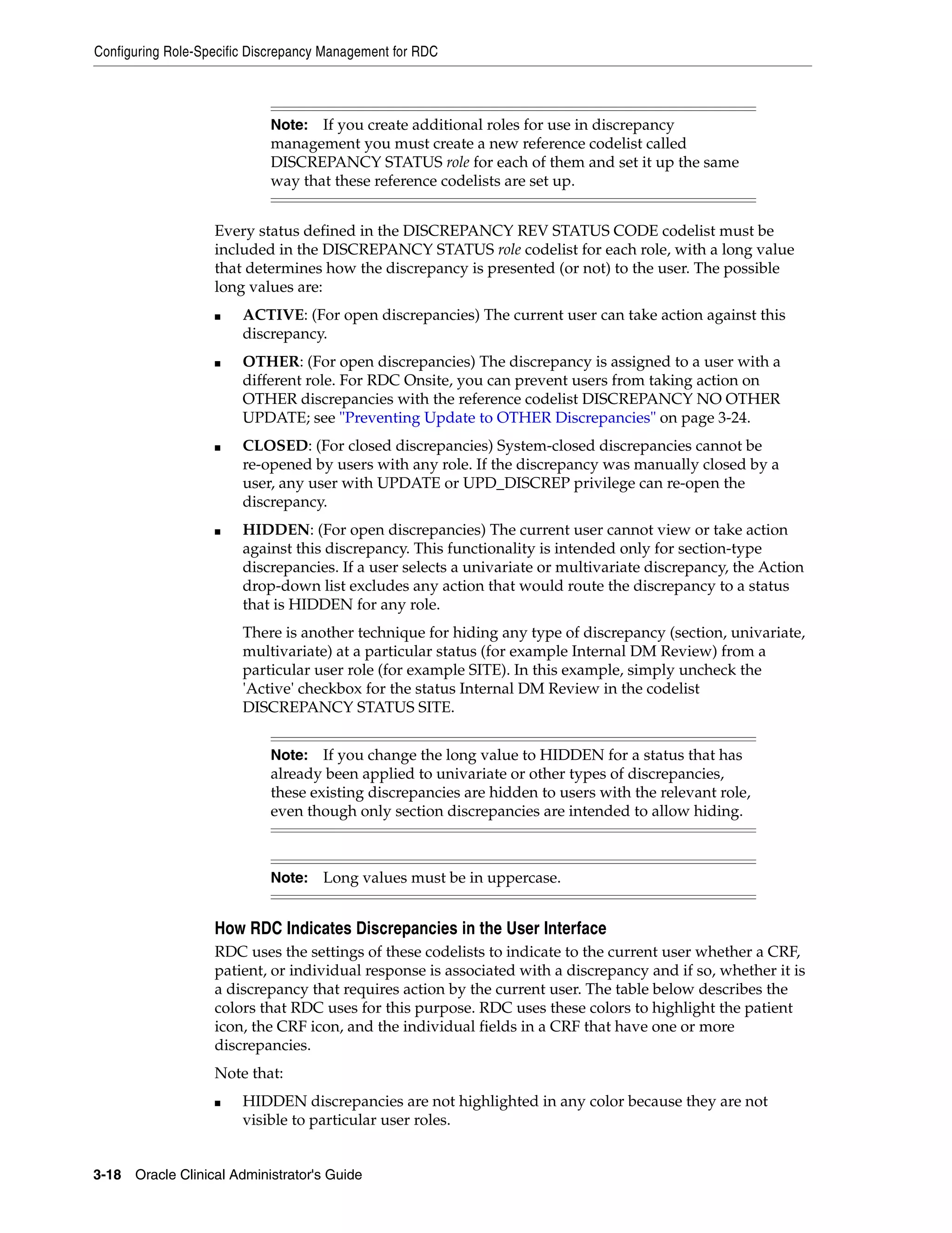 Configuring Role-Specific Discrepancy Management for RDC



                            Note:  If you create additional roles for use in discrepancy
                            management you must create a new reference codelist called
                            DISCREPANCY STATUS role for each of them and set it up the same
                            way that these reference codelists are set up.


                   Every status defined in the DISCREPANCY REV STATUS CODE codelist must be
                   included in the DISCREPANCY STATUS role codelist for each role, with a long value
                   that determines how the discrepancy is presented (or not) to the user. The possible
                   long values are:
                   ■    ACTIVE: (For open discrepancies) The current user can take action against this
                        discrepancy.
                   ■    OTHER: (For open discrepancies) The discrepancy is assigned to a user with a
                        different role. For RDC Onsite, you can prevent users from taking action on
                        OTHER discrepancies with the reference codelist DISCREPANCY NO OTHER
                        UPDATE; see "Preventing Update to OTHER Discrepancies" on page 3-24.
                   ■    CLOSED: (For closed discrepancies) System-closed discrepancies cannot be
                        re-opened by users with any role. If the discrepancy was manually closed by a
                        user, any user with UPDATE or UPD_DISCREP privilege can re-open the
                        discrepancy.
                   ■    HIDDEN: (For open discrepancies) The current user cannot view or take action
                        against this discrepancy. This functionality is intended only for section-type
                        discrepancies. If a user selects a univariate or multivariate discrepancy, the Action
                        drop-down list excludes any action that would route the discrepancy to a status
                        that is HIDDEN for any role.
                        There is another technique for hiding any type of discrepancy (section, univariate,
                        multivariate) at a particular status (for example Internal DM Review) from a
                        particular user role (for example SITE). In this example, simply uncheck the
                        'Active' checkbox for the status Internal DM Review in the codelist
                        DISCREPANCY STATUS SITE.


                            Note:   If you change the long value to HIDDEN for a status that has
                            already been applied to univariate or other types of discrepancies,
                            these existing discrepancies are hidden to users with the relevant role,
                            even though only section discrepancies are intended to allow hiding.



                            Note:    Long values must be in uppercase.


                   How RDC Indicates Discrepancies in the User Interface
                   RDC uses the settings of these codelists to indicate to the current user whether a CRF,
                   patient, or individual response is associated with a discrepancy and if so, whether it is
                   a discrepancy that requires action by the current user. The table below describes the
                   colors that RDC uses for this purpose. RDC uses these colors to highlight the patient
                   icon, the CRF icon, and the individual fields in a CRF that have one or more
                   discrepancies.
                   Note that:
                   ■    HIDDEN discrepancies are not highlighted in any color because they are not
                        visible to particular user roles.


3-18 Oracle Clinical Administrator's Guide
 