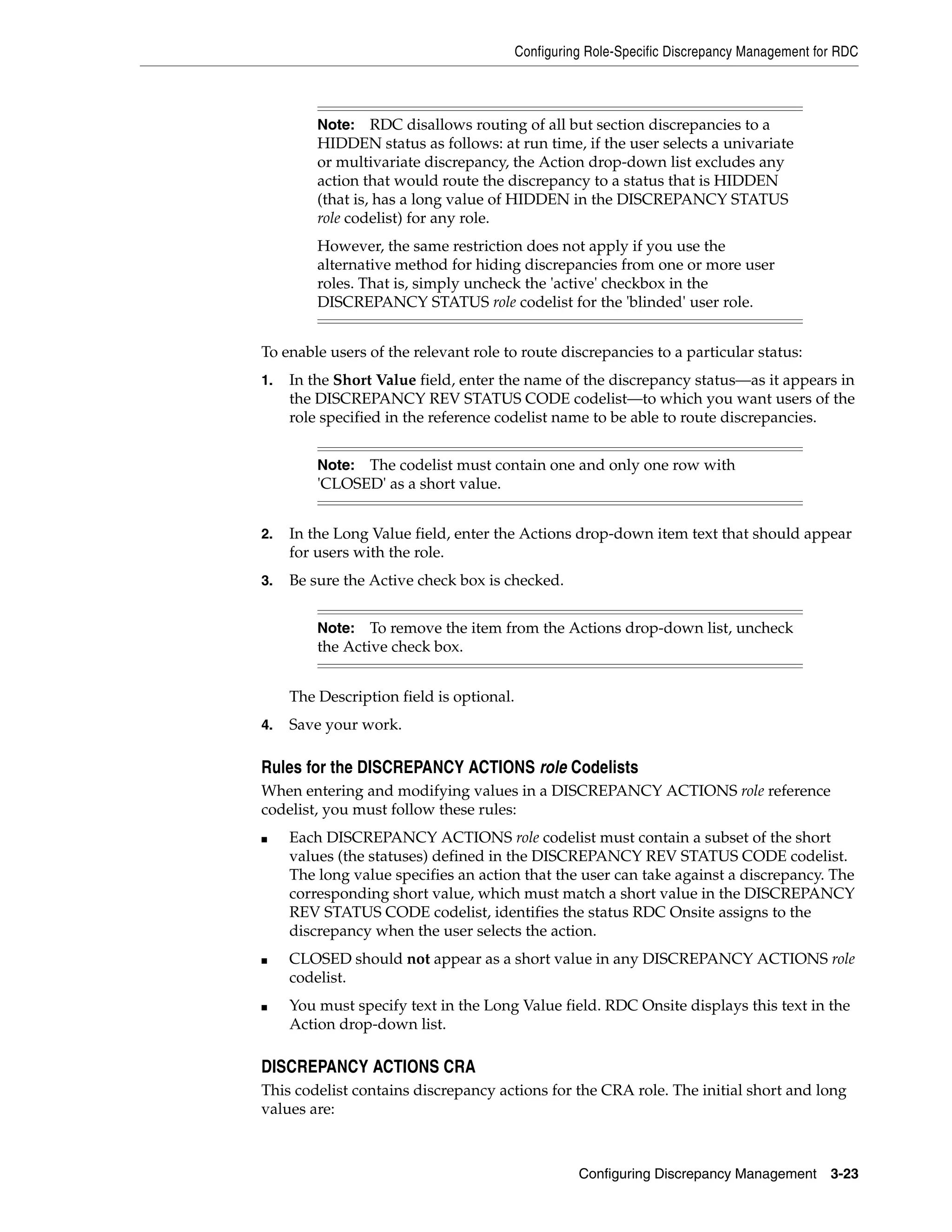 Configuring Role-Specific Discrepancy Management for RDC



         Note:    RDC disallows routing of all but section discrepancies to a
         HIDDEN status as follows: at run time, if the user selects a univariate
         or multivariate discrepancy, the Action drop-down list excludes any
         action that would route the discrepancy to a status that is HIDDEN
         (that is, has a long value of HIDDEN in the DISCREPANCY STATUS
         role codelist) for any role.
         However, the same restriction does not apply if you use the
         alternative method for hiding discrepancies from one or more user
         roles. That is, simply uncheck the 'active' checkbox in the
         DISCREPANCY STATUS role codelist for the 'blinded' user role.


To enable users of the relevant role to route discrepancies to a particular status:
1.   In the Short Value field, enter the name of the discrepancy status—as it appears in
     the DISCREPANCY REV STATUS CODE codelist—to which you want users of the
     role specified in the reference codelist name to be able to route discrepancies.


         Note: The codelist must contain one and only one row with
         'CLOSED' as a short value.


2.   In the Long Value field, enter the Actions drop-down item text that should appear
     for users with the role.
3.   Be sure the Active check box is checked.


         Note:   To remove the item from the Actions drop-down list, uncheck
         the Active check box.


     The Description field is optional.
4.   Save your work.

Rules for the DISCREPANCY ACTIONS role Codelists
When entering and modifying values in a DISCREPANCY ACTIONS role reference
codelist, you must follow these rules:
■    Each DISCREPANCY ACTIONS role codelist must contain a subset of the short
     values (the statuses) defined in the DISCREPANCY REV STATUS CODE codelist.
     The long value specifies an action that the user can take against a discrepancy. The
     corresponding short value, which must match a short value in the DISCREPANCY
     REV STATUS CODE codelist, identifies the status RDC Onsite assigns to the
     discrepancy when the user selects the action.
■    CLOSED should not appear as a short value in any DISCREPANCY ACTIONS role
     codelist.
■    You must specify text in the Long Value field. RDC Onsite displays this text in the
     Action drop-down list.

DISCREPANCY ACTIONS CRA
This codelist contains discrepancy actions for the CRA role. The initial short and long
values are:



                                                    Configuring Discrepancy Management       3-23
 