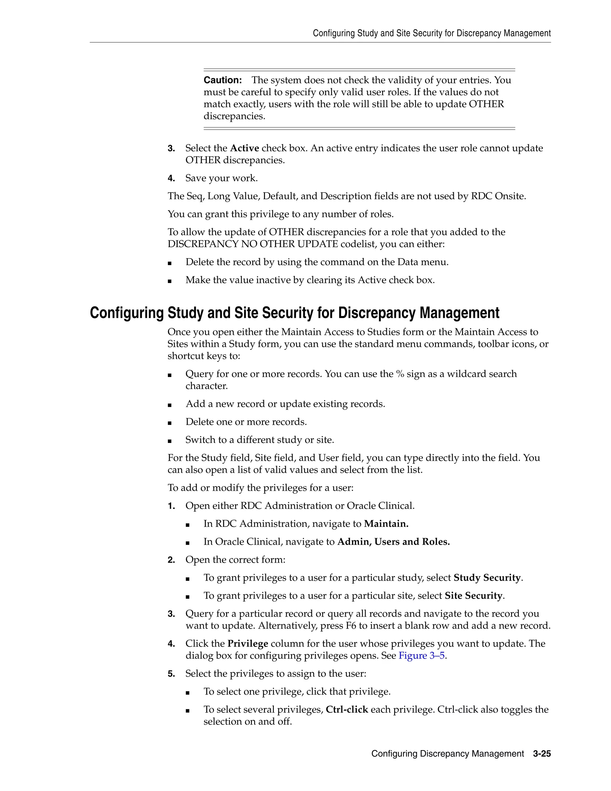 Configuring Study and Site Security for Discrepancy Management



                    Caution: The system does not check the validity of your entries. You
                    must be careful to specify only valid user roles. If the values do not
                    match exactly, users with the role will still be able to update OTHER
                    discrepancies.


           3.   Select the Active check box. An active entry indicates the user role cannot update
                OTHER discrepancies.
           4.   Save your work.
           The Seq, Long Value, Default, and Description fields are not used by RDC Onsite.
           You can grant this privilege to any number of roles.
           To allow the update of OTHER discrepancies for a role that you added to the
           DISCREPANCY NO OTHER UPDATE codelist, you can either:
           ■    Delete the record by using the command on the Data menu.
           ■    Make the value inactive by clearing its Active check box.


Configuring Study and Site Security for Discrepancy Management
           Once you open either the Maintain Access to Studies form or the Maintain Access to
           Sites within a Study form, you can use the standard menu commands, toolbar icons, or
           shortcut keys to:
           ■    Query for one or more records. You can use the % sign as a wildcard search
                character.
           ■    Add a new record or update existing records.
           ■    Delete one or more records.
           ■    Switch to a different study or site.
           For the Study field, Site field, and User field, you can type directly into the field. You
           can also open a list of valid values and select from the list.
           To add or modify the privileges for a user:
           1.   Open either RDC Administration or Oracle Clinical.
                ■   In RDC Administration, navigate to Maintain.
                ■   In Oracle Clinical, navigate to Admin, Users and Roles.
           2.   Open the correct form:
                ■   To grant privileges to a user for a particular study, select Study Security.
                ■   To grant privileges to a user for a particular site, select Site Security.
           3.   Query for a particular record or query all records and navigate to the record you
                want to update. Alternatively, press F6 to insert a blank row and add a new record.
           4.   Click the Privilege column for the user whose privileges you want to update. The
                dialog box for configuring privileges opens. See Figure 3–5.
           5.   Select the privileges to assign to the user:
                ■   To select one privilege, click that privilege.
                ■   To select several privileges, Ctrl-click each privilege. Ctrl-click also toggles the
                    selection on and off.


                                                               Configuring Discrepancy Management       3-25
 