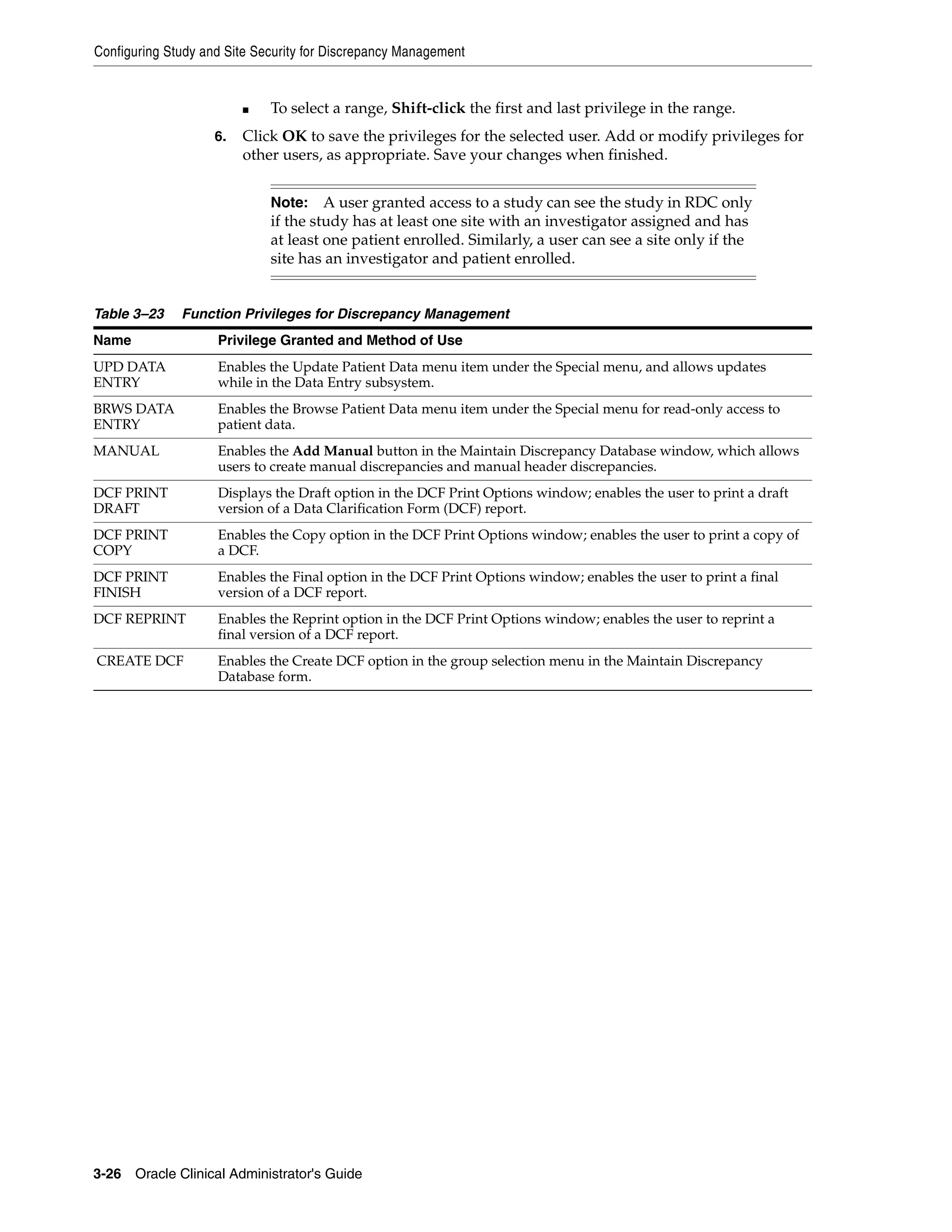 Configuring Study and Site Security for Discrepancy Management


                         ■   To select a range, Shift-click the first and last privilege in the range.
                    6.   Click OK to save the privileges for the selected user. Add or modify privileges for
                         other users, as appropriate. Save your changes when finished.


                             Note:    A user granted access to a study can see the study in RDC only
                             if the study has at least one site with an investigator assigned and has
                             at least one patient enrolled. Similarly, a user can see a site only if the
                             site has an investigator and patient enrolled.


Table 3–23    Function Privileges for Discrepancy Management
Name                Privilege Granted and Method of Use
UPD DATA            Enables the Update Patient Data menu item under the Special menu, and allows updates
ENTRY               while in the Data Entry subsystem.
BRWS DATA           Enables the Browse Patient Data menu item under the Special menu for read-only access to
ENTRY               patient data.
MANUAL              Enables the Add Manual button in the Maintain Discrepancy Database window, which allows
                    users to create manual discrepancies and manual header discrepancies.
DCF PRINT           Displays the Draft option in the DCF Print Options window; enables the user to print a draft
DRAFT               version of a Data Clarification Form (DCF) report.
DCF PRINT           Enables the Copy option in the DCF Print Options window; enables the user to print a copy of
COPY                a DCF.
DCF PRINT           Enables the Final option in the DCF Print Options window; enables the user to print a final
FINISH              version of a DCF report.
DCF REPRINT         Enables the Reprint option in the DCF Print Options window; enables the user to reprint a
                    final version of a DCF report.
CREATE DCF          Enables the Create DCF option in the group selection menu in the Maintain Discrepancy
                    Database form.




3-26 Oracle Clinical Administrator's Guide
 