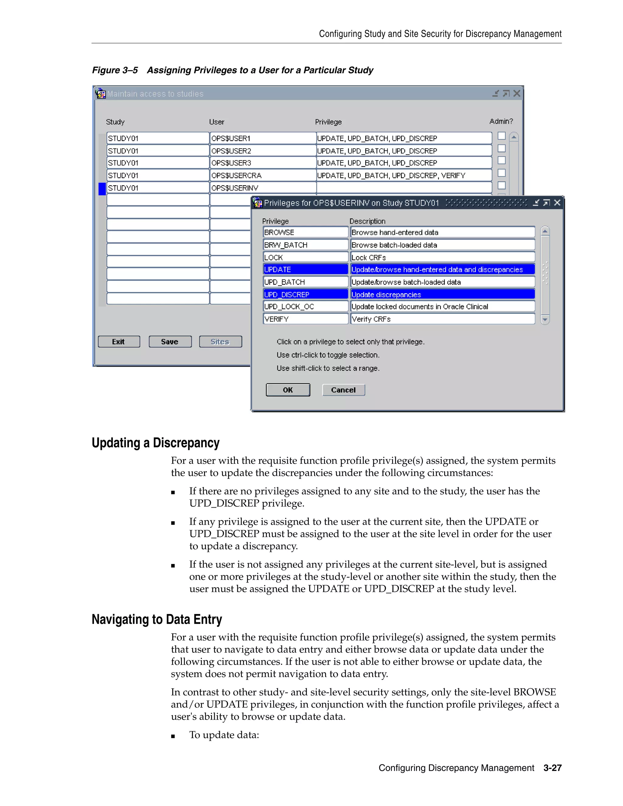 Configuring Study and Site Security for Discrepancy Management


Figure 3–5 Assigning Privileges to a User for a Particular Study




Updating a Discrepancy
                  For a user with the requisite function profile privilege(s) assigned, the system permits
                  the user to update the discrepancies under the following circumstances:
                  ■   If there are no privileges assigned to any site and to the study, the user has the
                      UPD_DISCREP privilege.
                  ■   If any privilege is assigned to the user at the current site, then the UPDATE or
                      UPD_DISCREP must be assigned to the user at the site level in order for the user
                      to update a discrepancy.
                  ■   If the user is not assigned any privileges at the current site-level, but is assigned
                      one or more privileges at the study-level or another site within the study, then the
                      user must be assigned the UPDATE or UPD_DISCREP at the study level.


Navigating to Data Entry
                  For a user with the requisite function profile privilege(s) assigned, the system permits
                  that user to navigate to data entry and either browse data or update data under the
                  following circumstances. If the user is not able to either browse or update data, the
                  system does not permit navigation to data entry.
                  In contrast to other study- and site-level security settings, only the site-level BROWSE
                  and/or UPDATE privileges, in conjunction with the function profile privileges, affect a
                  user's ability to browse or update data.
                  ■   To update data:


                                                                   Configuring Discrepancy Management        3-27
 