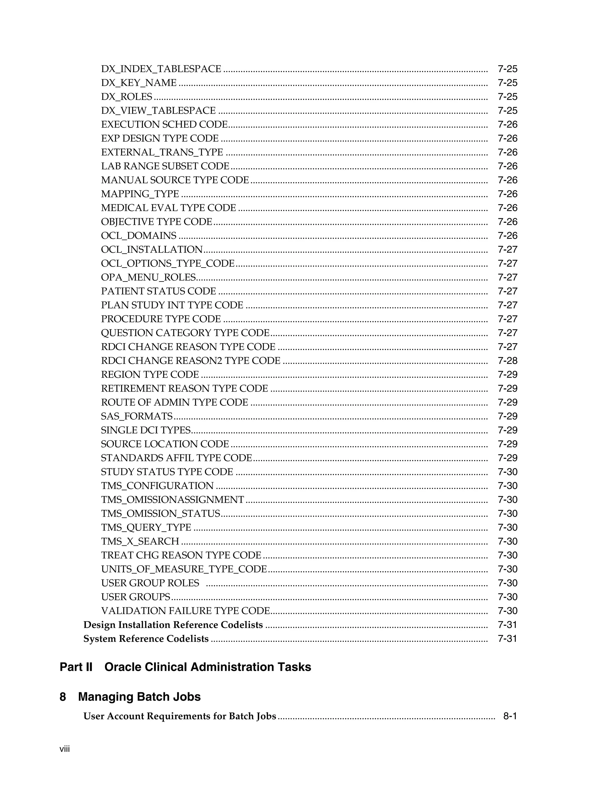 DX_INDEX_TABLESPACE ...........................................................................................................                    7-25
           DX_KEY_NAME .............................................................................................................................          7-25
           DX_ROLES .......................................................................................................................................   7-25
           DX_VIEW_TABLESPACE .............................................................................................................                   7-25
           EXECUTION SCHED CODE.........................................................................................................                      7-26
           EXP DESIGN TYPE CODE ............................................................................................................                  7-26
           EXTERNAL_TRANS_TYPE ..........................................................................................................                     7-26
           LAB RANGE SUBSET CODE ........................................................................................................                     7-26
           MANUAL SOURCE TYPE CODE ................................................................................................                           7-26
           MAPPING_TYPE ............................................................................................................................          7-26
           MEDICAL EVAL TYPE CODE .....................................................................................................                       7-26
           OBJECTIVE TYPE CODE...............................................................................................................                 7-26
           OCL_DOMAINS .............................................................................................................................          7-26
           OCL_INSTALLATION...................................................................................................................                7-27
           OCL_OPTIONS_TYPE_CODE......................................................................................................                        7-27
           OPA_MENU_ROLES......................................................................................................................               7-27
           PATIENT STATUS CODE .............................................................................................................                  7-27
           PLAN STUDY INT TYPE CODE ..................................................................................................                        7-27
           PROCEDURE TYPE CODE ...........................................................................................................                    7-27
           QUESTION CATEGORY TYPE CODE........................................................................................                                7-27
           RDCI CHANGE REASON TYPE CODE .....................................................................................                                 7-27
           RDCI CHANGE REASON2 TYPE CODE ...................................................................................                                  7-28
           REGION TYPE CODE ....................................................................................................................              7-29
           RETIREMENT REASON TYPE CODE ........................................................................................                               7-29
           ROUTE OF ADMIN TYPE CODE ................................................................................................                          7-29
           SAS_FORMATS...............................................................................................................................         7-29
           SINGLE DCI TYPES........................................................................................................................           7-29
           SOURCE LOCATION CODE ........................................................................................................                      7-29
           STANDARDS AFFIL TYPE CODE...............................................................................................                           7-29
           STUDY STATUS TYPE CODE ......................................................................................................                      7-30
           TMS_CONFIGURATION ..............................................................................................................                   7-30
           TMS_OMISSIONASSIGNMENT ..................................................................................................                          7-30
           TMS_OMISSION_STATUS............................................................................................................                    7-30
           TMS_QUERY_TYPE .......................................................................................................................             7-30
           TMS_X_SEARCH ............................................................................................................................          7-30
           TREAT CHG REASON TYPE CODE ...........................................................................................                             7-30
           UNITS_OF_MEASURE_TYPE_CODE.........................................................................................                                7-30
           USER GROUP ROLES ..................................................................................................................                7-30
           USER GROUPS................................................................................................................................        7-30
           VALIDATION FAILURE TYPE CODE........................................................................................                               7-30
       Design Installation Reference Codelists ..........................................................................................                     7-31
       System Reference Codelists ................................................................................................................            7-31

Part II Oracle Clinical Administration Tasks

8 Managing Batch Jobs
       User Account Requirements for Batch Jobs ........................................................................................ 8-1


viii
 