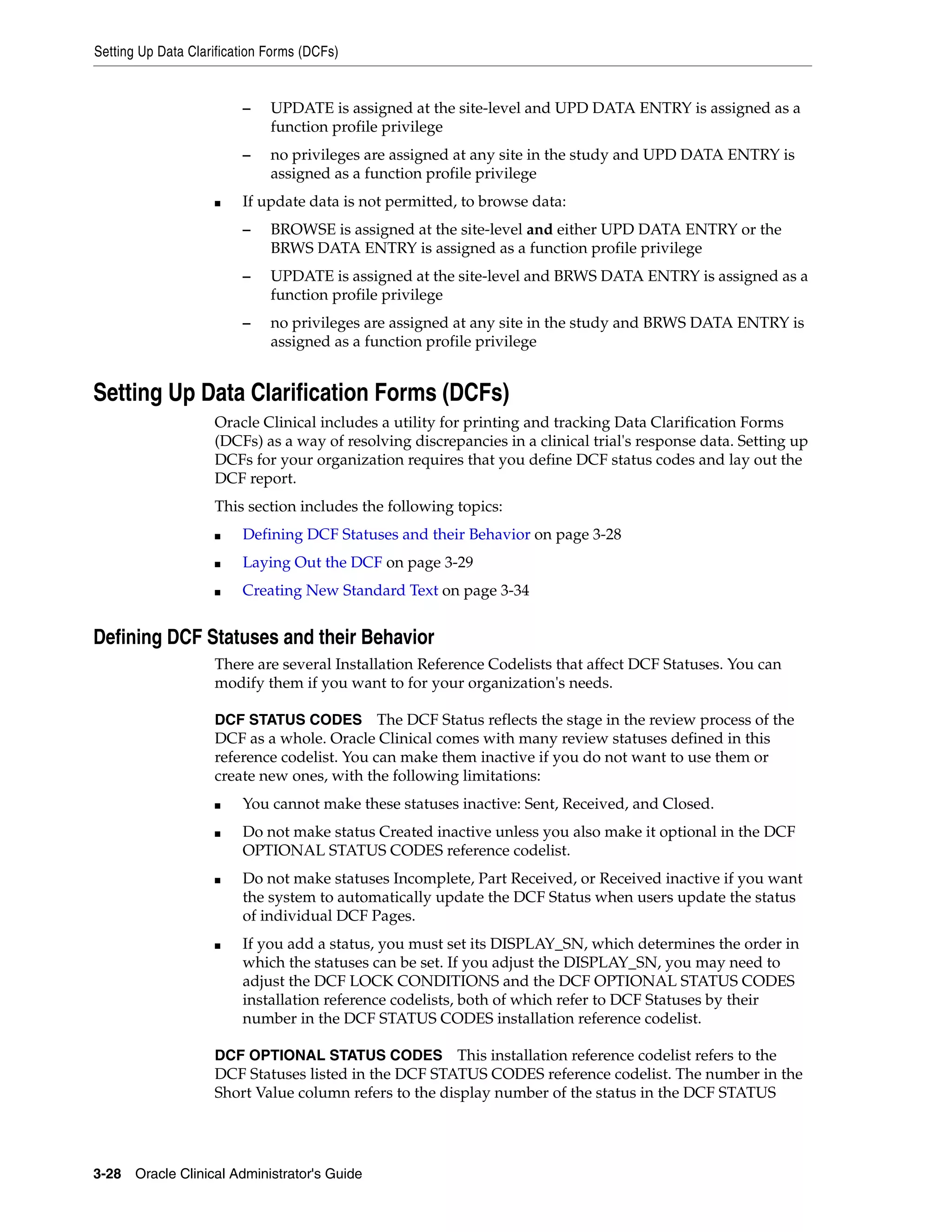 Setting Up Data Clarification Forms (DCFs)


                         –    UPDATE is assigned at the site-level and UPD DATA ENTRY is assigned as a
                              function profile privilege
                         –    no privileges are assigned at any site in the study and UPD DATA ENTRY is
                              assigned as a function profile privilege
                    ■    If update data is not permitted, to browse data:
                         –    BROWSE is assigned at the site-level and either UPD DATA ENTRY or the
                              BRWS DATA ENTRY is assigned as a function profile privilege
                         –    UPDATE is assigned at the site-level and BRWS DATA ENTRY is assigned as a
                              function profile privilege
                         –    no privileges are assigned at any site in the study and BRWS DATA ENTRY is
                              assigned as a function profile privilege


Setting Up Data Clarification Forms (DCFs)
                    Oracle Clinical includes a utility for printing and tracking Data Clarification Forms
                    (DCFs) as a way of resolving discrepancies in a clinical trial's response data. Setting up
                    DCFs for your organization requires that you define DCF status codes and lay out the
                    DCF report.
                    This section includes the following topics:
                    ■    Defining DCF Statuses and their Behavior on page 3-28
                    ■    Laying Out the DCF on page 3-29
                    ■    Creating New Standard Text on page 3-34


Defining DCF Statuses and their Behavior
                    There are several Installation Reference Codelists that affect DCF Statuses. You can
                    modify them if you want to for your organization's needs.

                    DCF STATUS CODES The DCF Status reflects the stage in the review process of the
                    DCF as a whole. Oracle Clinical comes with many review statuses defined in this
                    reference codelist. You can make them inactive if you do not want to use them or
                    create new ones, with the following limitations:
                    ■    You cannot make these statuses inactive: Sent, Received, and Closed.
                    ■    Do not make status Created inactive unless you also make it optional in the DCF
                         OPTIONAL STATUS CODES reference codelist.
                    ■    Do not make statuses Incomplete, Part Received, or Received inactive if you want
                         the system to automatically update the DCF Status when users update the status
                         of individual DCF Pages.
                    ■    If you add a status, you must set its DISPLAY_SN, which determines the order in
                         which the statuses can be set. If you adjust the DISPLAY_SN, you may need to
                         adjust the DCF LOCK CONDITIONS and the DCF OPTIONAL STATUS CODES
                         installation reference codelists, both of which refer to DCF Statuses by their
                         number in the DCF STATUS CODES installation reference codelist.

                    DCF OPTIONAL STATUS CODES This installation reference codelist refers to the
                    DCF Statuses listed in the DCF STATUS CODES reference codelist. The number in the
                    Short Value column refers to the display number of the status in the DCF STATUS




3-28 Oracle Clinical Administrator's Guide
 