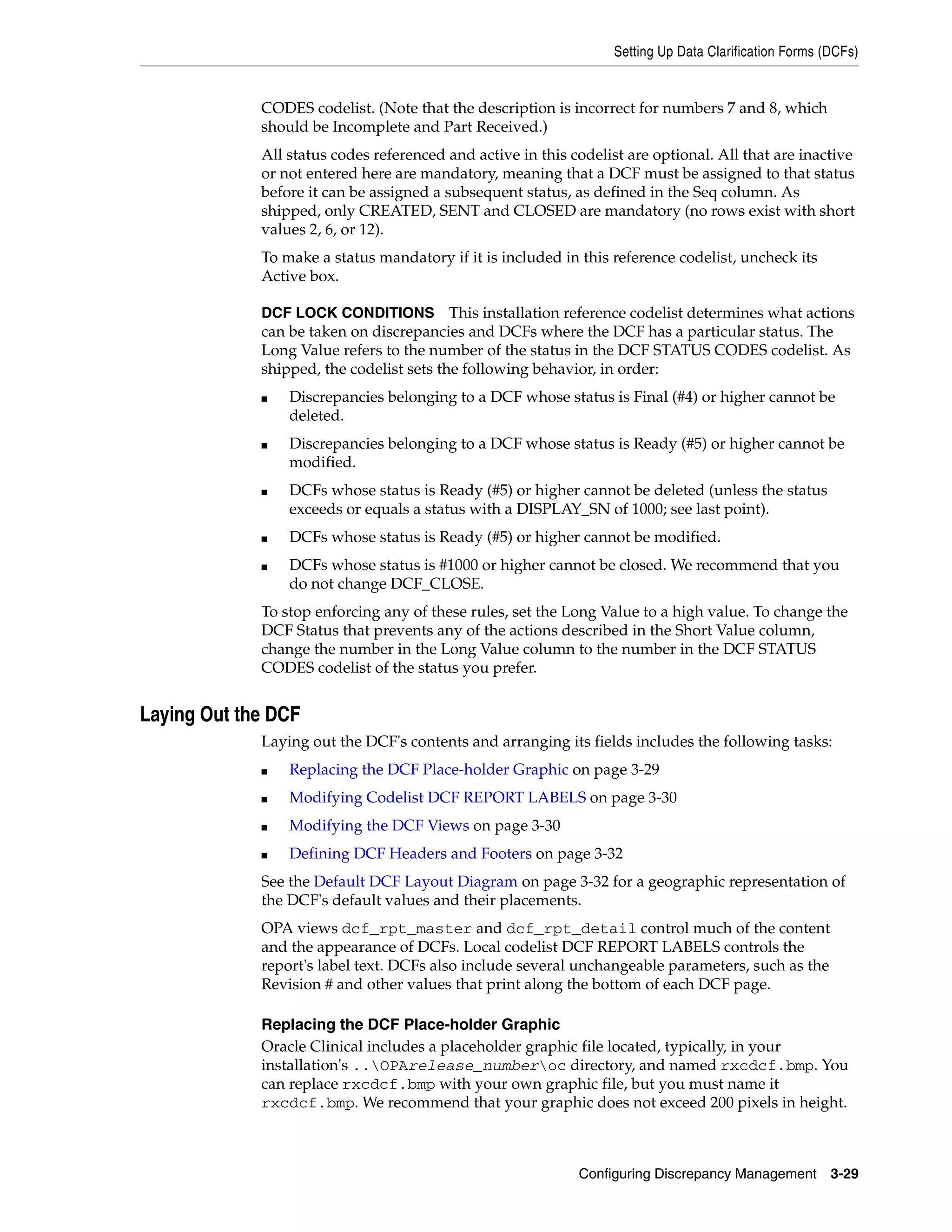 Setting Up Data Clarification Forms (DCFs)


             CODES codelist. (Note that the description is incorrect for numbers 7 and 8, which
             should be Incomplete and Part Received.)
             All status codes referenced and active in this codelist are optional. All that are inactive
             or not entered here are mandatory, meaning that a DCF must be assigned to that status
             before it can be assigned a subsequent status, as defined in the Seq column. As
             shipped, only CREATED, SENT and CLOSED are mandatory (no rows exist with short
             values 2, 6, or 12).
             To make a status mandatory if it is included in this reference codelist, uncheck its
             Active box.

             DCF LOCK CONDITIONS This installation reference codelist determines what actions
             can be taken on discrepancies and DCFs where the DCF has a particular status. The
             Long Value refers to the number of the status in the DCF STATUS CODES codelist. As
             shipped, the codelist sets the following behavior, in order:
             ■   Discrepancies belonging to a DCF whose status is Final (#4) or higher cannot be
                 deleted.
             ■   Discrepancies belonging to a DCF whose status is Ready (#5) or higher cannot be
                 modified.
             ■   DCFs whose status is Ready (#5) or higher cannot be deleted (unless the status
                 exceeds or equals a status with a DISPLAY_SN of 1000; see last point).
             ■   DCFs whose status is Ready (#5) or higher cannot be modified.
             ■   DCFs whose status is #1000 or higher cannot be closed. We recommend that you
                 do not change DCF_CLOSE.
             To stop enforcing any of these rules, set the Long Value to a high value. To change the
             DCF Status that prevents any of the actions described in the Short Value column,
             change the number in the Long Value column to the number in the DCF STATUS
             CODES codelist of the status you prefer.


Laying Out the DCF
             Laying out the DCF's contents and arranging its fields includes the following tasks:
             ■   Replacing the DCF Place-holder Graphic on page 3-29
             ■   Modifying Codelist DCF REPORT LABELS on page 3-30
             ■   Modifying the DCF Views on page 3-30
             ■   Defining DCF Headers and Footers on page 3-32
             See the Default DCF Layout Diagram on page 3-32 for a geographic representation of
             the DCF's default values and their placements.
             OPA views dcf_rpt_master and dcf_rpt_detail control much of the content
             and the appearance of DCFs. Local codelist DCF REPORT LABELS controls the
             report's label text. DCFs also include several unchangeable parameters, such as the
             Revision # and other values that print along the bottom of each DCF page.

             Replacing the DCF Place-holder Graphic
             Oracle Clinical includes a placeholder graphic file located, typically, in your
             installation's ..OPArelease_numberoc directory, and named rxcdcf.bmp. You
             can replace rxcdcf.bmp with your own graphic file, but you must name it
             rxcdcf.bmp. We recommend that your graphic does not exceed 200 pixels in height.



                                                             Configuring Discrepancy Management         3-29
 