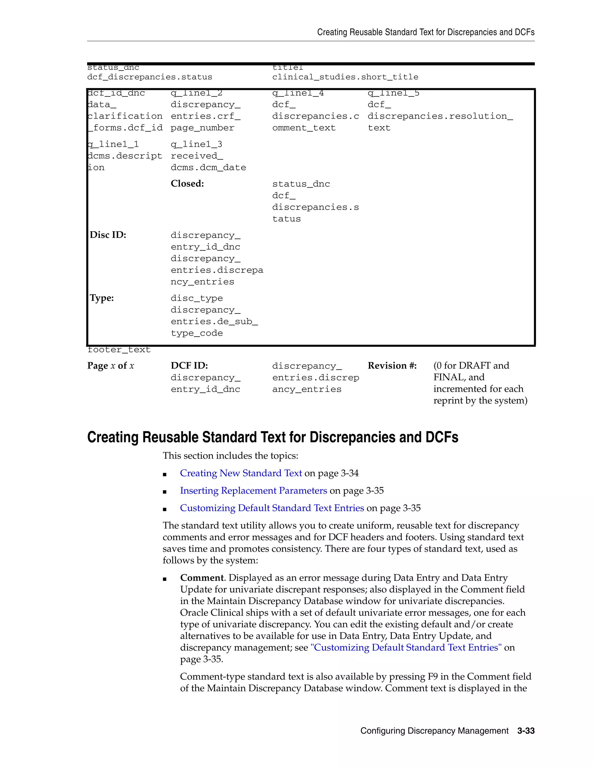 Creating Reusable Standard Text for Discrepancies and DCFs


status_dnc                                  title1
dcf_discrepancies.status                    clinical_studies.short_title
dcf_id_dnc          q_line1_2               q_line1_4              q_line1_5
data_               discrepancy_            dcf_                   dcf_
clarification       entries.crf_            discrepancies.c        discrepancies.resolution_
_forms.dcf_id       page_number             omment_text            text
q_line1_1     q_line1_3
dcms.descript received_
ion           dcms.dcm_date
                    Closed:                 status_dnc
                                            dcf_
                                            discrepancies.s
                                            tatus
Disc ID:            discrepancy_
                    entry_id_dnc
                    discrepancy_
                    entries.discrepa
                    ncy_entries
Type:               disc_type
                    discrepancy_
                    entries.de_sub_
                    type_code
footer_text
Page x of x         DCF ID:                 discrepancy_    Revision #:              (0 for DRAFT and
                    discrepancy_            entries.discrep                          FINAL, and
                    entry_id_dnc            ancy_entries                             incremented for each
                                                                                     reprint by the system)



Creating Reusable Standard Text for Discrepancies and DCFs
                This section includes the topics:
                ■     Creating New Standard Text on page 3-34
                ■     Inserting Replacement Parameters on page 3-35
                ■     Customizing Default Standard Text Entries on page 3-35
                The standard text utility allows you to create uniform, reusable text for discrepancy
                comments and error messages and for DCF headers and footers. Using standard text
                saves time and promotes consistency. There are four types of standard text, used as
                follows by the system:
                ■     Comment. Displayed as an error message during Data Entry and Data Entry
                      Update for univariate discrepant responses; also displayed in the Comment field
                      in the Maintain Discrepancy Database window for univariate discrepancies.
                      Oracle Clinical ships with a set of default univariate error messages, one for each
                      type of univariate discrepancy. You can edit the existing default and/or create
                      alternatives to be available for use in Data Entry, Data Entry Update, and
                      discrepancy management; see "Customizing Default Standard Text Entries" on
                      page 3-35.
                      Comment-type standard text is also available by pressing F9 in the Comment field
                      of the Maintain Discrepancy Database window. Comment text is displayed in the



                                                                 Configuring Discrepancy Management        3-33
 
