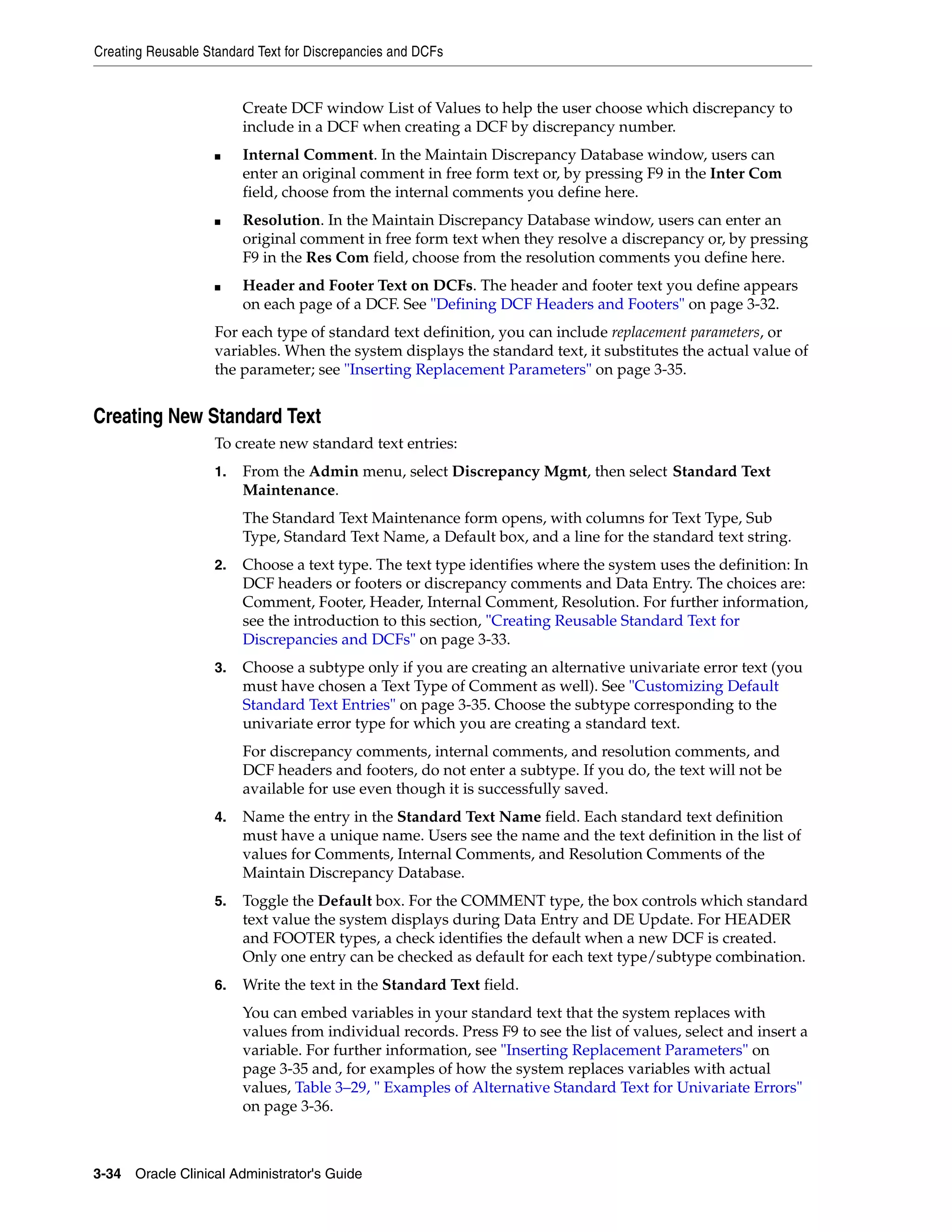 Creating Reusable Standard Text for Discrepancies and DCFs


                         Create DCF window List of Values to help the user choose which discrepancy to
                         include in a DCF when creating a DCF by discrepancy number.
                    ■    Internal Comment. In the Maintain Discrepancy Database window, users can
                         enter an original comment in free form text or, by pressing F9 in the Inter Com
                         field, choose from the internal comments you define here.
                    ■    Resolution. In the Maintain Discrepancy Database window, users can enter an
                         original comment in free form text when they resolve a discrepancy or, by pressing
                         F9 in the Res Com field, choose from the resolution comments you define here.
                    ■    Header and Footer Text on DCFs. The header and footer text you define appears
                         on each page of a DCF. See "Defining DCF Headers and Footers" on page 3-32.
                    For each type of standard text definition, you can include replacement parameters, or
                    variables. When the system displays the standard text, it substitutes the actual value of
                    the parameter; see "Inserting Replacement Parameters" on page 3-35.


Creating New Standard Text
                    To create new standard text entries:
                    1.   From the Admin menu, select Discrepancy Mgmt, then select Standard Text
                         Maintenance.
                         The Standard Text Maintenance form opens, with columns for Text Type, Sub
                         Type, Standard Text Name, a Default box, and a line for the standard text string.
                    2.   Choose a text type. The text type identifies where the system uses the definition: In
                         DCF headers or footers or discrepancy comments and Data Entry. The choices are:
                         Comment, Footer, Header, Internal Comment, Resolution. For further information,
                         see the introduction to this section, "Creating Reusable Standard Text for
                         Discrepancies and DCFs" on page 3-33.
                    3.   Choose a subtype only if you are creating an alternative univariate error text (you
                         must have chosen a Text Type of Comment as well). See "Customizing Default
                         Standard Text Entries" on page 3-35. Choose the subtype corresponding to the
                         univariate error type for which you are creating a standard text.
                         For discrepancy comments, internal comments, and resolution comments, and
                         DCF headers and footers, do not enter a subtype. If you do, the text will not be
                         available for use even though it is successfully saved.
                    4.   Name the entry in the Standard Text Name field. Each standard text definition
                         must have a unique name. Users see the name and the text definition in the list of
                         values for Comments, Internal Comments, and Resolution Comments of the
                         Maintain Discrepancy Database.
                    5.   Toggle the Default box. For the COMMENT type, the box controls which standard
                         text value the system displays during Data Entry and DE Update. For HEADER
                         and FOOTER types, a check identifies the default when a new DCF is created.
                         Only one entry can be checked as default for each text type/subtype combination.
                    6.   Write the text in the Standard Text field.
                         You can embed variables in your standard text that the system replaces with
                         values from individual records. Press F9 to see the list of values, select and insert a
                         variable. For further information, see "Inserting Replacement Parameters" on
                         page 3-35 and, for examples of how the system replaces variables with actual
                         values, Table 3–29, " Examples of Alternative Standard Text for Univariate Errors"
                         on page 3-36.



3-34 Oracle Clinical Administrator's Guide
 