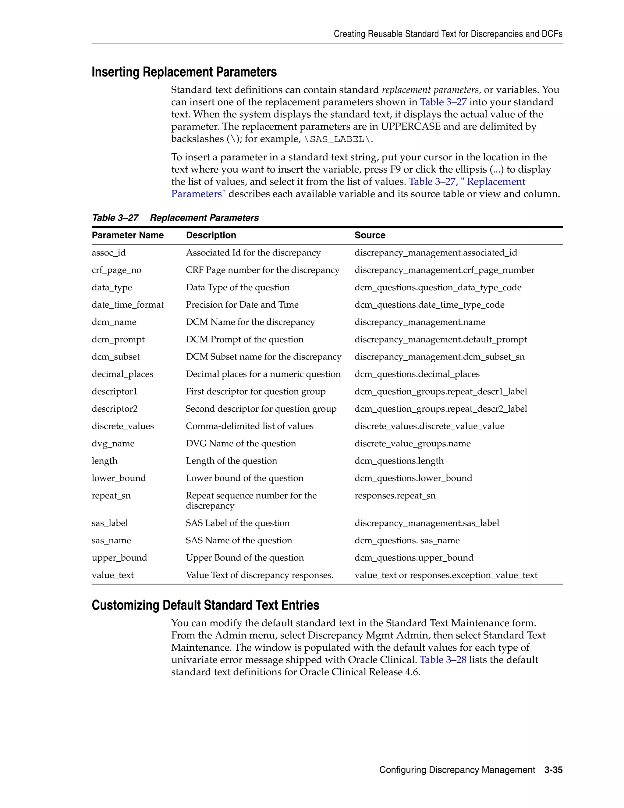 Creating Reusable Standard Text for Discrepancies and DCFs



Inserting Replacement Parameters
                   Standard text definitions can contain standard replacement parameters, or variables. You
                   can insert one of the replacement parameters shown in Table 3–27 into your standard
                   text. When the system displays the standard text, it displays the actual value of the
                   parameter. The replacement parameters are in UPPERCASE and are delimited by
                   backslashes (); for example, SAS_LABEL.
                   To insert a parameter in a standard text string, put your cursor in the location in the
                   text where you want to insert the variable, press F9 or click the ellipsis (...) to display
                   the list of values, and select it from the list of values. Table 3–27, " Replacement
                   Parameters" describes each available variable and its source table or view and column.

Table 3–27    Replacement Parameters
Parameter Name        Description                                 Source
assoc_id              Associated Id for the discrepancy           discrepancy_management.associated_id
crf_page_no           CRF Page number for the discrepancy         discrepancy_management.crf_page_number
data_type             Data Type of the question                   dcm_questions.question_data_type_code
date_time_format      Precision for Date and Time                 dcm_questions.date_time_type_code
dcm_name              DCM Name for the discrepancy                discrepancy_management.name
dcm_prompt            DCM Prompt of the question                  discrepancy_management.default_prompt
dcm_subset            DCM Subset name for the discrepancy         discrepancy_management.dcm_subset_sn
decimal_places        Decimal places for a numeric question       dcm_questions.decimal_places
descriptor1           First descriptor for question group         dcm_question_groups.repeat_descr1_label
descriptor2           Second descriptor for question group        dcm_question_groups.repeat_descr2_label
discrete_values       Comma-delimited list of values              discrete_values.discrete_value_value
dvg_name              DVG Name of the question                    discrete_value_groups.name
length                Length of the question                      dcm_questions.length
lower_bound           Lower bound of the question                 dcm_questions.lower_bound
repeat_sn             Repeat sequence number for the              responses.repeat_sn
                      discrepancy
sas_label             SAS Label of the question                   discrepancy_management.sas_label
sas_name              SAS Name of the question                    dcm_questions. sas_name
upper_bound           Upper Bound of the question                 dcm_questions.upper_bound
value_text            Value Text of discrepancy responses.        value_text or responses.exception_value_text


Customizing Default Standard Text Entries
                   You can modify the default standard text in the Standard Text Maintenance form.
                   From the Admin menu, select Discrepancy Mgmt Admin, then select Standard Text
                   Maintenance. The window is populated with the default values for each type of
                   univariate error message shipped with Oracle Clinical. Table 3–28 lists the default
                   standard text definitions for Oracle Clinical Release 4.6.




                                                                        Configuring Discrepancy Management        3-35
 