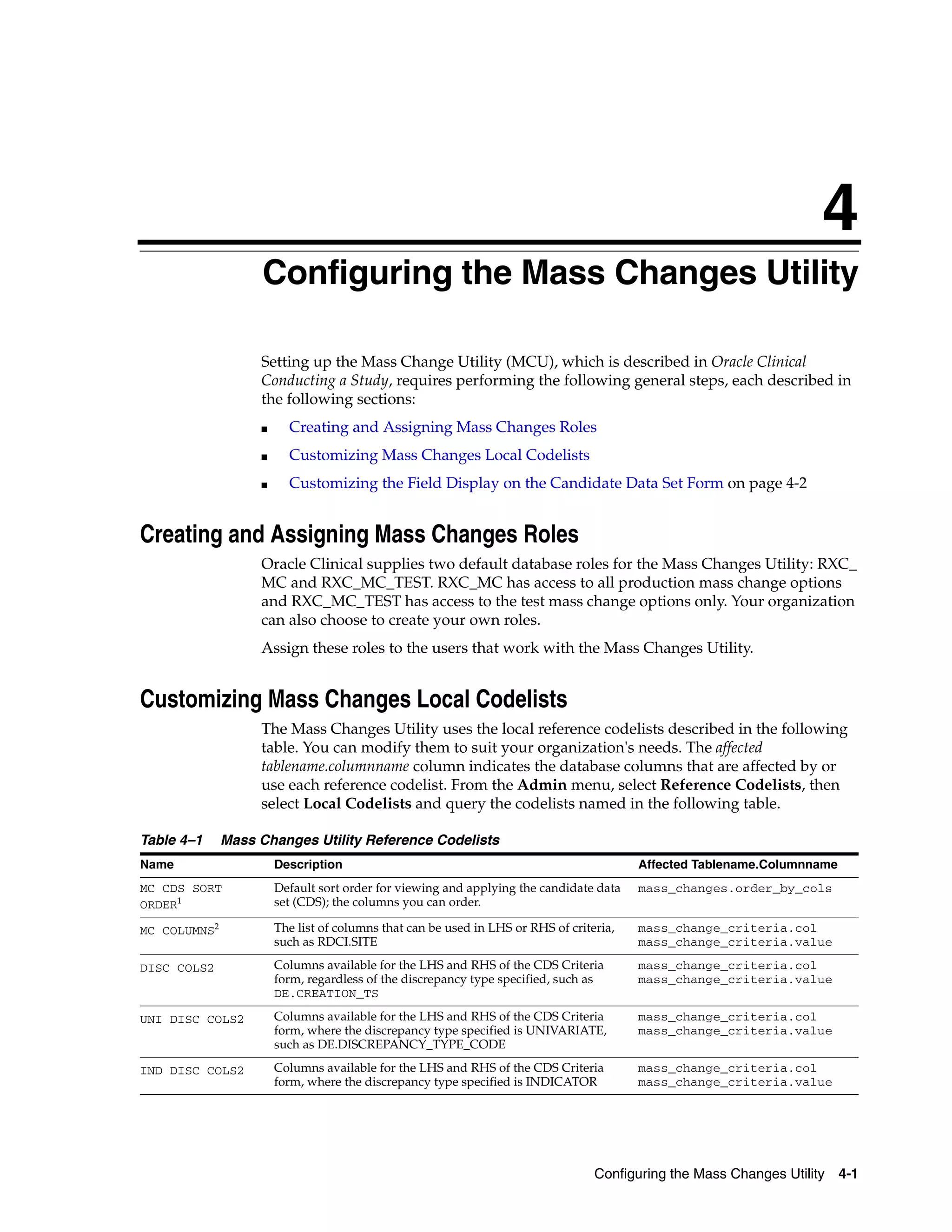 4
                   4Configuring the Mass Changes Utility

                   Setting up the Mass Change Utility (MCU), which is described in Oracle Clinical
                   Conducting a Study, requires performing the following general steps, each described in
                   the following sections:
                   ■     Creating and Assigning Mass Changes Roles
                   ■     Customizing Mass Changes Local Codelists
                   ■     Customizing the Field Display on the Candidate Data Set Form on page 4-2


Creating and Assigning Mass Changes Roles
                   Oracle Clinical supplies two default database roles for the Mass Changes Utility: RXC_
                   MC and RXC_MC_TEST. RXC_MC has access to all production mass change options
                   and RXC_MC_TEST has access to the test mass change options only. Your organization
                   can also choose to create your own roles.
                   Assign these roles to the users that work with the Mass Changes Utility.


Customizing Mass Changes Local Codelists
                   The Mass Changes Utility uses the local reference codelists described in the following
                   table. You can modify them to suit your organization's needs. The affected
                   tablename.columnname column indicates the database columns that are affected by or
                   use each reference codelist. From the Admin menu, select Reference Codelists, then
                   select Local Codelists and query the codelists named in the following table.

Table 4–1     Mass Changes Utility Reference Codelists
Name                   Description                                                       Affected Tablename.Columnname
MC CDS SORT            Default sort order for viewing and applying the candidate data    mass_changes.order_by_cols
ORDER1                 set (CDS); the columns you can order.

MC COLUMNS2            The list of columns that can be used in LHS or RHS of criteria,   mass_change_criteria.col
                       such as RDCI.SITE                                                 mass_change_criteria.value

DISC COLS2             Columns available for the LHS and RHS of the CDS Criteria         mass_change_criteria.col
                       form, regardless of the discrepancy type specified, such as       mass_change_criteria.value
                       DE.CREATION_TS

UNI DISC COLS2         Columns available for the LHS and RHS of the CDS Criteria         mass_change_criteria.col
                       form, where the discrepancy type specified is UNIVARIATE,         mass_change_criteria.value
                       such as DE.DISCREPANCY_TYPE_CODE

IND DISC COLS2         Columns available for the LHS and RHS of the CDS Criteria         mass_change_criteria.col
                       form, where the discrepancy type specified is INDICATOR           mass_change_criteria.value




                                                                                  Configuring the Mass Changes Utility 4-1
 