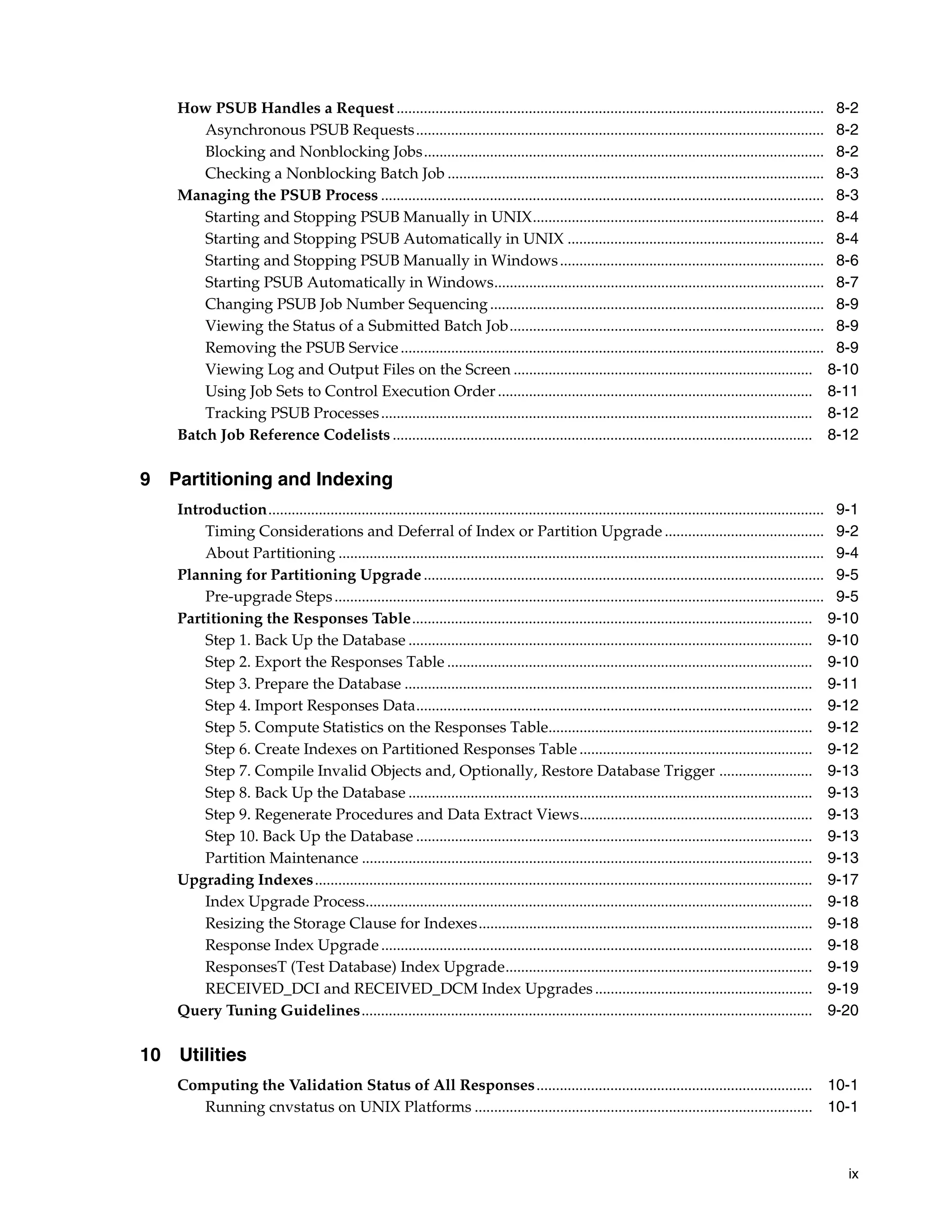 How PSUB Handles a Request .............................................................................................................. 8-2
        Asynchronous PSUB Requests ......................................................................................................... 8-2
        Blocking and Nonblocking Jobs....................................................................................................... 8-2
        Checking a Nonblocking Batch Job ................................................................................................. 8-3
    Managing the PSUB Process .................................................................................................................. 8-3
        Starting and Stopping PSUB Manually in UNIX........................................................................... 8-4
        Starting and Stopping PSUB Automatically in UNIX .................................................................. 8-4
        Starting and Stopping PSUB Manually in Windows .................................................................... 8-6
        Starting PSUB Automatically in Windows..................................................................................... 8-7
        Changing PSUB Job Number Sequencing ...................................................................................... 8-9
        Viewing the Status of a Submitted Batch Job................................................................................. 8-9
        Removing the PSUB Service ............................................................................................................. 8-9
        Viewing Log and Output Files on the Screen ............................................................................. 8-10
        Using Job Sets to Control Execution Order ................................................................................. 8-11
        Tracking PSUB Processes ............................................................................................................... 8-12
    Batch Job Reference Codelists ............................................................................................................ 8-12

9 Partitioning and Indexing
    Introduction............................................................................................................................................... 9-1
        Timing Considerations and Deferral of Index or Partition Upgrade ......................................... 9-2
        About Partitioning ............................................................................................................................. 9-4
    Planning for Partitioning Upgrade ....................................................................................................... 9-5
        Pre-upgrade Steps .............................................................................................................................. 9-5
    Partitioning the Responses Table....................................................................................................... 9-10
        Step 1. Back Up the Database ........................................................................................................ 9-10
        Step 2. Export the Responses Table .............................................................................................. 9-10
        Step 3. Prepare the Database ......................................................................................................... 9-11
        Step 4. Import Responses Data...................................................................................................... 9-12
        Step 5. Compute Statistics on the Responses Table.................................................................... 9-12
        Step 6. Create Indexes on Partitioned Responses Table ............................................................ 9-12
        Step 7. Compile Invalid Objects and, Optionally, Restore Database Trigger ........................ 9-13
        Step 8. Back Up the Database ........................................................................................................ 9-13
        Step 9. Regenerate Procedures and Data Extract Views............................................................ 9-13
        Step 10. Back Up the Database ...................................................................................................... 9-13
        Partition Maintenance .................................................................................................................... 9-13
    Upgrading Indexes................................................................................................................................ 9-17
        Index Upgrade Process................................................................................................................... 9-18
        Resizing the Storage Clause for Indexes...................................................................................... 9-18
        Response Index Upgrade ............................................................................................................... 9-18
        ResponsesT (Test Database) Index Upgrade............................................................................... 9-19
        RECEIVED_DCI and RECEIVED_DCM Index Upgrades ........................................................ 9-19
    Query Tuning Guidelines.................................................................................................................... 9-20

10 Utilities
    Computing the Validation Status of All Responses ....................................................................... 10-1
       Running cnvstatus on UNIX Platforms ....................................................................................... 10-1



                                                                                                                                                                ix
 
