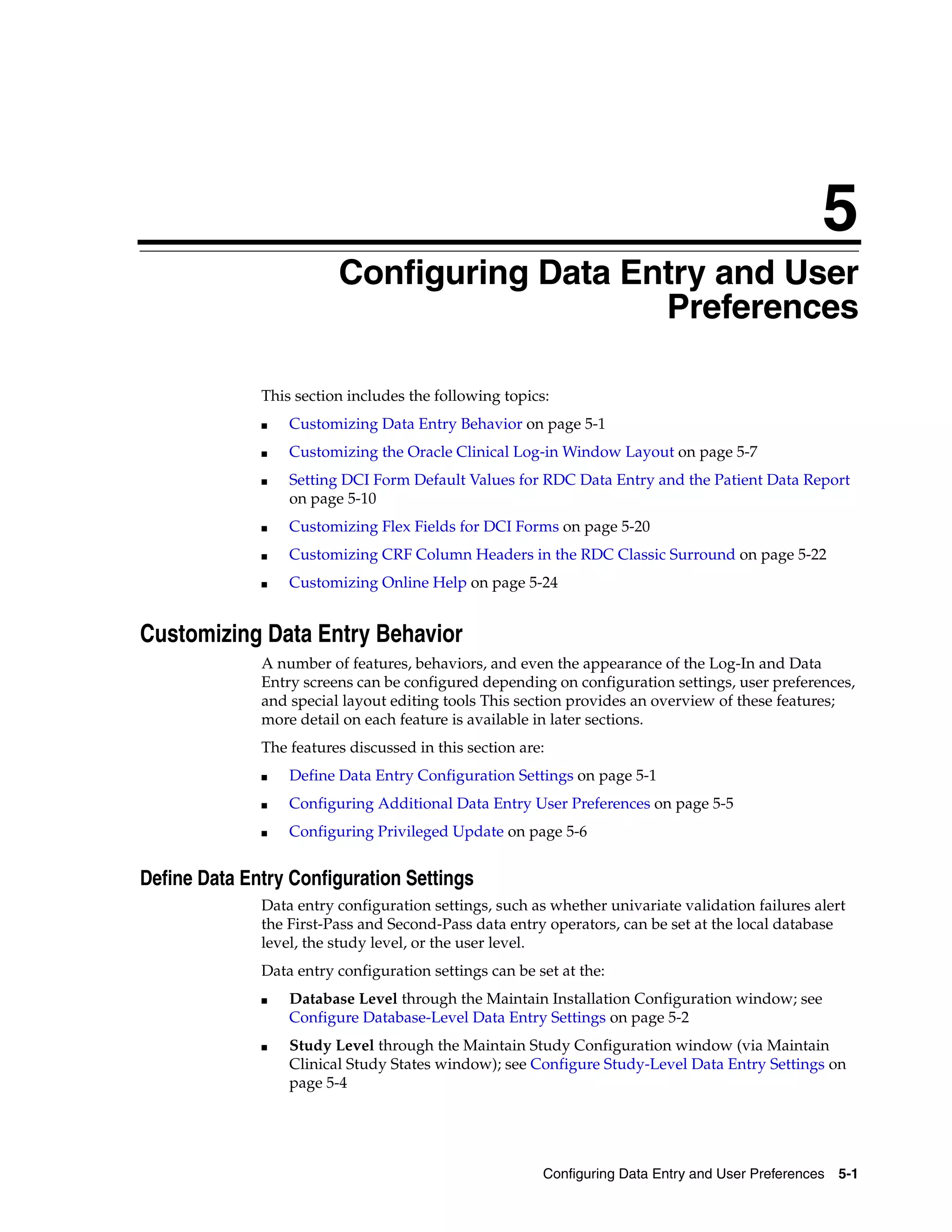5
                         Configuring Data Entry and User
                         5


                                            Preferences

              This section includes the following topics:
              ■   Customizing Data Entry Behavior on page 5-1
              ■   Customizing the Oracle Clinical Log-in Window Layout on page 5-7
              ■   Setting DCI Form Default Values for RDC Data Entry and the Patient Data Report
                  on page 5-10
              ■   Customizing Flex Fields for DCI Forms on page 5-20
              ■   Customizing CRF Column Headers in the RDC Classic Surround on page 5-22
              ■   Customizing Online Help on page 5-24


Customizing Data Entry Behavior
              A number of features, behaviors, and even the appearance of the Log-In and Data
              Entry screens can be configured depending on configuration settings, user preferences,
              and special layout editing tools This section provides an overview of these features;
              more detail on each feature is available in later sections.
              The features discussed in this section are:
              ■   Define Data Entry Configuration Settings on page 5-1
              ■   Configuring Additional Data Entry User Preferences on page 5-5
              ■   Configuring Privileged Update on page 5-6


Define Data Entry Configuration Settings
              Data entry configuration settings, such as whether univariate validation failures alert
              the First-Pass and Second-Pass data entry operators, can be set at the local database
              level, the study level, or the user level.
              Data entry configuration settings can be set at the:
              ■   Database Level through the Maintain Installation Configuration window; see
                  Configure Database-Level Data Entry Settings on page 5-2
              ■   Study Level through the Maintain Study Configuration window (via Maintain
                  Clinical Study States window); see Configure Study-Level Data Entry Settings on
                  page 5-4




                                                        Configuring Data Entry and User Preferences 5-1
 