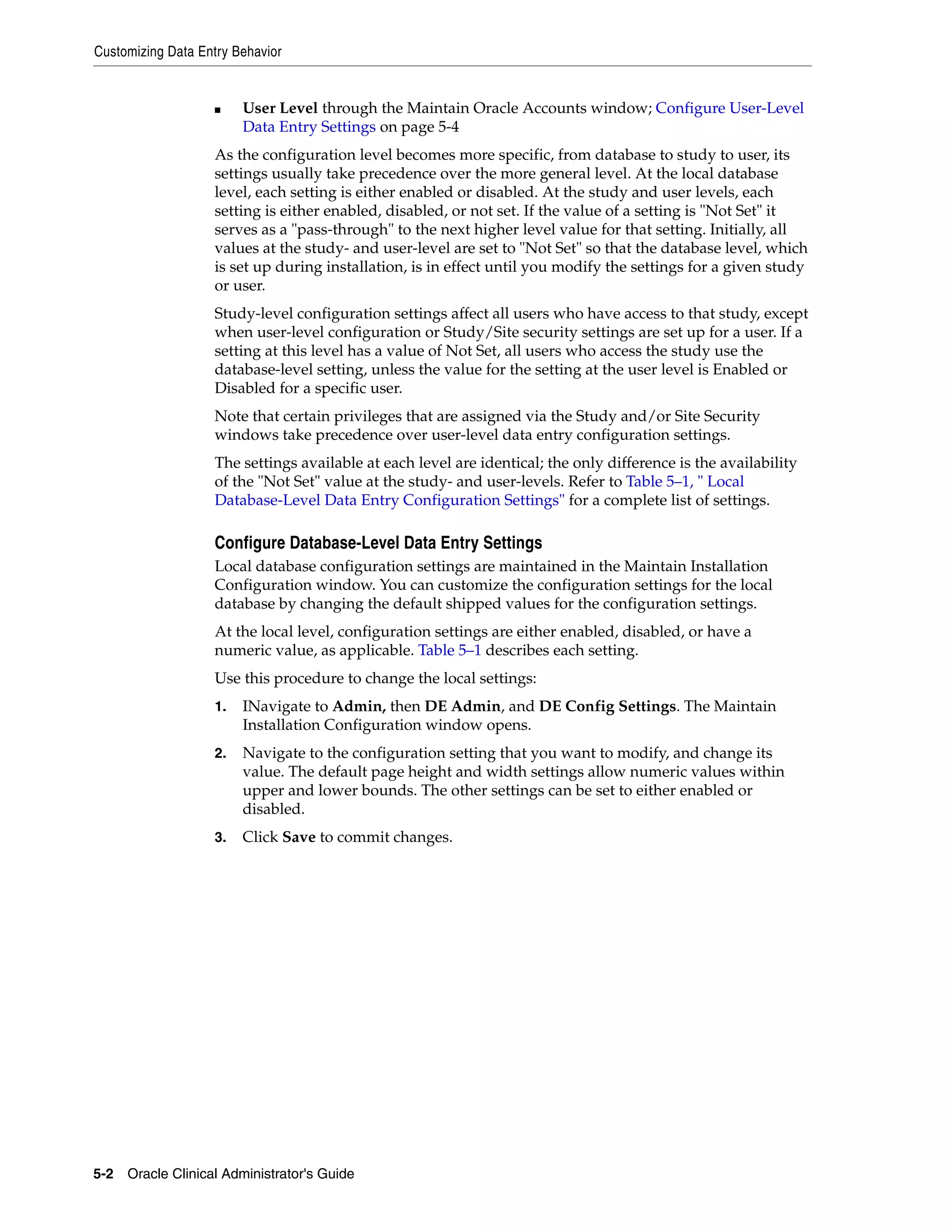 Customizing Data Entry Behavior


                   ■    User Level through the Maintain Oracle Accounts window; Configure User-Level
                        Data Entry Settings on page 5-4
                   As the configuration level becomes more specific, from database to study to user, its
                   settings usually take precedence over the more general level. At the local database
                   level, each setting is either enabled or disabled. At the study and user levels, each
                   setting is either enabled, disabled, or not set. If the value of a setting is "Not Set" it
                   serves as a "pass-through" to the next higher level value for that setting. Initially, all
                   values at the study- and user-level are set to "Not Set" so that the database level, which
                   is set up during installation, is in effect until you modify the settings for a given study
                   or user.
                   Study-level configuration settings affect all users who have access to that study, except
                   when user-level configuration or Study/Site security settings are set up for a user. If a
                   setting at this level has a value of Not Set, all users who access the study use the
                   database-level setting, unless the value for the setting at the user level is Enabled or
                   Disabled for a specific user.
                   Note that certain privileges that are assigned via the Study and/or Site Security
                   windows take precedence over user-level data entry configuration settings.
                   The settings available at each level are identical; the only difference is the availability
                   of the "Not Set" value at the study- and user-levels. Refer to Table 5–1, " Local
                   Database-Level Data Entry Configuration Settings" for a complete list of settings.

                   Configure Database-Level Data Entry Settings
                   Local database configuration settings are maintained in the Maintain Installation
                   Configuration window. You can customize the configuration settings for the local
                   database by changing the default shipped values for the configuration settings.
                   At the local level, configuration settings are either enabled, disabled, or have a
                   numeric value, as applicable. Table 5–1 describes each setting.
                   Use this procedure to change the local settings:
                   1.   INavigate to Admin, then DE Admin, and DE Config Settings. The Maintain
                        Installation Configuration window opens.
                   2.   Navigate to the configuration setting that you want to modify, and change its
                        value. The default page height and width settings allow numeric values within
                        upper and lower bounds. The other settings can be set to either enabled or
                        disabled.
                   3.   Click Save to commit changes.




5-2 Oracle Clinical Administrator's Guide
 