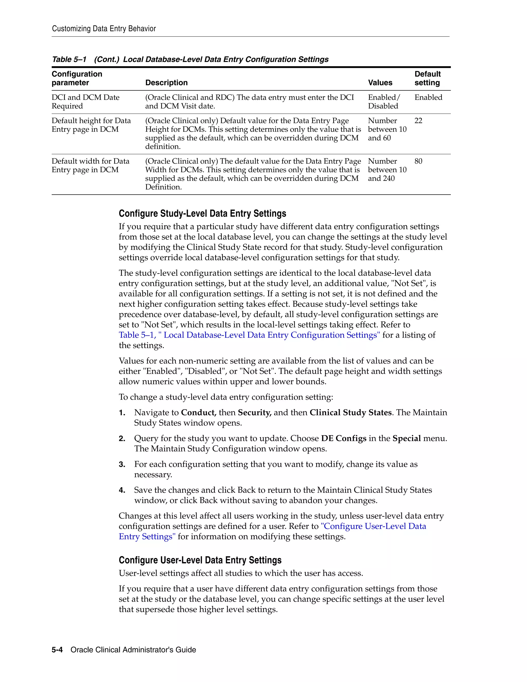 Customizing Data Entry Behavior


Table 5–1 (Cont.) Local Database-Level Data Entry Configuration Settings
Configuration                                                                                            Default
parameter                   Description                                                    Values        setting
DCI and DCM Date            (Oracle Clinical and RDC) The data entry must enter the DCI    Enabled/      Enabled
Required                    and DCM Visit date.                                            Disabled
Default height for Data     (Oracle Clinical only) Default value for the Data Entry Page    Number       22
Entry page in DCM           Height for DCMs. This setting determines only the value that is between 10
                            supplied as the default, which can be overridden during DCM and 60
                            definition.
Default width for Data      (Oracle Clinical only) The default value for the Data Entry Page Number      80
Entry page in DCM           Width for DCMs. This setting determines only the value that is between 10
                            supplied as the default, which can be overridden during DCM and 240
                            Definition.


                   Configure Study-Level Data Entry Settings
                   If you require that a particular study have different data entry configuration settings
                   from those set at the local database level, you can change the settings at the study level
                   by modifying the Clinical Study State record for that study. Study-level configuration
                   settings override local database-level configuration settings for that study.
                   The study-level configuration settings are identical to the local database-level data
                   entry configuration settings, but at the study level, an additional value, "Not Set", is
                   available for all configuration settings. If a setting is not set, it is not defined and the
                   next higher configuration setting takes effect. Because study-level settings take
                   precedence over database-level, by default, all study-level configuration settings are
                   set to "Not Set", which results in the local-level settings taking effect. Refer to
                   Table 5–1, " Local Database-Level Data Entry Configuration Settings" for a listing of
                   the settings.
                   Values for each non-numeric setting are available from the list of values and can be
                   either "Enabled", "Disabled", or "Not Set". The default page height and width settings
                   allow numeric values within upper and lower bounds.
                   To change a study-level data entry configuration setting:
                   1.     Navigate to Conduct, then Security, and then Clinical Study States. The Maintain
                          Study States window opens.
                   2.     Query for the study you want to update. Choose DE Configs in the Special menu.
                          The Maintain Study Configuration window opens.
                   3.     For each configuration setting that you want to modify, change its value as
                          necessary.
                   4.     Save the changes and click Back to return to the Maintain Clinical Study States
                          window, or click Back without saving to abandon your changes.
                   Changes at this level affect all users working in the study, unless user-level data entry
                   configuration settings are defined for a user. Refer to "Configure User-Level Data
                   Entry Settings" for information on modifying these settings.

                   Configure User-Level Data Entry Settings
                   User-level settings affect all studies to which the user has access.
                   If you require that a user have different data entry configuration settings from those
                   set at the study or the database level, you can change specific settings at the user level
                   that supersede those higher level settings.



5-4 Oracle Clinical Administrator's Guide
 