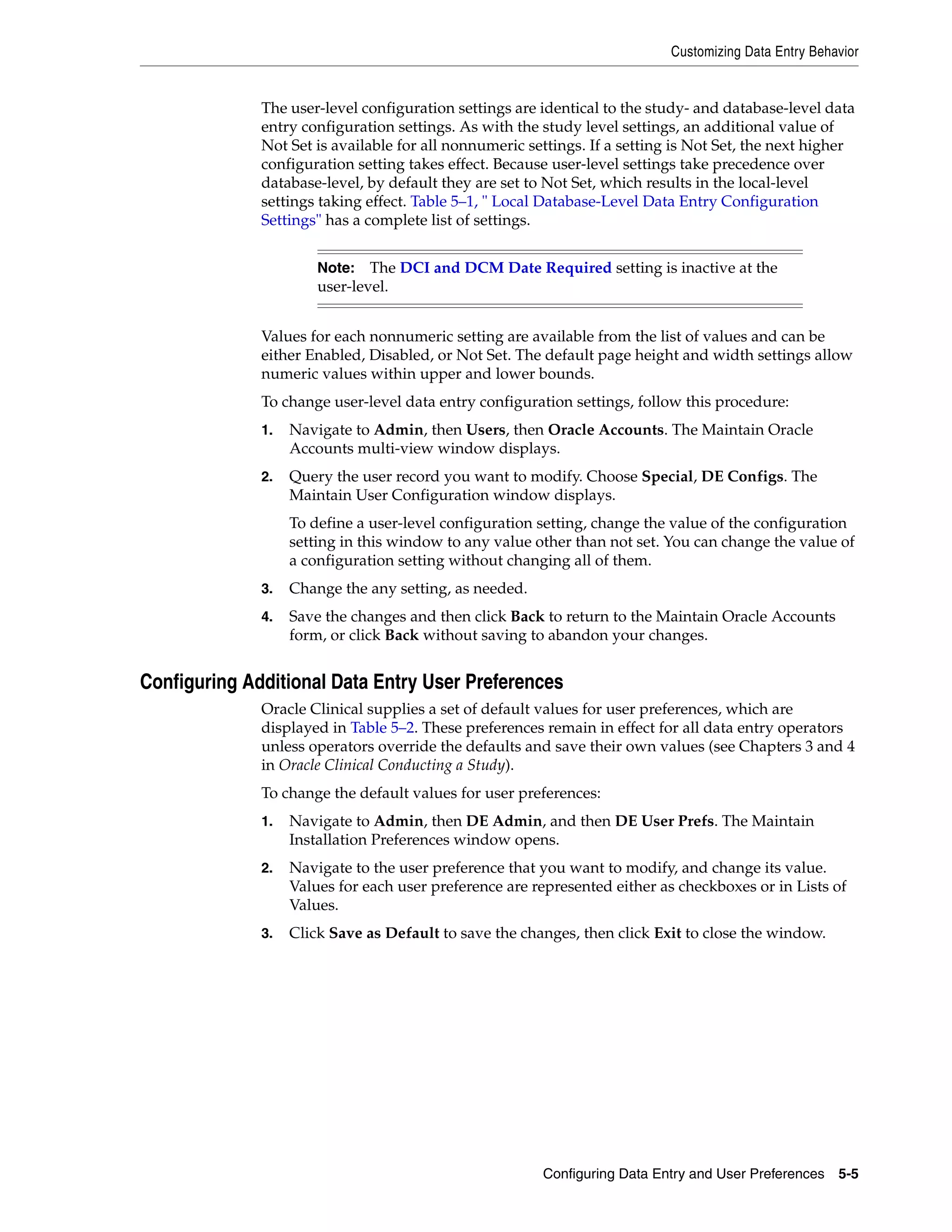 Customizing Data Entry Behavior


              The user-level configuration settings are identical to the study- and database-level data
              entry configuration settings. As with the study level settings, an additional value of
              Not Set is available for all nonnumeric settings. If a setting is Not Set, the next higher
              configuration setting takes effect. Because user-level settings take precedence over
              database-level, by default they are set to Not Set, which results in the local-level
              settings taking effect. Table 5–1, " Local Database-Level Data Entry Configuration
              Settings" has a complete list of settings.


                       Note: The DCI and DCM Date Required setting is inactive at the
                       user-level.


              Values for each nonnumeric setting are available from the list of values and can be
              either Enabled, Disabled, or Not Set. The default page height and width settings allow
              numeric values within upper and lower bounds.
              To change user-level data entry configuration settings, follow this procedure:
              1.   Navigate to Admin, then Users, then Oracle Accounts. The Maintain Oracle
                   Accounts multi-view window displays.
              2.   Query the user record you want to modify. Choose Special, DE Configs. The
                   Maintain User Configuration window displays.
                   To define a user-level configuration setting, change the value of the configuration
                   setting in this window to any value other than not set. You can change the value of
                   a configuration setting without changing all of them.
              3.   Change the any setting, as needed.
              4.   Save the changes and then click Back to return to the Maintain Oracle Accounts
                   form, or click Back without saving to abandon your changes.


Configuring Additional Data Entry User Preferences
              Oracle Clinical supplies a set of default values for user preferences, which are
              displayed in Table 5–2. These preferences remain in effect for all data entry operators
              unless operators override the defaults and save their own values (see Chapters 3 and 4
              in Oracle Clinical Conducting a Study).
              To change the default values for user preferences:
              1.   Navigate to Admin, then DE Admin, and then DE User Prefs. The Maintain
                   Installation Preferences window opens.
              2.   Navigate to the user preference that you want to modify, and change its value.
                   Values for each user preference are represented either as checkboxes or in Lists of
                   Values.
              3.   Click Save as Default to save the changes, then click Exit to close the window.




                                                        Configuring Data Entry and User Preferences 5-5
 