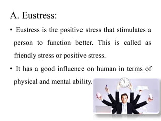 A. Eustress:
• Eustress is the positive stress that stimulates a
person to function better. This is called as
friendly stress or positive stress.
• It has a good influence on human in terms of
physical and mental ability.
 