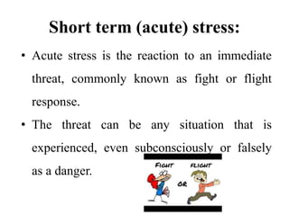 Short term (acute) stress:
• Acute stress is the reaction to an immediate
threat, commonly known as fight or flight
response.
• The threat can be any situation that is
experienced, even subconsciously or falsely
as a danger.
 